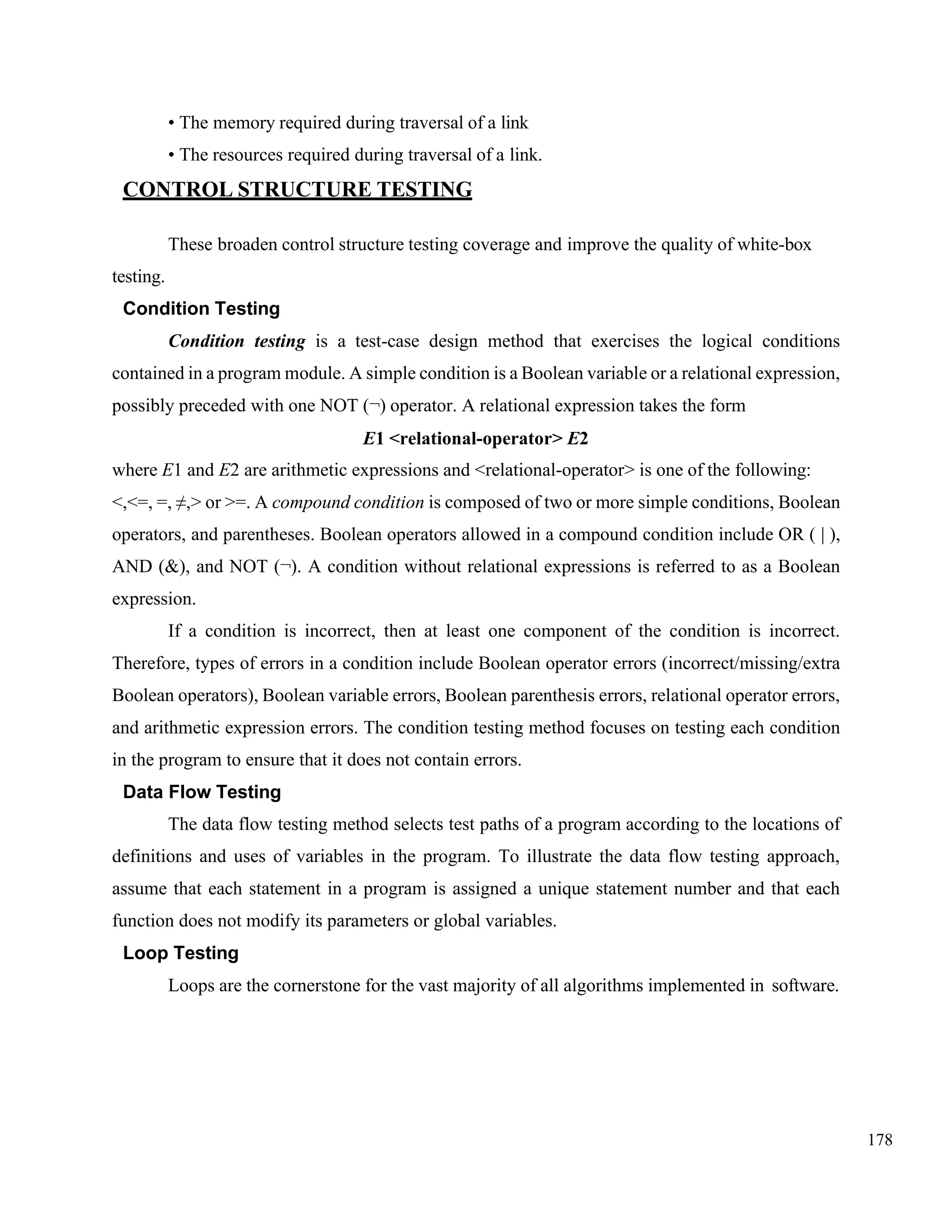 178
• The memory required during traversal of a link
• The resources required during traversal of a link.
CONTROL STRUCTURE TESTING
These broaden control structure testing coverage and improve the quality of white-box
testing.
Condition Testing
Condition testing is a test-case design method that exercises the logical conditions
contained in a program module. A simple condition is a Boolean variable or a relational expression,
possibly preceded with one NOT (¬) operator. A relational expression takes the form
E1 <relational-operator> E2
where E1 and E2 are arithmetic expressions and <relational-operator> is one of the following:
<,<=, =, ≠,> or >=. A compound condition is composed of two or more simple conditions, Boolean
operators, and parentheses. Boolean operators allowed in a compound condition include OR ( | ),
AND (&), and NOT (¬). A condition without relational expressions is referred to as a Boolean
expression.
If a condition is incorrect, then at least one component of the condition is incorrect.
Therefore, types of errors in a condition include Boolean operator errors (incorrect/missing/extra
Boolean operators), Boolean variable errors, Boolean parenthesis errors, relational operator errors,
and arithmetic expression errors. The condition testing method focuses on testing each condition
in the program to ensure that it does not contain errors.
Data Flow Testing
The data flow testing method selects test paths of a program according to the locations of
definitions and uses of variables in the program. To illustrate the data flow testing approach,
assume that each statement in a program is assigned a unique statement number and that each
function does not modify its parameters or global variables.
Loop Testing
Loops are the cornerstone for the vast majority of all algorithms implemented in software.
 