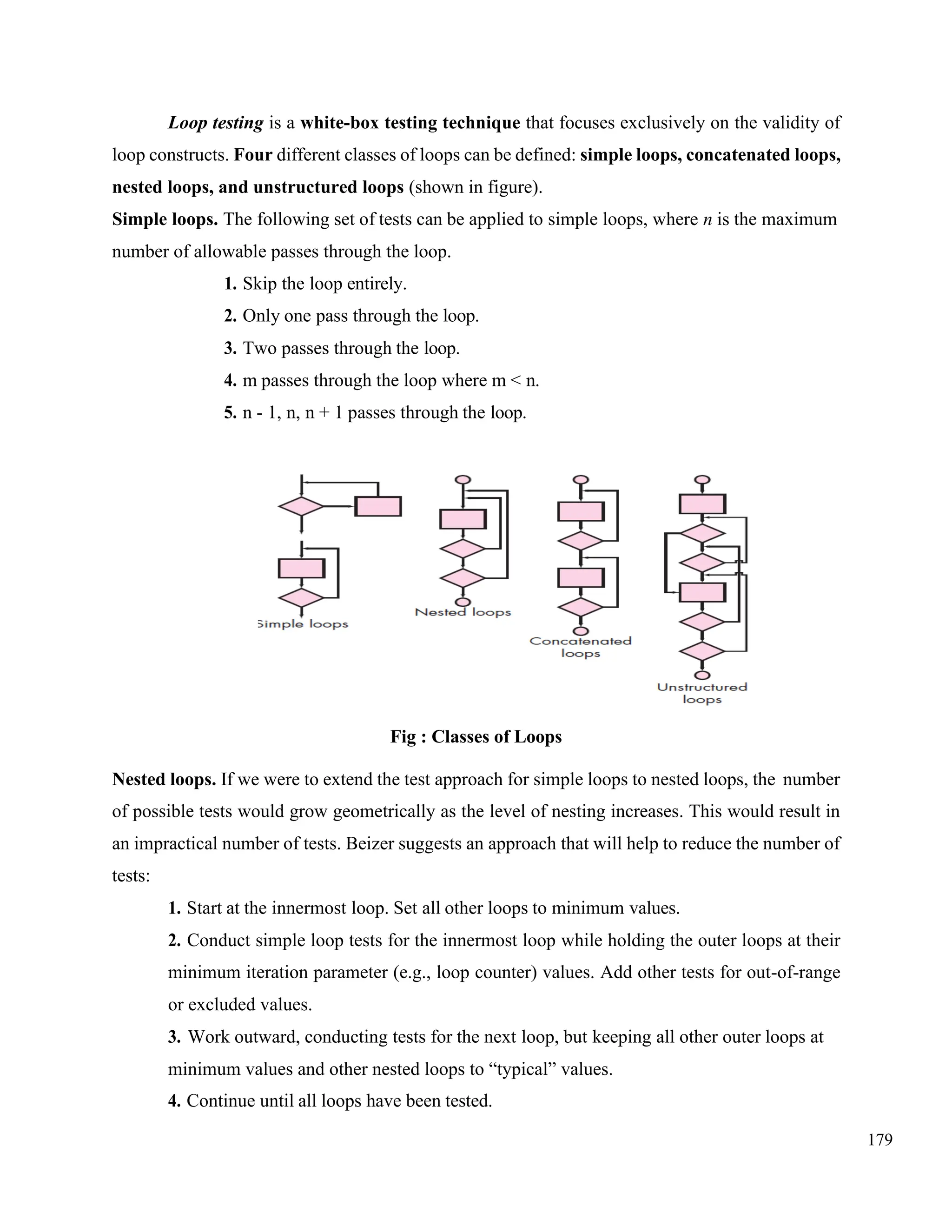 179
Loop testing is a white-box testing technique that focuses exclusively on the validity of
loop constructs. Four different classes of loops can be defined: simple loops, concatenated loops,
nested loops, and unstructured loops (shown in figure).
Simple loops. The following set of tests can be applied to simple loops, where n is the maximum
number of allowable passes through the loop.
1. Skip the loop entirely.
2. Only one pass through the loop.
3. Two passes through the loop.
4. m passes through the loop where m < n.
5. n - 1, n, n + 1 passes through the loop.
Fig : Classes of Loops
Nested loops. If we were to extend the test approach for simple loops to nested loops, the number
of possible tests would grow geometrically as the level of nesting increases. This would result in
an impractical number of tests. Beizer suggests an approach that will help to reduce the number of
tests:
1. Start at the innermost loop. Set all other loops to minimum values.
2. Conduct simple loop tests for the innermost loop while holding the outer loops at their
minimum iteration parameter (e.g., loop counter) values. Add other tests for out-of-range
or excluded values.
3. Work outward, conducting tests for the next loop, but keeping all other outer loops at
minimum values and other nested loops to “typical” values.
4. Continue until all loops have been tested.
 