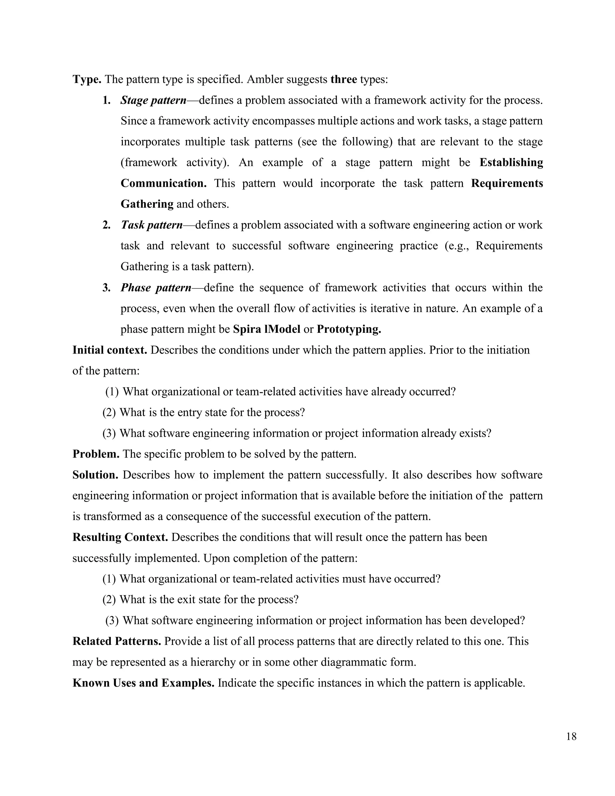 18
Type. The pattern type is specified. Ambler suggests three types:
1. Stage pattern—defines a problem associated with a framework activity for the process.
Since a framework activity encompasses multiple actions and work tasks, a stage pattern
incorporates multiple task patterns (see the following) that are relevant to the stage
(framework activity). An example of a stage pattern might be Establishing
Communication. This pattern would incorporate the task pattern Requirements
Gathering and others.
2. Task pattern—defines a problem associated with a software engineering action or work
task and relevant to successful software engineering practice (e.g., Requirements
Gathering is a task pattern).
3. Phase pattern—define the sequence of framework activities that occurs within the
process, even when the overall flow of activities is iterative in nature. An example of a
phase pattern might be Spira lModel or Prototyping.
Initial context. Describes the conditions under which the pattern applies. Prior to the initiation
of the pattern:
(1) What organizational or team-related activities have already occurred?
(2) What is the entry state for the process?
(3) What software engineering information or project information already exists?
Problem. The specific problem to be solved by the pattern.
Solution. Describes how to implement the pattern successfully. It also describes how software
engineering information or project information that is available before the initiation of the pattern
is transformed as a consequence of the successful execution of the pattern.
Resulting Context. Describes the conditions that will result once the pattern has been
successfully implemented. Upon completion of the pattern:
(1) What organizational or team-related activities must have occurred?
(2) What is the exit state for the process?
(3) What software engineering information or project information has been developed?
Related Patterns. Provide a list of all process patterns that are directly related to this one. This
may be represented as a hierarchy or in some other diagrammatic form.
Known Uses and Examples. Indicate the specific instances in which the pattern is applicable.
 