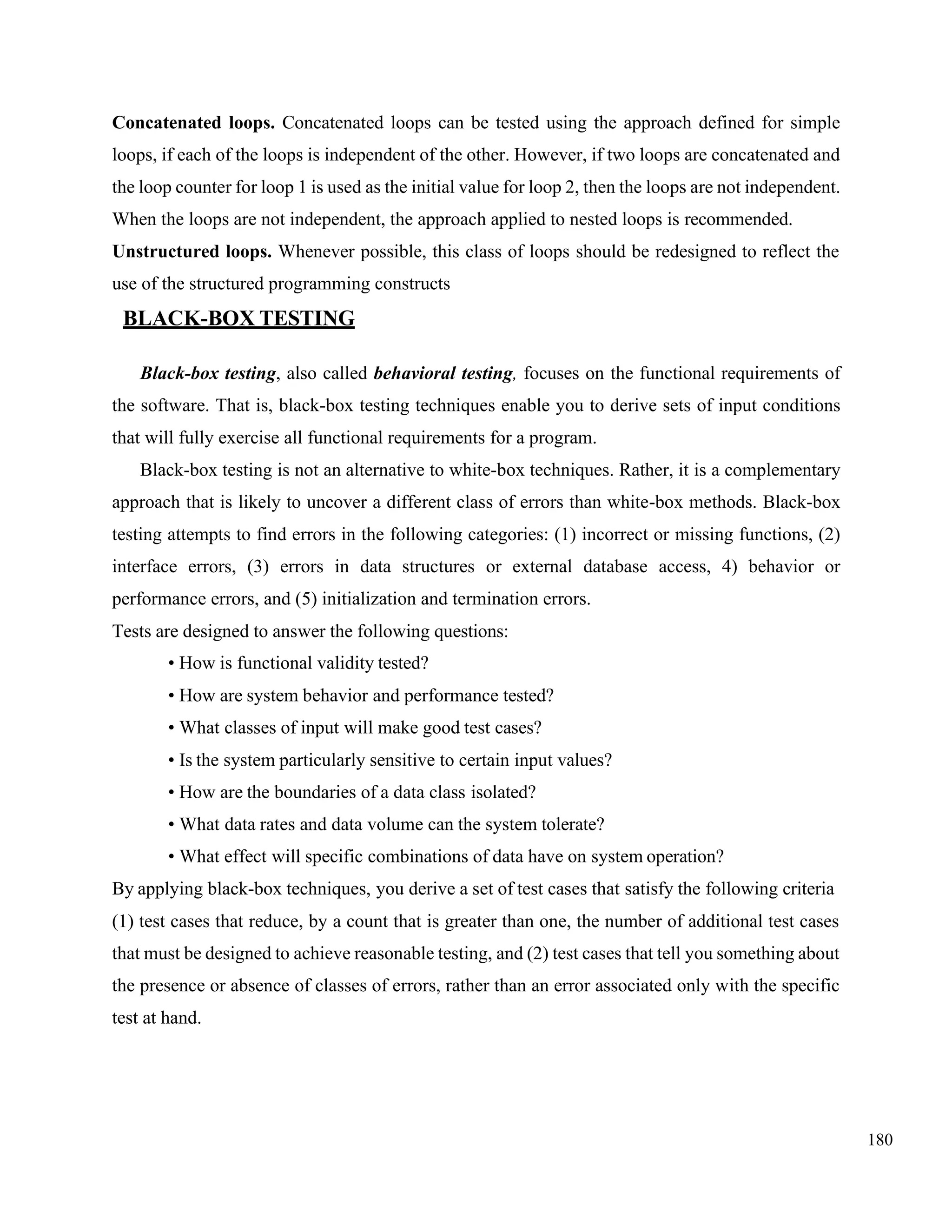 180
Concatenated loops. Concatenated loops can be tested using the approach defined for simple
loops, if each of the loops is independent of the other. However, if two loops are concatenated and
the loop counter for loop 1 is used as the initial value for loop 2, then the loops are not independent.
When the loops are not independent, the approach applied to nested loops is recommended.
Unstructured loops. Whenever possible, this class of loops should be redesigned to reflect the
use of the structured programming constructs
BLACK-BOX TESTING
Black-box testing, also called behavioral testing, focuses on the functional requirements of
the software. That is, black-box testing techniques enable you to derive sets of input conditions
that will fully exercise all functional requirements for a program.
Black-box testing is not an alternative to white-box techniques. Rather, it is a complementary
approach that is likely to uncover a different class of errors than white-box methods. Black-box
testing attempts to find errors in the following categories: (1) incorrect or missing functions, (2)
interface errors, (3) errors in data structures or external database access, 4) behavior or
performance errors, and (5) initialization and termination errors.
Tests are designed to answer the following questions:
• How is functional validity tested?
• How are system behavior and performance tested?
• What classes of input will make good test cases?
• Is the system particularly sensitive to certain input values?
• How are the boundaries of a data class isolated?
• What data rates and data volume can the system tolerate?
• What effect will specific combinations of data have on system operation?
By applying black-box techniques, you derive a set of test cases that satisfy the following criteria
(1) test cases that reduce, by a count that is greater than one, the number of additional test cases
that must be designed to achieve reasonable testing, and (2) test cases that tell you something about
the presence or absence of classes of errors, rather than an error associated only with the specific
test at hand.
 