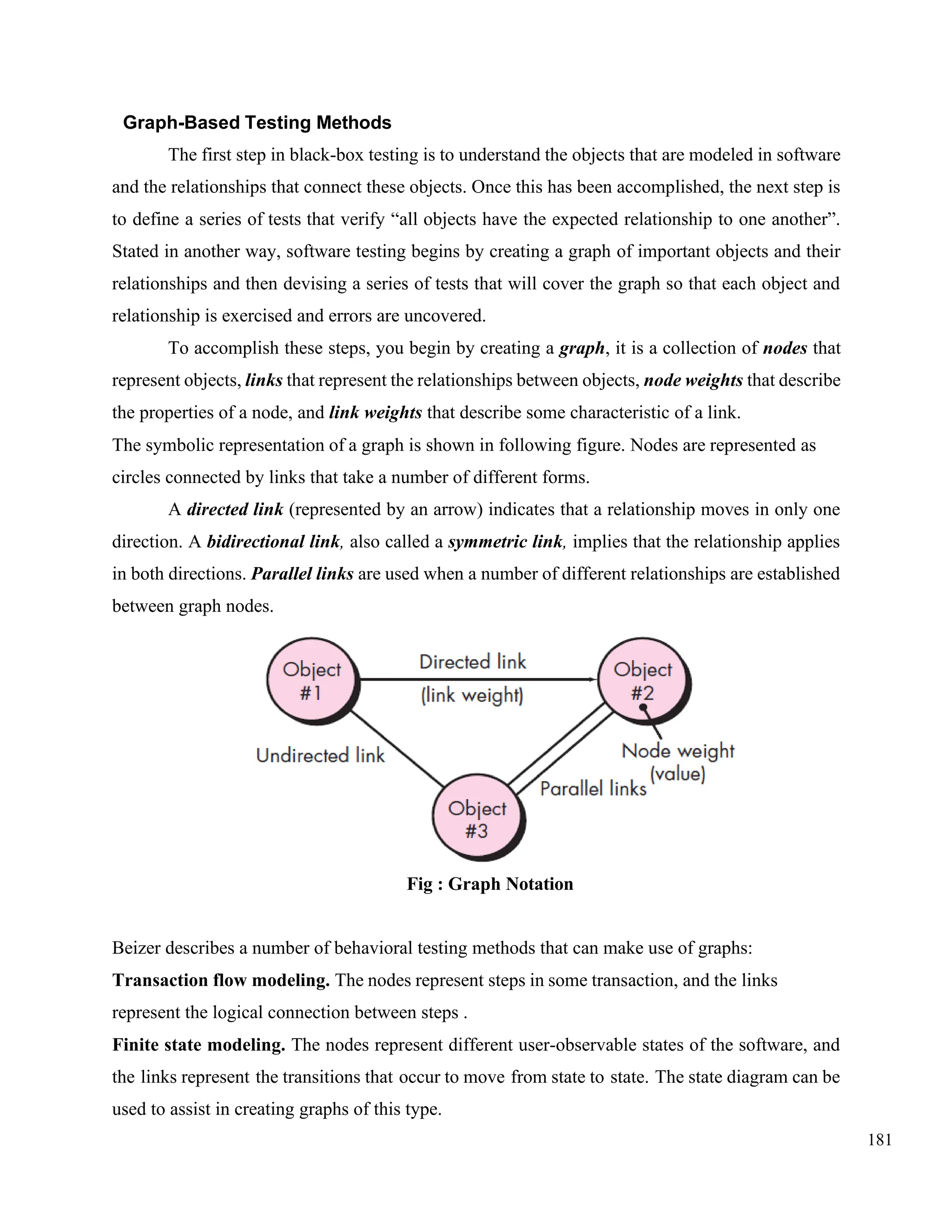 181
Graph-Based Testing Methods
The first step in black-box testing is to understand the objects that are modeled in software
and the relationships that connect these objects. Once this has been accomplished, the next step is
to define a series of tests that verify “all objects have the expected relationship to one another”.
Stated in another way, software testing begins by creating a graph of important objects and their
relationships and then devising a series of tests that will cover the graph so that each object and
relationship is exercised and errors are uncovered.
To accomplish these steps, you begin by creating a graph, it is a collection of nodes that
represent objects, links that represent the relationships between objects, node weights that describe
the properties of a node, and link weights that describe some characteristic of a link.
The symbolic representation of a graph is shown in following figure. Nodes are represented as
circles connected by links that take a number of different forms.
A directed link (represented by an arrow) indicates that a relationship moves in only one
direction. A bidirectional link, also called a symmetric link, implies that the relationship applies
in both directions. Parallel links are used when a number of different relationships are established
between graph nodes.
Fig : Graph Notation
Beizer describes a number of behavioral testing methods that can make use of graphs:
Transaction flow modeling. The nodes represent steps in some transaction, and the links
represent the logical connection between steps .
Finite state modeling. The nodes represent different user-observable states of the software, and
the links represent the transitions that occur to move from state to state. The state diagram can be
used to assist in creating graphs of this type.
 