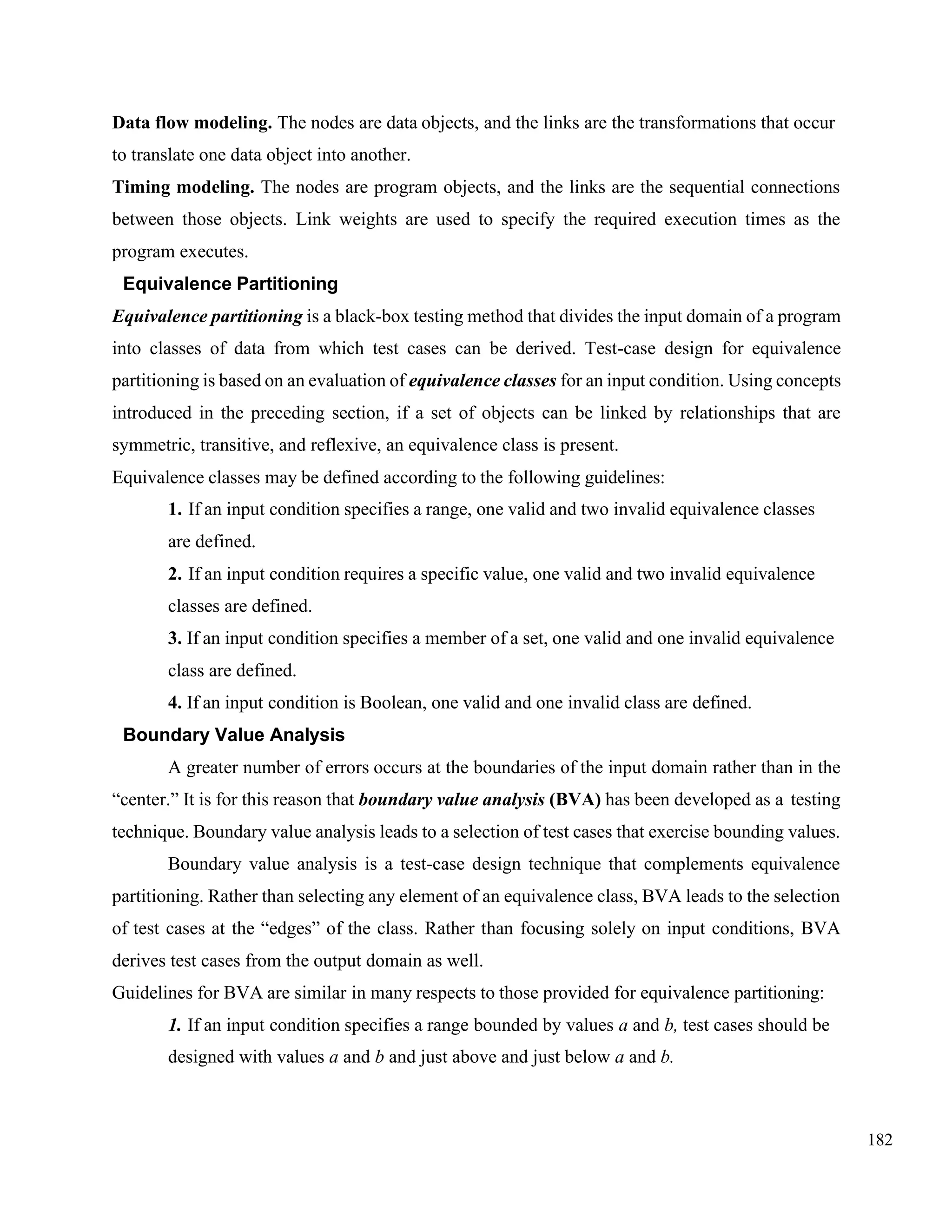 182
Data flow modeling. The nodes are data objects, and the links are the transformations that occur
to translate one data object into another.
Timing modeling. The nodes are program objects, and the links are the sequential connections
between those objects. Link weights are used to specify the required execution times as the
program executes.
Equivalence Partitioning
Equivalence partitioning is a black-box testing method that divides the input domain of a program
into classes of data from which test cases can be derived. Test-case design for equivalence
partitioning is based on an evaluation of equivalence classes for an input condition. Using concepts
introduced in the preceding section, if a set of objects can be linked by relationships that are
symmetric, transitive, and reflexive, an equivalence class is present.
Equivalence classes may be defined according to the following guidelines:
1. If an input condition specifies a range, one valid and two invalid equivalence classes
are defined.
2. If an input condition requires a specific value, one valid and two invalid equivalence
classes are defined.
3. If an input condition specifies a member of a set, one valid and one invalid equivalence
class are defined.
4. If an input condition is Boolean, one valid and one invalid class are defined.
Boundary Value Analysis
A greater number of errors occurs at the boundaries of the input domain rather than in the
“center.” It is for this reason that boundary value analysis (BVA) has been developed as a testing
technique. Boundary value analysis leads to a selection of test cases that exercise bounding values.
Boundary value analysis is a test-case design technique that complements equivalence
partitioning. Rather than selecting any element of an equivalence class, BVA leads to the selection
of test cases at the “edges” of the class. Rather than focusing solely on input conditions, BVA
derives test cases from the output domain as well.
Guidelines for BVA are similar in many respects to those provided for equivalence partitioning:
1. If an input condition specifies a range bounded by values a and b, test cases should be
designed with values a and b and just above and just below a and b.
 