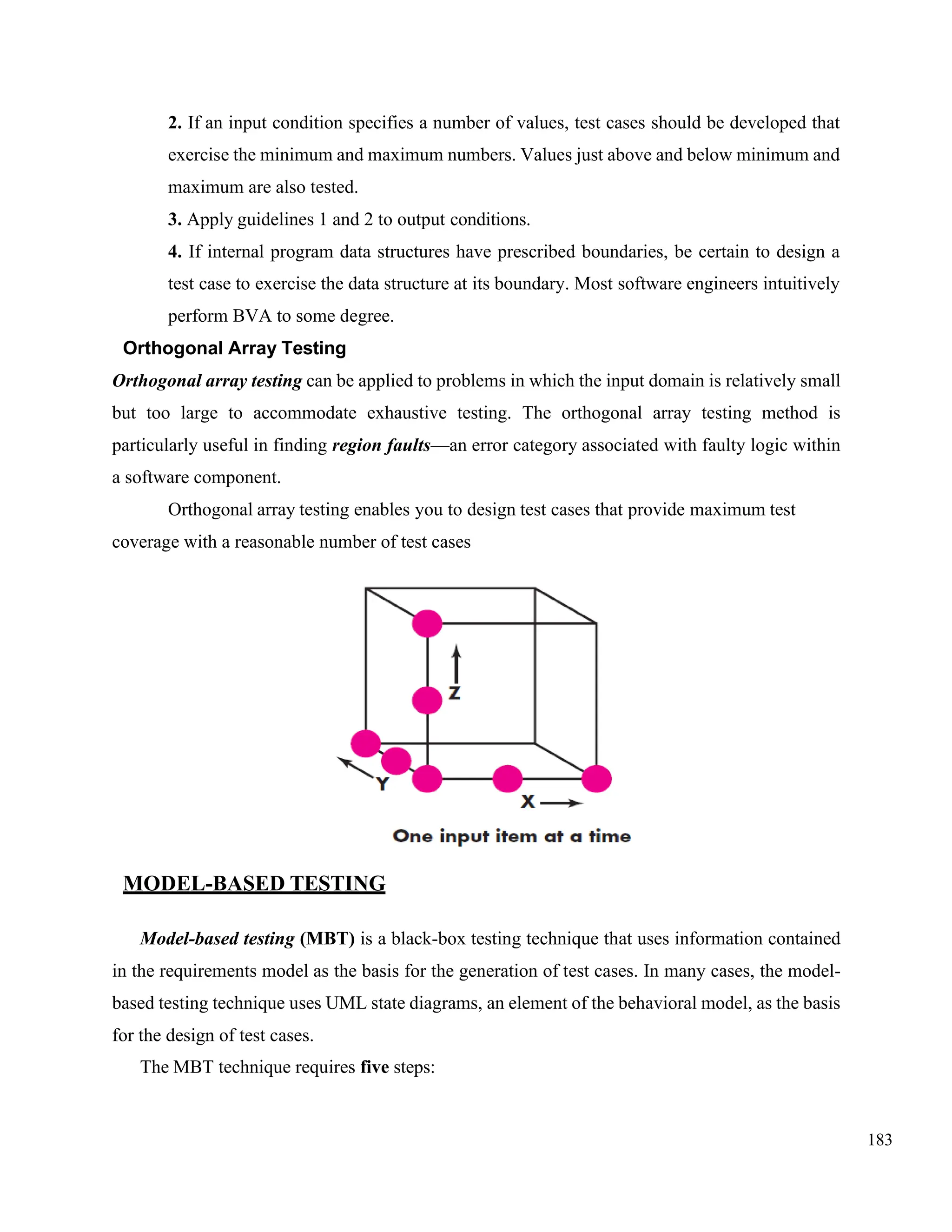 183
2. If an input condition specifies a number of values, test cases should be developed that
exercise the minimum and maximum numbers. Values just above and below minimum and
maximum are also tested.
3. Apply guidelines 1 and 2 to output conditions.
4. If internal program data structures have prescribed boundaries, be certain to design a
test case to exercise the data structure at its boundary. Most software engineers intuitively
perform BVA to some degree.
Orthogonal Array Testing
Orthogonal array testing can be applied to problems in which the input domain is relatively small
but too large to accommodate exhaustive testing. The orthogonal array testing method is
particularly useful in finding region faults—an error category associated with faulty logic within
a software component.
Orthogonal array testing enables you to design test cases that provide maximum test
coverage with a reasonable number of test cases
MODEL-BASED TESTING
Model-based testing (MBT) is a black-box testing technique that uses information contained
in the requirements model as the basis for the generation of test cases. In many cases, the model-
based testing technique uses UML state diagrams, an element of the behavioral model, as the basis
for the design of test cases.
The MBT technique requires five steps:
 
