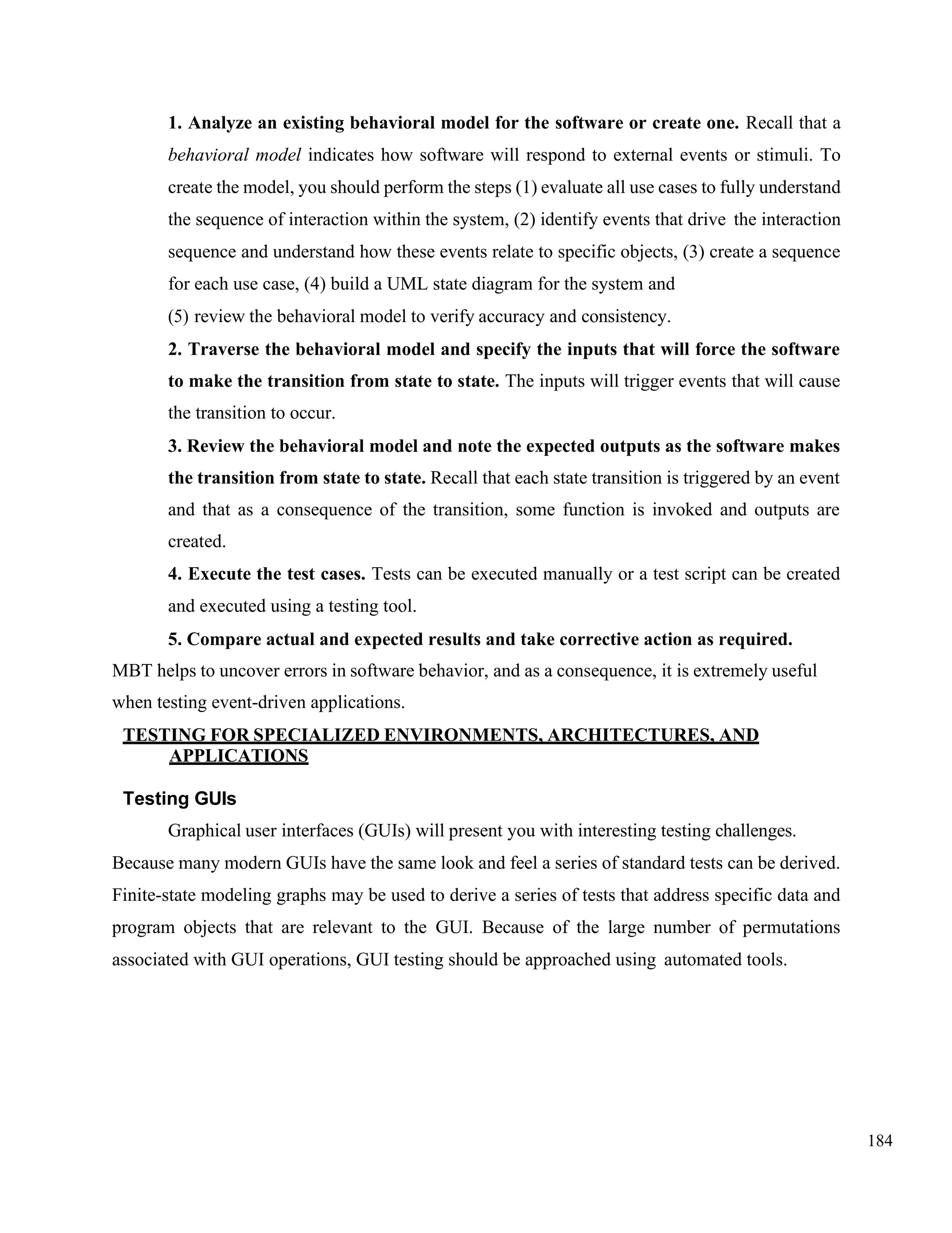 184
1. Analyze an existing behavioral model for the software or create one. Recall that a
behavioral model indicates how software will respond to external events or stimuli. To
create the model, you should perform the steps (1) evaluate all use cases to fully understand
the sequence of interaction within the system, (2) identify events that drive the interaction
sequence and understand how these events relate to specific objects, (3) create a sequence
for each use case, (4) build a UML state diagram for the system and
(5) review the behavioral model to verify accuracy and consistency.
2. Traverse the behavioral model and specify the inputs that will force the software
to make the transition from state to state. The inputs will trigger events that will cause
the transition to occur.
3. Review the behavioral model and note the expected outputs as the software makes
the transition from state to state. Recall that each state transition is triggered by an event
and that as a consequence of the transition, some function is invoked and outputs are
created.
4. Execute the test cases. Tests can be executed manually or a test script can be created
and executed using a testing tool.
5. Compare actual and expected results and take corrective action as required.
MBT helps to uncover errors in software behavior, and as a consequence, it is extremely useful
when testing event-driven applications.
TESTING FOR SPECIALIZED ENVIRONMENTS, ARCHITECTURES, AND
APPLICATIONS
Testing GUIs
Graphical user interfaces (GUIs) will present you with interesting testing challenges.
Because many modern GUIs have the same look and feel a series of standard tests can be derived.
Finite-state modeling graphs may be used to derive a series of tests that address specific data and
program objects that are relevant to the GUI. Because of the large number of permutations
associated with GUI operations, GUI testing should be approached using automated tools.
 