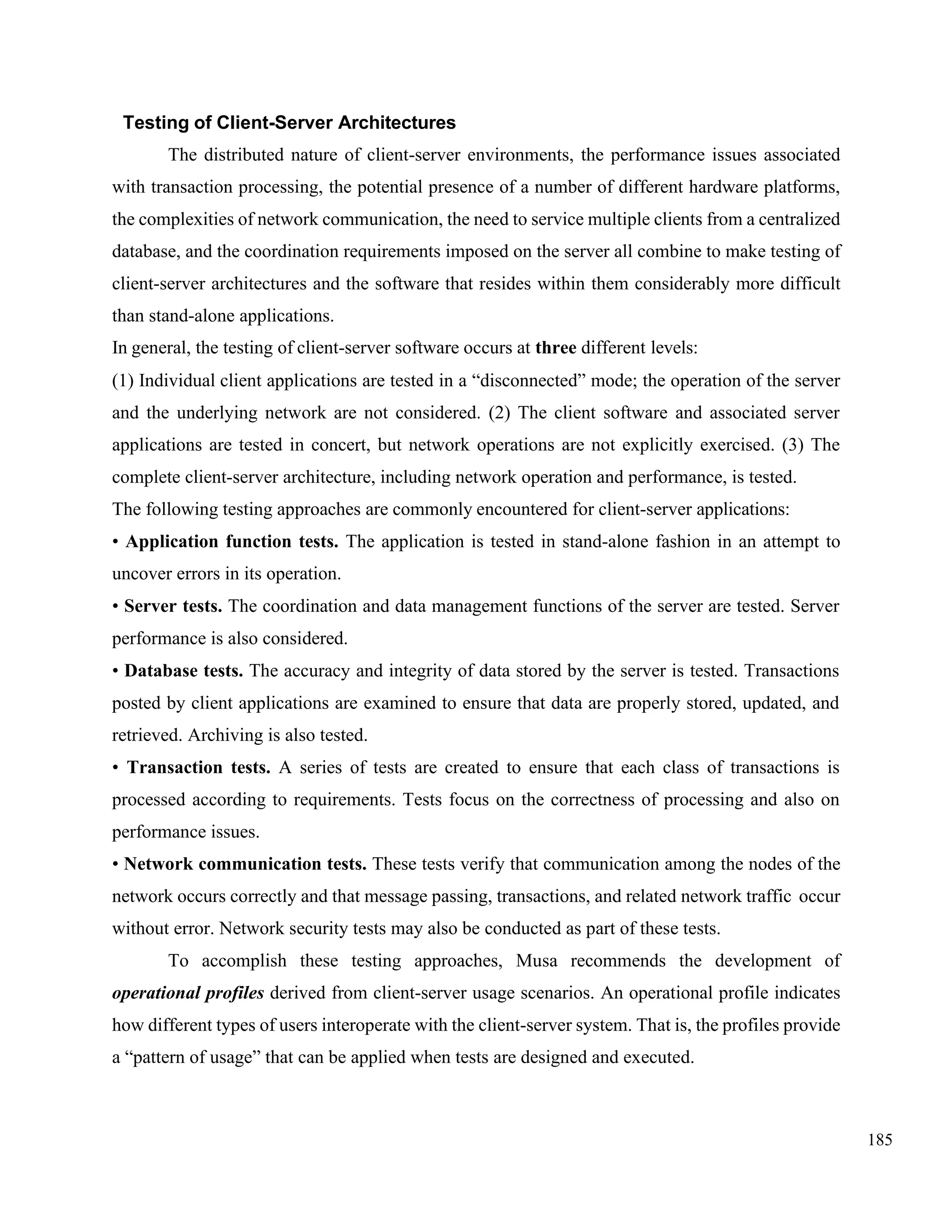185
Testing of Client-Server Architectures
The distributed nature of client-server environments, the performance issues associated
with transaction processing, the potential presence of a number of different hardware platforms,
the complexities of network communication, the need to service multiple clients from a centralized
database, and the coordination requirements imposed on the server all combine to make testing of
client-server architectures and the software that resides within them considerably more difficult
than stand-alone applications.
In general, the testing of client-server software occurs at three different levels:
(1) Individual client applications are tested in a “disconnected” mode; the operation of the server
and the underlying network are not considered. (2) The client software and associated server
applications are tested in concert, but network operations are not explicitly exercised. (3) The
complete client-server architecture, including network operation and performance, is tested.
The following testing approaches are commonly encountered for client-server applications:
• Application function tests. The application is tested in stand-alone fashion in an attempt to
uncover errors in its operation.
• Server tests. The coordination and data management functions of the server are tested. Server
performance is also considered.
• Database tests. The accuracy and integrity of data stored by the server is tested. Transactions
posted by client applications are examined to ensure that data are properly stored, updated, and
retrieved. Archiving is also tested.
• Transaction tests. A series of tests are created to ensure that each class of transactions is
processed according to requirements. Tests focus on the correctness of processing and also on
performance issues.
• Network communication tests. These tests verify that communication among the nodes of the
network occurs correctly and that message passing, transactions, and related network traffic occur
without error. Network security tests may also be conducted as part of these tests.
To accomplish these testing approaches, Musa recommends the development of
operational profiles derived from client-server usage scenarios. An operational profile indicates
how different types of users interoperate with the client-server system. That is, the profiles provide
a “pattern of usage” that can be applied when tests are designed and executed.
 