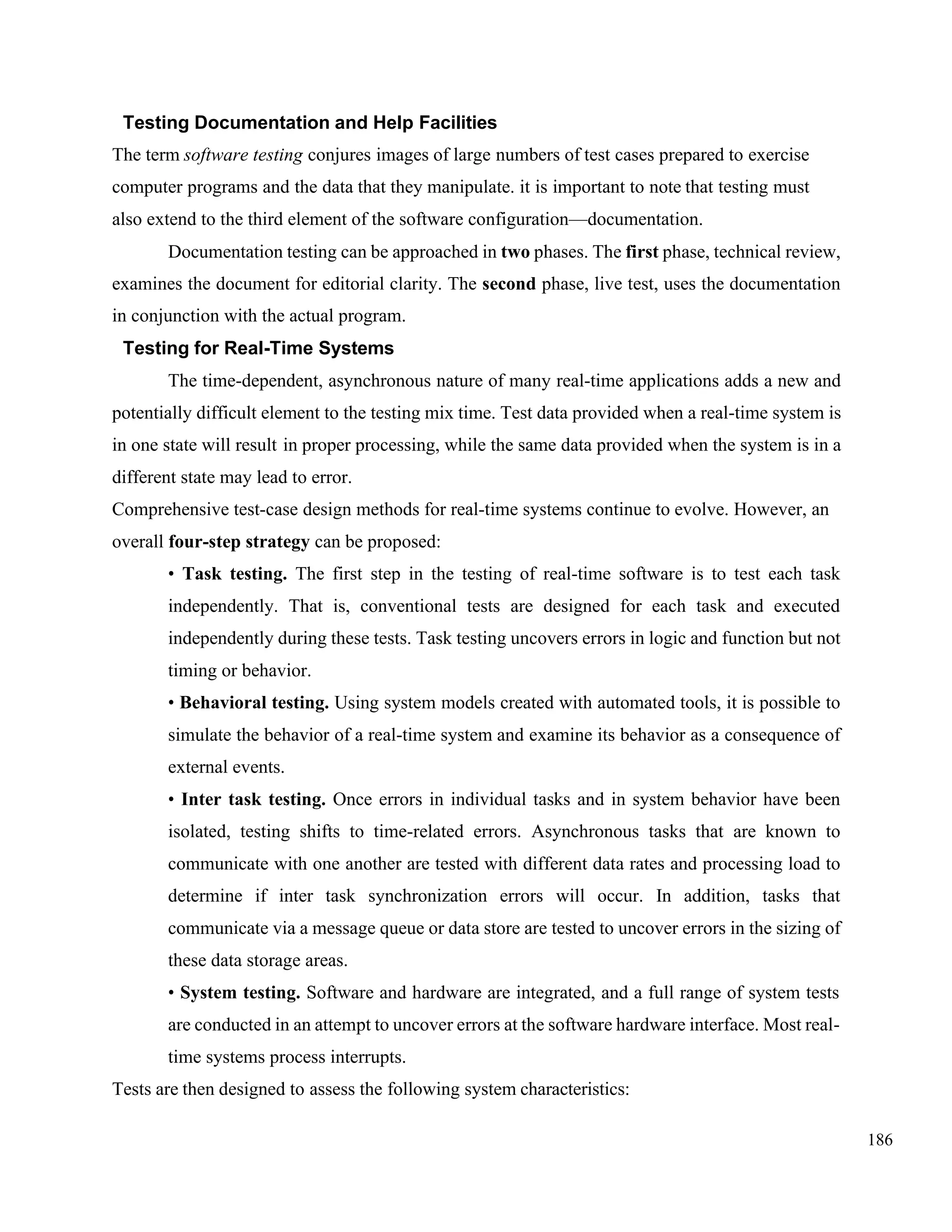 186
Testing Documentation and Help Facilities
The term software testing conjures images of large numbers of test cases prepared to exercise
computer programs and the data that they manipulate. it is important to note that testing must
also extend to the third element of the software configuration—documentation.
Documentation testing can be approached in two phases. The first phase, technical review,
examines the document for editorial clarity. The second phase, live test, uses the documentation
in conjunction with the actual program.
Testing for Real-Time Systems
The time-dependent, asynchronous nature of many real-time applications adds a new and
potentially difficult element to the testing mix time. Test data provided when a real-time system is
in one state will result in proper processing, while the same data provided when the system is in a
different state may lead to error.
Comprehensive test-case design methods for real-time systems continue to evolve. However, an
overall four-step strategy can be proposed:
• Task testing. The first step in the testing of real-time software is to test each task
independently. That is, conventional tests are designed for each task and executed
independently during these tests. Task testing uncovers errors in logic and function but not
timing or behavior.
• Behavioral testing. Using system models created with automated tools, it is possible to
simulate the behavior of a real-time system and examine its behavior as a consequence of
external events.
• Inter task testing. Once errors in individual tasks and in system behavior have been
isolated, testing shifts to time-related errors. Asynchronous tasks that are known to
communicate with one another are tested with different data rates and processing load to
determine if inter task synchronization errors will occur. In addition, tasks that
communicate via a message queue or data store are tested to uncover errors in the sizing of
these data storage areas.
• System testing. Software and hardware are integrated, and a full range of system tests
are conducted in an attempt to uncover errors at the software hardware interface. Most real-
time systems process interrupts.
Tests are then designed to assess the following system characteristics:
 