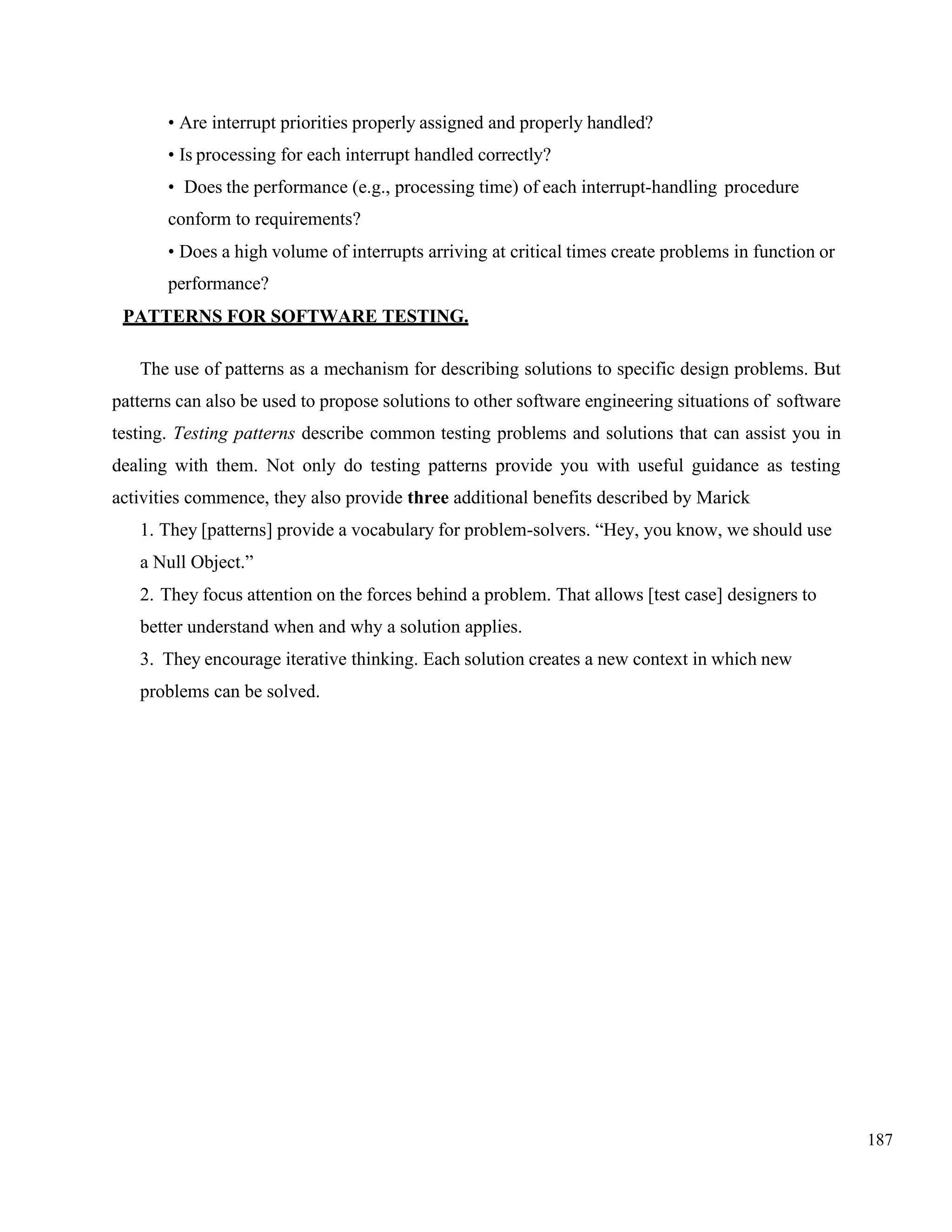 187
• Are interrupt priorities properly assigned and properly handled?
• Is processing for each interrupt handled correctly?
• Does the performance (e.g., processing time) of each interrupt-handling procedure
conform to requirements?
• Does a high volume of interrupts arriving at critical times create problems in function or
performance?
PATTERNS FOR SOFTWARE TESTING.
The use of patterns as a mechanism for describing solutions to specific design problems. But
patterns can also be used to propose solutions to other software engineering situations of software
testing. Testing patterns describe common testing problems and solutions that can assist you in
dealing with them. Not only do testing patterns provide you with useful guidance as testing
activities commence, they also provide three additional benefits described by Marick
1. They [patterns] provide a vocabulary for problem-solvers. “Hey, you know, we should use
a Null Object.”
2. They focus attention on the forces behind a problem. That allows [test case] designers to
better understand when and why a solution applies.
3. They encourage iterative thinking. Each solution creates a new context in which new
problems can be solved.
 