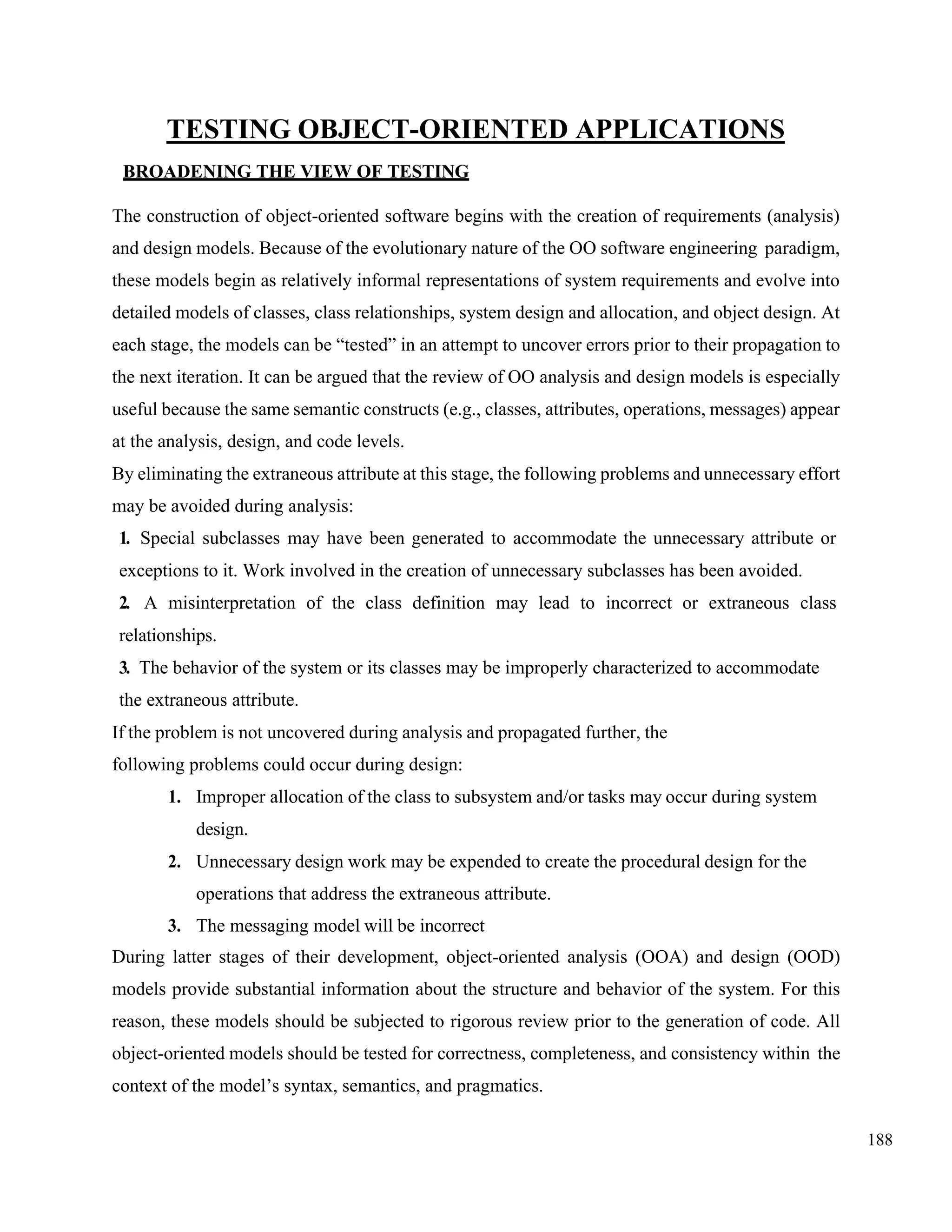 188
TESTING OBJECT-ORIENTED APPLICATIONS
BROADENING THE VIEW OF TESTING
The construction of object-oriented software begins with the creation of requirements (analysis)
and design models. Because of the evolutionary nature of the OO software engineering paradigm,
these models begin as relatively informal representations of system requirements and evolve into
detailed models of classes, class relationships, system design and allocation, and object design. At
each stage, the models can be “tested” in an attempt to uncover errors prior to their propagation to
the next iteration. It can be argued that the review of OO analysis and design models is especially
useful because the same semantic constructs (e.g., classes, attributes, operations, messages) appear
at the analysis, design, and code levels.
By eliminating the extraneous attribute at this stage, the following problems and unnecessary effort
may be avoided during analysis:
1. Special subclasses may have been generated to accommodate the unnecessary attribute or
exceptions to it. Work involved in the creation of unnecessary subclasses has been avoided.
2. A misinterpretation of the class definition may lead to incorrect or extraneous class
relationships.
3. The behavior of the system or its classes may be improperly characterized to accommodate
the extraneous attribute.
If the problem is not uncovered during analysis and propagated further, the
following problems could occur during design:
1. Improper allocation of the class to subsystem and/or tasks may occur during system
design.
2. Unnecessary design work may be expended to create the procedural design for the
operations that address the extraneous attribute.
3. The messaging model will be incorrect
During latter stages of their development, object-oriented analysis (OOA) and design (OOD)
models provide substantial information about the structure and behavior of the system. For this
reason, these models should be subjected to rigorous review prior to the generation of code. All
object-oriented models should be tested for correctness, completeness, and consistency within the
context of the model’s syntax, semantics, and pragmatics.
 