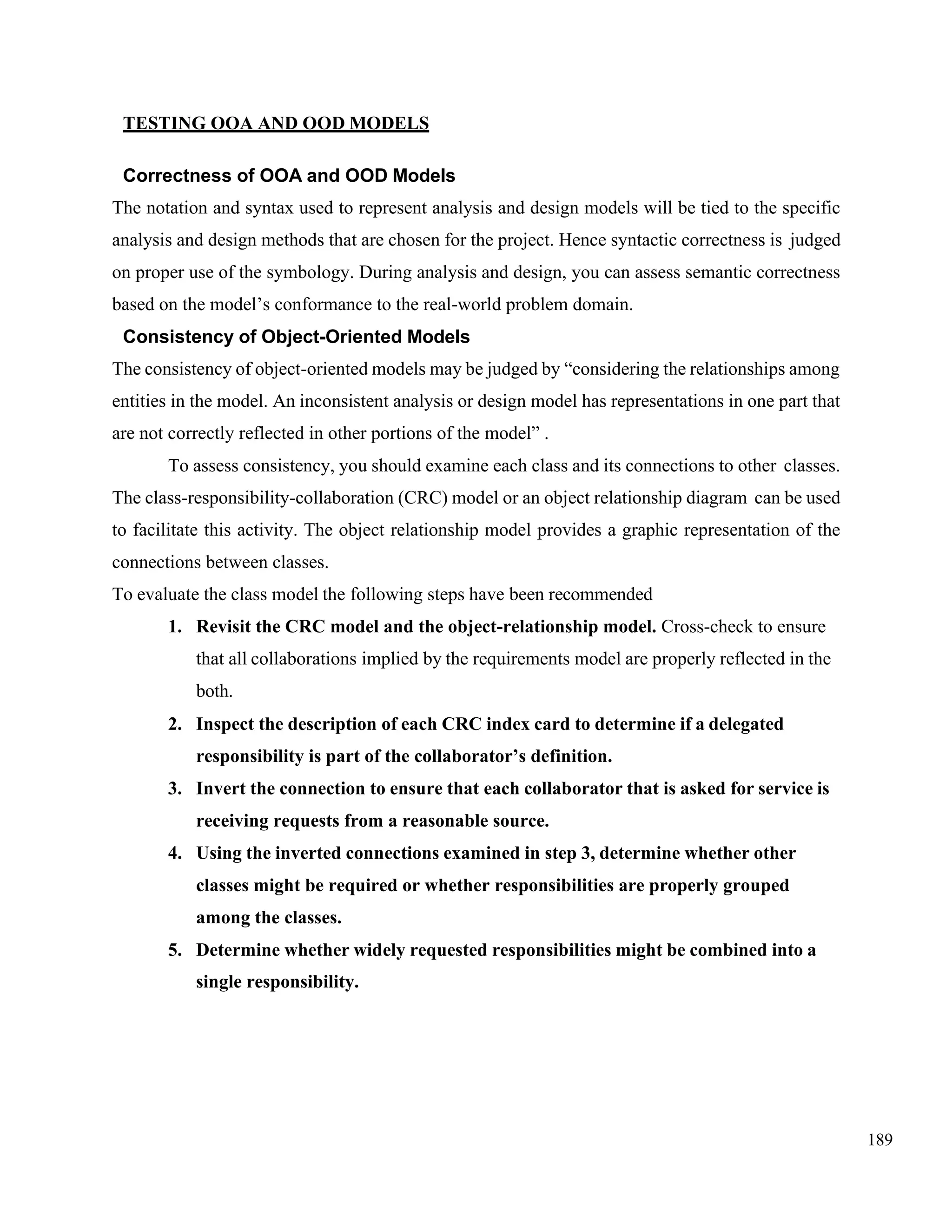 189
TESTING OOA AND OOD MODELS
Correctness of OOA and OOD Models
The notation and syntax used to represent analysis and design models will be tied to the specific
analysis and design methods that are chosen for the project. Hence syntactic correctness is judged
on proper use of the symbology. During analysis and design, you can assess semantic correctness
based on the model’s conformance to the real-world problem domain.
Consistency of Object-Oriented Models
The consistency of object-oriented models may be judged by “considering the relationships among
entities in the model. An inconsistent analysis or design model has representations in one part that
are not correctly reflected in other portions of the model” .
To assess consistency, you should examine each class and its connections to other classes.
The class-responsibility-collaboration (CRC) model or an object relationship diagram can be used
to facilitate this activity. The object relationship model provides a graphic representation of the
connections between classes.
To evaluate the class model the following steps have been recommended
1. Revisit the CRC model and the object-relationship model. Cross-check to ensure
that all collaborations implied by the requirements model are properly reflected in the
both.
2. Inspect the description of each CRC index card to determine if a delegated
responsibility is part of the collaborator’s definition.
3. Invert the connection to ensure that each collaborator that is asked for service is
receiving requests from a reasonable source.
4. Using the inverted connections examined in step 3, determine whether other
classes might be required or whether responsibilities are properly grouped
among the classes.
5. Determine whether widely requested responsibilities might be combined into a
single responsibility.
 