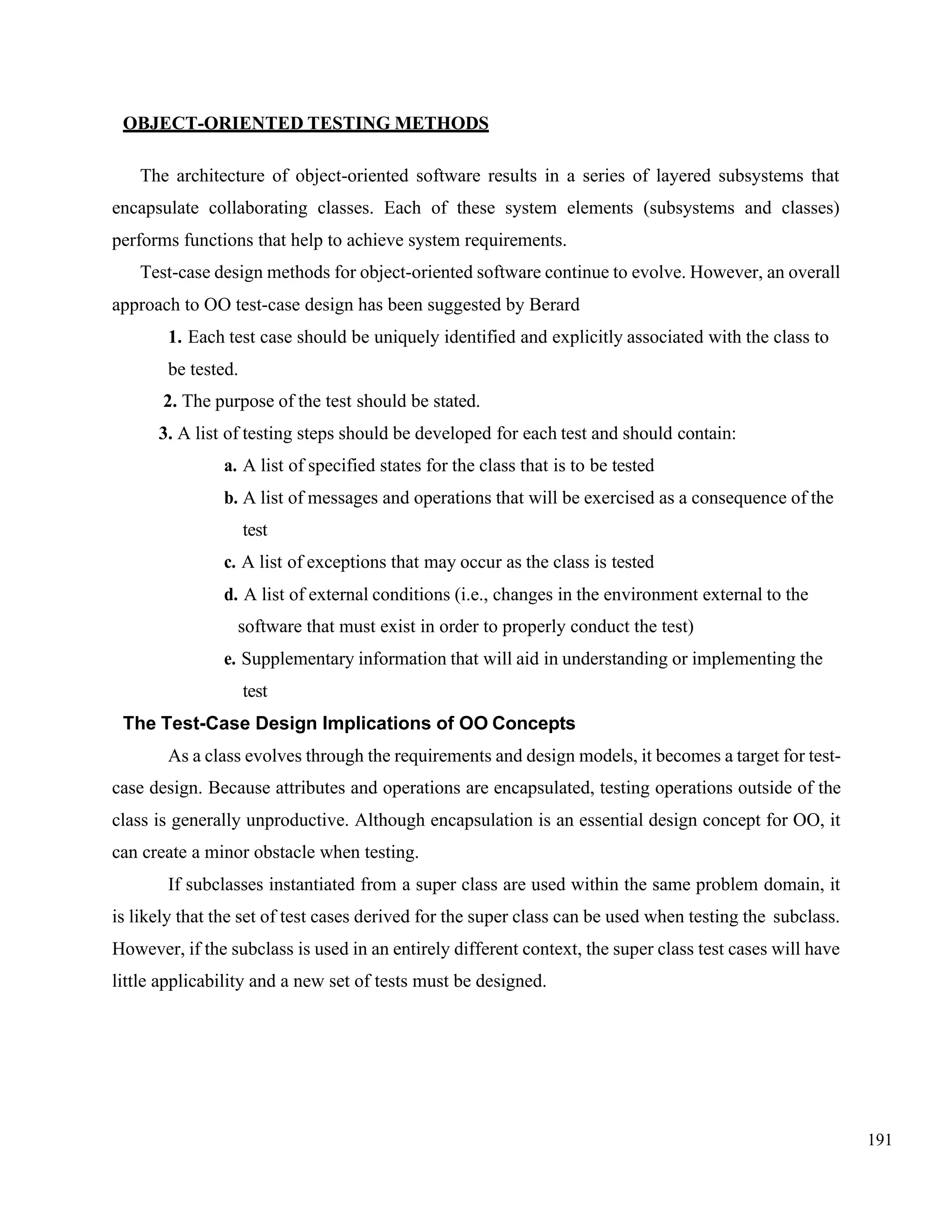 191
OBJECT-ORIENTED TESTING METHODS
The architecture of object-oriented software results in a series of layered subsystems that
encapsulate collaborating classes. Each of these system elements (subsystems and classes)
performs functions that help to achieve system requirements.
Test-case design methods for object-oriented software continue to evolve. However, an overall
approach to OO test-case design has been suggested by Berard
1. Each test case should be uniquely identified and explicitly associated with the class to
be tested.
2. The purpose of the test should be stated.
3. A list of testing steps should be developed for each test and should contain:
a. A list of specified states for the class that is to be tested
b. A list of messages and operations that will be exercised as a consequence of the
test
c. A list of exceptions that may occur as the class is tested
d. A list of external conditions (i.e., changes in the environment external to the
software that must exist in order to properly conduct the test)
e. Supplementary information that will aid in understanding or implementing the
test
The Test-Case Design Implications of OO Concepts
As a class evolves through the requirements and design models, it becomes a target for test-
case design. Because attributes and operations are encapsulated, testing operations outside of the
class is generally unproductive. Although encapsulation is an essential design concept for OO, it
can create a minor obstacle when testing.
If subclasses instantiated from a super class are used within the same problem domain, it
is likely that the set of test cases derived for the super class can be used when testing the subclass.
However, if the subclass is used in an entirely different context, the super class test cases will have
little applicability and a new set of tests must be designed.
 