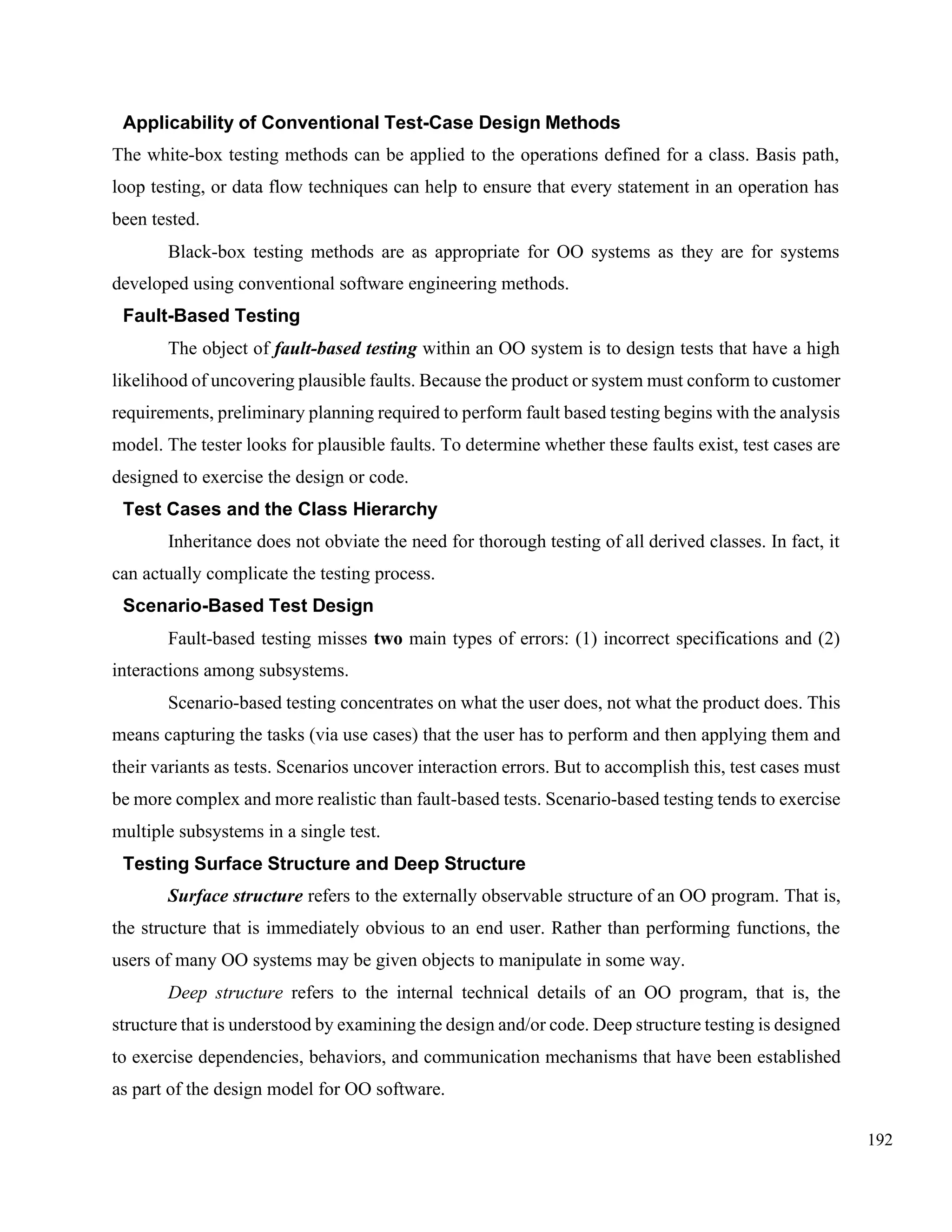 192
Applicability of Conventional Test-Case Design Methods
The white-box testing methods can be applied to the operations defined for a class. Basis path,
loop testing, or data flow techniques can help to ensure that every statement in an operation has
been tested.
Black-box testing methods are as appropriate for OO systems as they are for systems
developed using conventional software engineering methods.
Fault-Based Testing
The object of fault-based testing within an OO system is to design tests that have a high
likelihood of uncovering plausible faults. Because the product or system must conform to customer
requirements, preliminary planning required to perform fault based testing begins with the analysis
model. The tester looks for plausible faults. To determine whether these faults exist, test cases are
designed to exercise the design or code.
Test Cases and the Class Hierarchy
Inheritance does not obviate the need for thorough testing of all derived classes. In fact, it
can actually complicate the testing process.
Scenario-Based Test Design
Fault-based testing misses two main types of errors: (1) incorrect specifications and (2)
interactions among subsystems.
Scenario-based testing concentrates on what the user does, not what the product does. This
means capturing the tasks (via use cases) that the user has to perform and then applying them and
their variants as tests. Scenarios uncover interaction errors. But to accomplish this, test cases must
be more complex and more realistic than fault-based tests. Scenario-based testing tends to exercise
multiple subsystems in a single test.
Testing Surface Structure and Deep Structure
Surface structure refers to the externally observable structure of an OO program. That is,
the structure that is immediately obvious to an end user. Rather than performing functions, the
users of many OO systems may be given objects to manipulate in some way.
Deep structure refers to the internal technical details of an OO program, that is, the
structure that is understood by examining the design and/or code. Deep structure testing is designed
to exercise dependencies, behaviors, and communication mechanisms that have been established
as part of the design model for OO software.
 