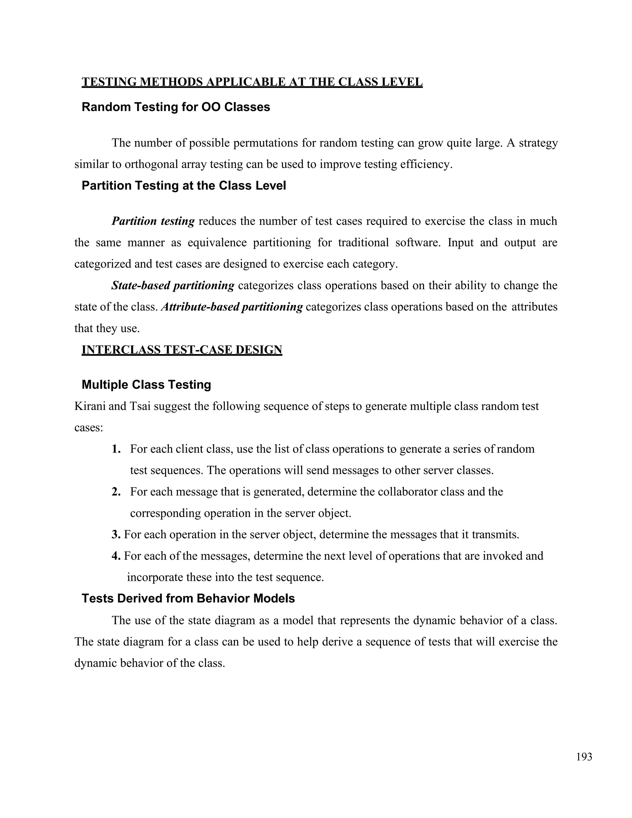 193
TESTING METHODS APPLICABLE AT THE CLASS LEVEL
Random Testing for OO Classes
The number of possible permutations for random testing can grow quite large. A strategy
similar to orthogonal array testing can be used to improve testing efficiency.
Partition Testing at the Class Level
Partition testing reduces the number of test cases required to exercise the class in much
the same manner as equivalence partitioning for traditional software. Input and output are
categorized and test cases are designed to exercise each category.
State-based partitioning categorizes class operations based on their ability to change the
state of the class. Attribute-based partitioning categorizes class operations based on the attributes
that they use.
INTERCLASS TEST-CASE DESIGN
Multiple Class Testing
Kirani and Tsai suggest the following sequence of steps to generate multiple class random test
cases:
1. For each client class, use the list of class operations to generate a series of random
test sequences. The operations will send messages to other server classes.
2. For each message that is generated, determine the collaborator class and the
corresponding operation in the server object.
3. For each operation in the server object, determine the messages that it transmits.
4. For each of the messages, determine the next level of operations that are invoked and
incorporate these into the test sequence.
Tests Derived from Behavior Models
The use of the state diagram as a model that represents the dynamic behavior of a class.
The state diagram for a class can be used to help derive a sequence of tests that will exercise the
dynamic behavior of the class.
 