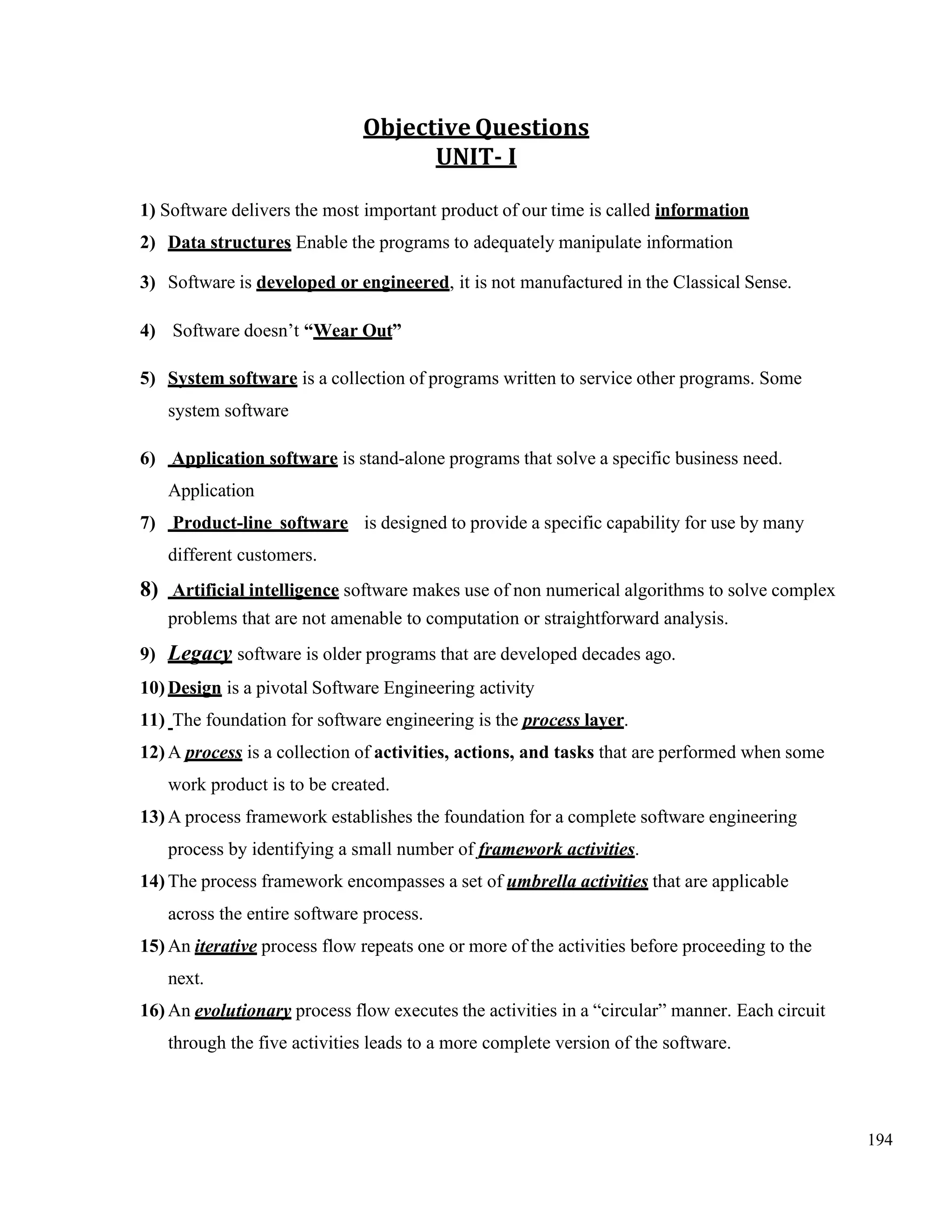 194
Objective Questions
UNIT- I
1) Software delivers the most important product of our time is called information
2) Data structures Enable the programs to adequately manipulate information
3) Software is developed or engineered, it is not manufactured in the Classical Sense.
4) Software doesn’t “Wear Out”
5) System software is a collection of programs written to service other programs. Some
system software
6) Application software is stand-alone programs that solve a specific business need.
Application
7) Product-line software is designed to provide a specific capability for use by many
different customers.
8) Artificial intelligence software makes use of non numerical algorithms to solve complex
problems that are not amenable to computation or straightforward analysis.
9) Legacy software is older programs that are developed decades ago.
10) Design is a pivotal Software Engineering activity
11) The foundation for software engineering is the process layer.
12) A process is a collection of activities, actions, and tasks that are performed when some
work product is to be created.
13) A process framework establishes the foundation for a complete software engineering
process by identifying a small number of framework activities.
14) The process framework encompasses a set of umbrella activities that are applicable
across the entire software process.
15) An iterative process flow repeats one or more of the activities before proceeding to the
next.
16) An evolutionary process flow executes the activities in a “circular” manner. Each circuit
through the five activities leads to a more complete version of the software.
 