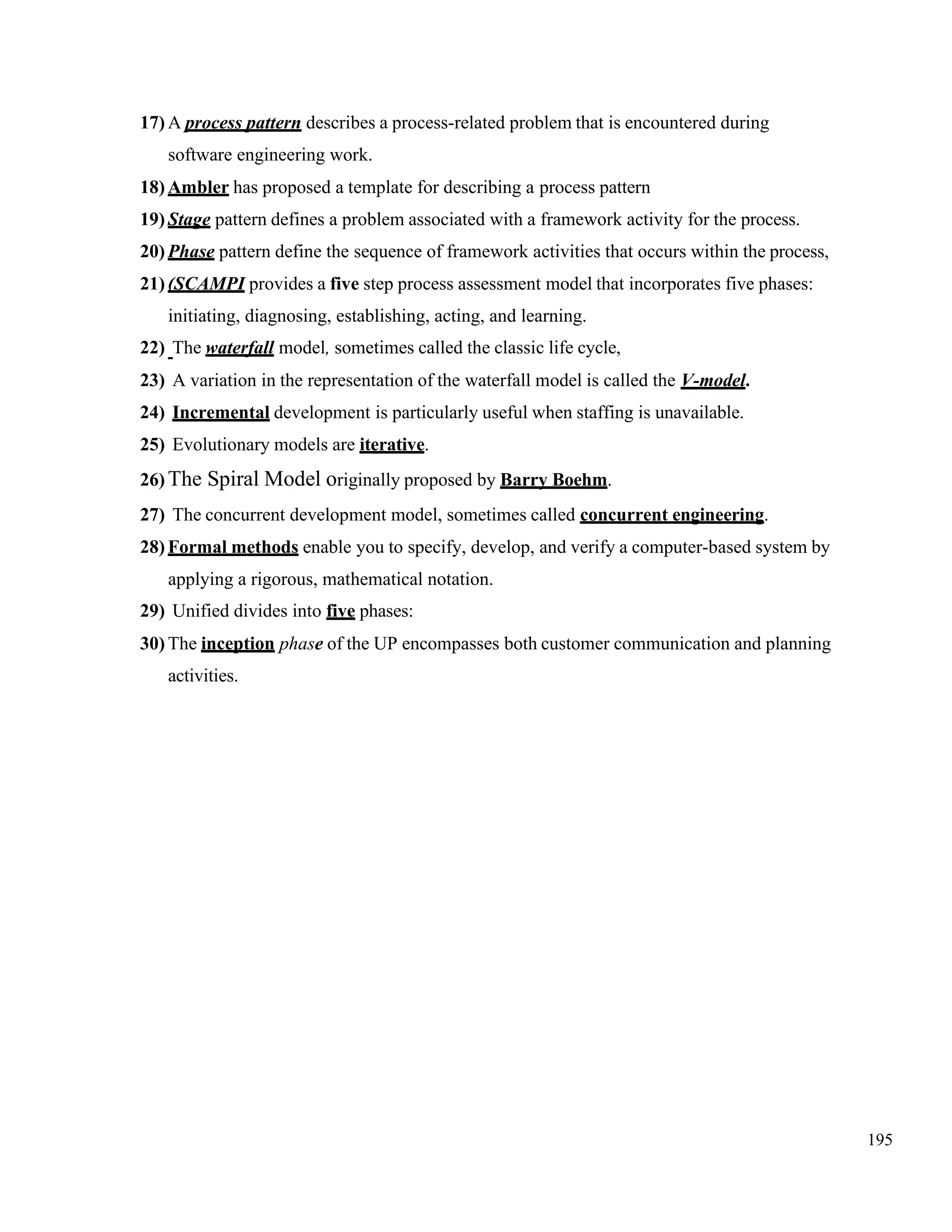 195
17) A process pattern describes a process-related problem that is encountered during
software engineering work.
18) Ambler has proposed a template for describing a process pattern
19) Stage pattern defines a problem associated with a framework activity for the process.
20) Phase pattern define the sequence of framework activities that occurs within the process,
21) (SCAMPI provides a five step process assessment model that incorporates five phases:
initiating, diagnosing, establishing, acting, and learning.
22) The waterfall model, sometimes called the classic life cycle,
23) A variation in the representation of the waterfall model is called the V-model.
24) Incremental development is particularly useful when staffing is unavailable.
25) Evolutionary models are iterative.
26) The Spiral Model originally proposed by Barry Boehm.
27) The concurrent development model, sometimes called concurrent engineering.
28) Formal methods enable you to specify, develop, and verify a computer-based system by
applying a rigorous, mathematical notation.
29) Unified divides into five phases:
30) The inception phase of the UP encompasses both customer communication and planning
activities.
 