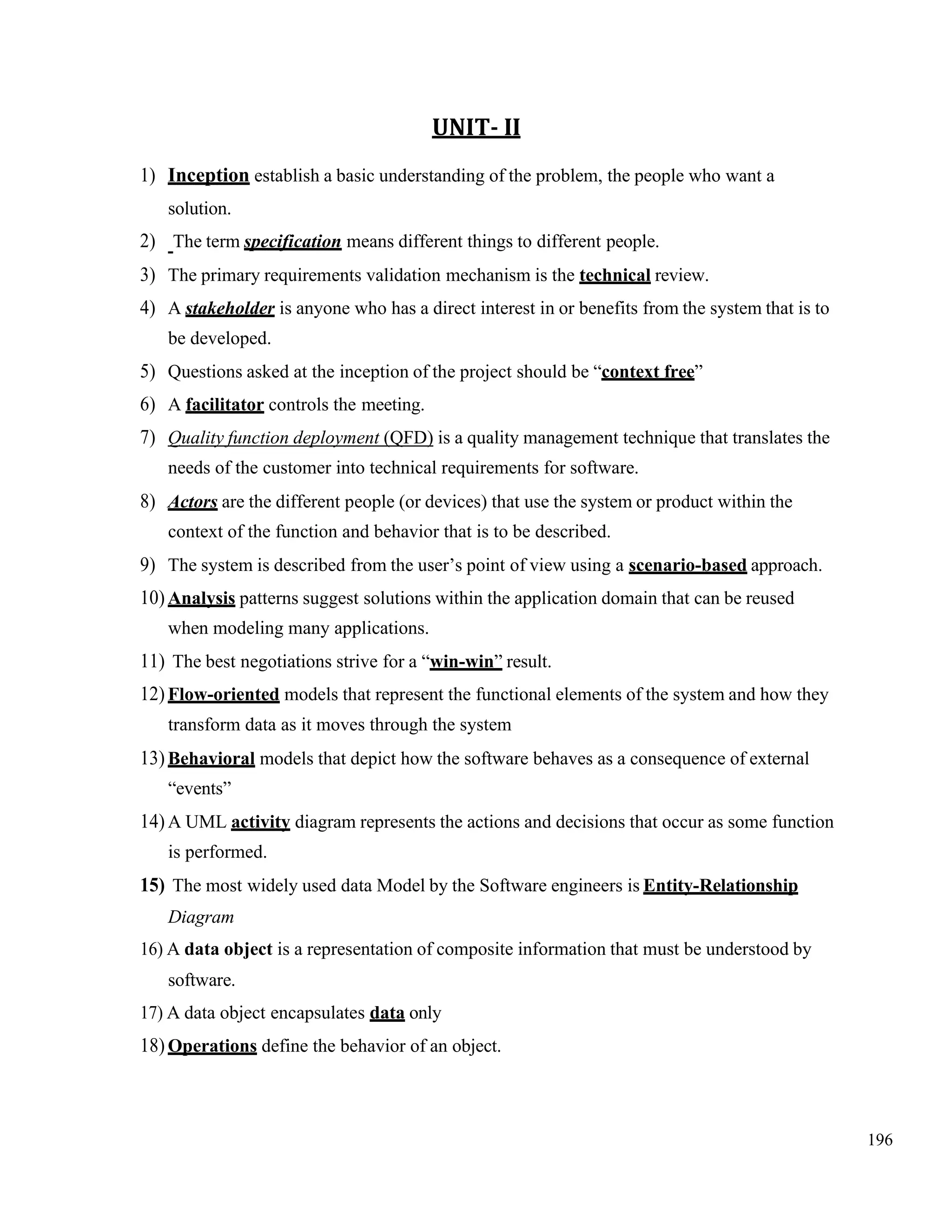 196
UNIT- II
1) Inception establish a basic understanding of the problem, the people who want a
solution.
2) The term specification means different things to different people.
3) The primary requirements validation mechanism is the technical review.
4) A stakeholder is anyone who has a direct interest in or benefits from the system that is to
be developed.
5) Questions asked at the inception of the project should be “context free”
6) A facilitator controls the meeting.
7) Quality function deployment (QFD) is a quality management technique that translates the
needs of the customer into technical requirements for software.
8) Actors are the different people (or devices) that use the system or product within the
context of the function and behavior that is to be described.
9) The system is described from the user’s point of view using a scenario-based approach.
10) Analysis patterns suggest solutions within the application domain that can be reused
when modeling many applications.
11) The best negotiations strive for a “win-win” result.
12) Flow-oriented models that represent the functional elements of the system and how they
transform data as it moves through the system
13) Behavioral models that depict how the software behaves as a consequence of external
“events”
14) A UML activity diagram represents the actions and decisions that occur as some function
is performed.
15) The most widely used data Model by the Software engineers is Entity-Relationship
Diagram
16) A data object is a representation of composite information that must be understood by
software.
17) A data object encapsulates data only
18) Operations define the behavior of an object.
 
