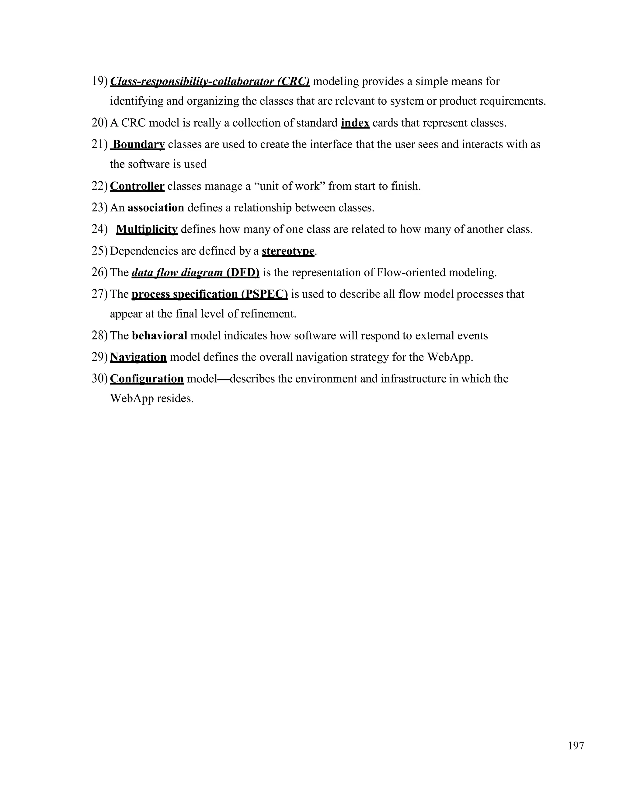 197
19) Class-responsibility-collaborator (CRC) modeling provides a simple means for
identifying and organizing the classes that are relevant to system or product requirements.
20) A CRC model is really a collection of standard index cards that represent classes.
21) Boundary classes are used to create the interface that the user sees and interacts with as
the software is used
22) Controller classes manage a “unit of work” from start to finish.
23) An association defines a relationship between classes.
24) Multiplicity defines how many of one class are related to how many of another class.
25) Dependencies are defined by a stereotype.
26) The data flow diagram (DFD) is the representation of Flow-oriented modeling.
27) The process specification (PSPEC) is used to describe all flow model processes that
appear at the final level of refinement.
28) The behavioral model indicates how software will respond to external events
29) Navigation model defines the overall navigation strategy for the WebApp.
30) Configuration model—describes the environment and infrastructure in which the
WebApp resides.
 