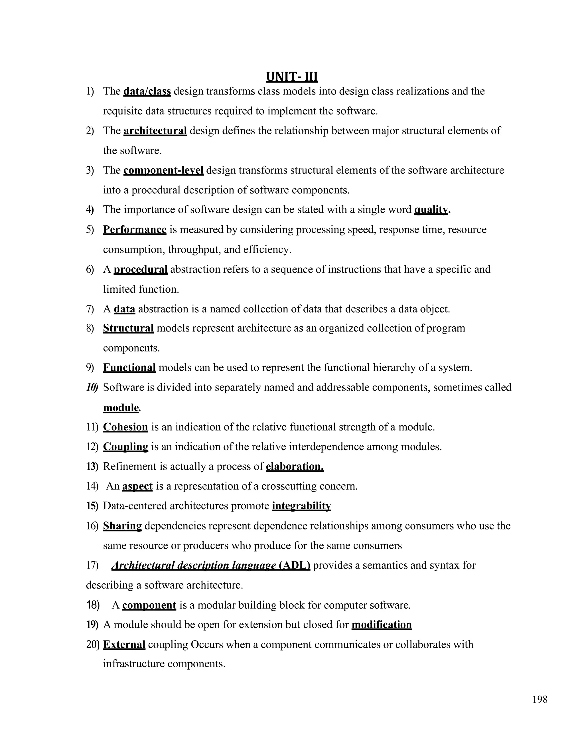 198
UNIT- III
1) The data/class design transforms class models into design class realizations and the
requisite data structures required to implement the software.
2) The architectural design defines the relationship between major structural elements of
the software.
3) The component-level design transforms structural elements of the software architecture
into a procedural description of software components.
4) The importance of software design can be stated with a single word quality.
5) Performance is measured by considering processing speed, response time, resource
consumption, throughput, and efficiency.
6) A procedural abstraction refers to a sequence of instructions that have a specific and
limited function.
7) A data abstraction is a named collection of data that describes a data object.
8) Structural models represent architecture as an organized collection of program
components.
9) Functional models can be used to represent the functional hierarchy of a system.
10) Software is divided into separately named and addressable components, sometimes called
module.
11) Cohesion is an indication of the relative functional strength of a module.
12) Coupling is an indication of the relative interdependence among modules.
13) Refinement is actually a process of elaboration.
14) An aspect is a representation of a crosscutting concern.
15) Data-centered architectures promote integrability
16) Sharing dependencies represent dependence relationships among consumers who use the
same resource or producers who produce for the same consumers
17) Architectural description language (ADL) provides a semantics and syntax for
describing a software architecture.
18) A component is a modular building block for computer software.
19) A module should be open for extension but closed for modification
20) External coupling Occurs when a component communicates or collaborates with
infrastructure components.
 