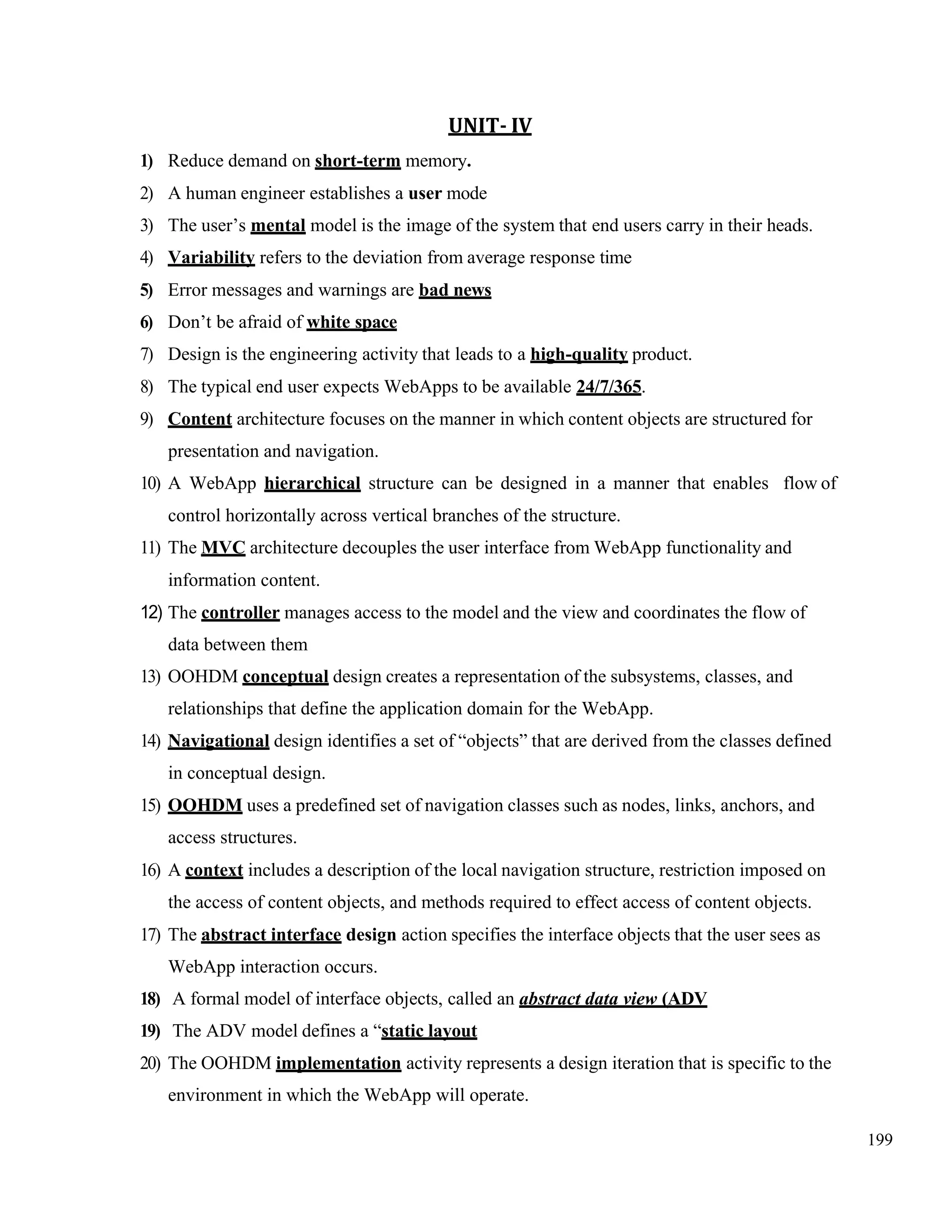 199
UNIT- IV
1) Reduce demand on short-term memory.
2) A human engineer establishes a user mode
3) The user’s mental model is the image of the system that end users carry in their heads.
4) Variability refers to the deviation from average response time
5) Error messages and warnings are bad news
6) Don’t be afraid of white space
7) Design is the engineering activity that leads to a high-quality product.
8) The typical end user expects WebApps to be available 24/7/365.
9) Content architecture focuses on the manner in which content objects are structured for
presentation and navigation.
10) A WebApp hierarchical structure can be designed in a manner that enables flow of
control horizontally across vertical branches of the structure.
11) The MVC architecture decouples the user interface from WebApp functionality and
information content.
12) The controller manages access to the model and the view and coordinates the flow of
data between them
13) OOHDM conceptual design creates a representation of the subsystems, classes, and
relationships that define the application domain for the WebApp.
14) Navigational design identifies a set of “objects” that are derived from the classes defined
in conceptual design.
15) OOHDM uses a predefined set of navigation classes such as nodes, links, anchors, and
access structures.
16) A context includes a description of the local navigation structure, restriction imposed on
the access of content objects, and methods required to effect access of content objects.
17) The abstract interface design action specifies the interface objects that the user sees as
WebApp interaction occurs.
18) A formal model of interface objects, called an abstract data view (ADV
19) The ADV model defines a “static layout
20) The OOHDM implementation activity represents a design iteration that is specific to the
environment in which the WebApp will operate.
 