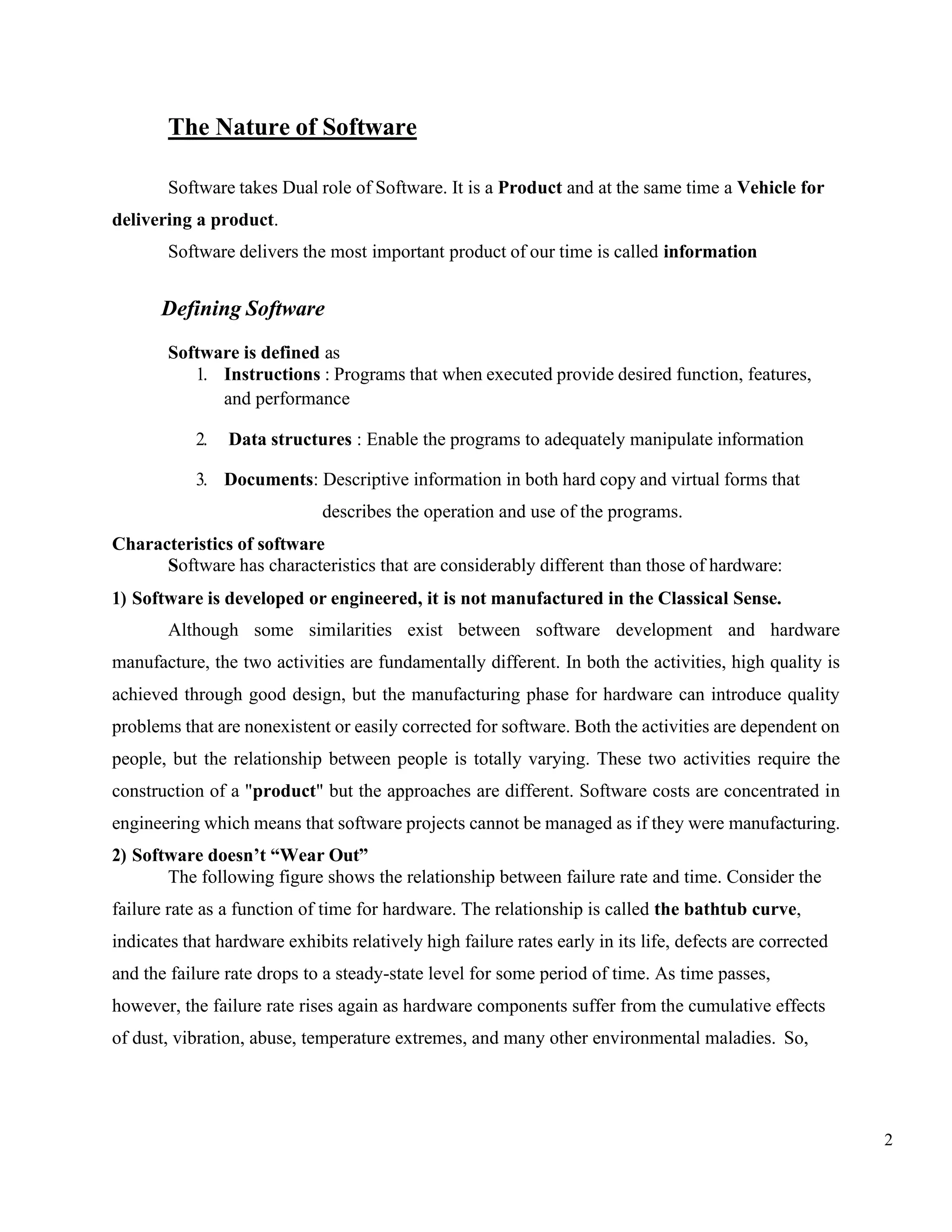 2
The Nature of Software
Software takes Dual role of Software. It is a Product and at the same time a Vehicle for
delivering a product.
Software delivers the most important product of our time is called information
Defining Software
Software is defined as
1. Instructions : Programs that when executed provide desired function, features,
and performance
2. Data structures : Enable the programs to adequately manipulate information
3. Documents: Descriptive information in both hard copy and virtual forms that
describes the operation and use of the programs.
Characteristics of software
Software has characteristics that are considerably different than those of hardware:
1) Software is developed or engineered, it is not manufactured in the Classical Sense.
Although some similarities exist between software development and hardware
manufacture, the two activities are fundamentally different. In both the activities, high quality is
achieved through good design, but the manufacturing phase for hardware can introduce quality
problems that are nonexistent or easily corrected for software. Both the activities are dependent on
people, but the relationship between people is totally varying. These two activities require the
construction of a "product" but the approaches are different. Software costs are concentrated in
engineering which means that software projects cannot be managed as if they were manufacturing.
2) Software doesn’t “Wear Out”
The following figure shows the relationship between failure rate and time. Consider the
failure rate as a function of time for hardware. The relationship is called the bathtub curve,
indicates that hardware exhibits relatively high failure rates early in its life, defects are corrected
and the failure rate drops to a steady-state level for some period of time. As time passes,
however, the failure rate rises again as hardware components suffer from the cumulative effects
of dust, vibration, abuse, temperature extremes, and many other environmental maladies. So,
 