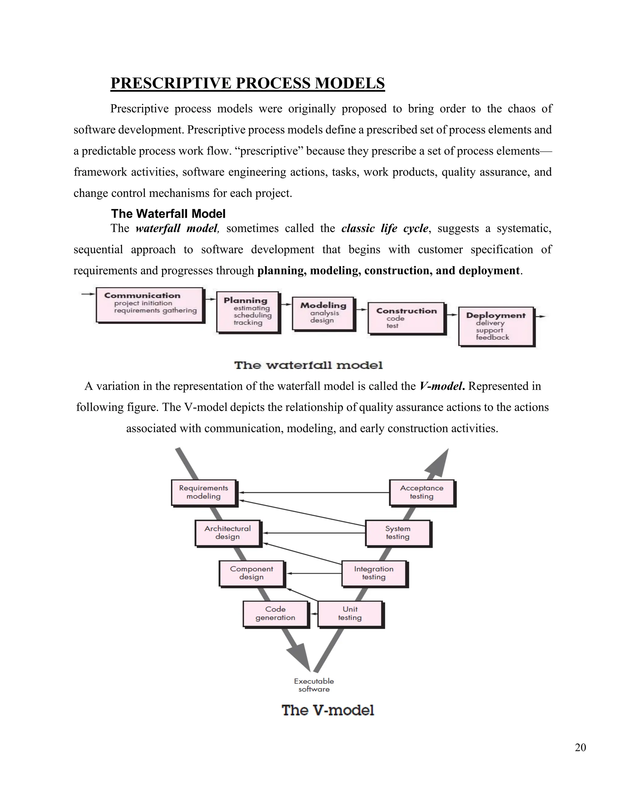 20
PRESCRIPTIVE PROCESS MODELS
Prescriptive process models were originally proposed to bring order to the chaos of
software development. Prescriptive process models define a prescribed set of process elements and
a predictable process work flow. “prescriptive” because they prescribe a set of process elements—
framework activities, software engineering actions, tasks, work products, quality assurance, and
change control mechanisms for each project.
The Waterfall Model
The waterfall model, sometimes called the classic life cycle, suggests a systematic,
sequential approach to software development that begins with customer specification of
requirements and progresses through planning, modeling, construction, and deployment.
A variation in the representation of the waterfall model is called the V-model. Represented in
following figure. The V-model depicts the relationship of quality assurance actions to the actions
associated with communication, modeling, and early construction activities.
 