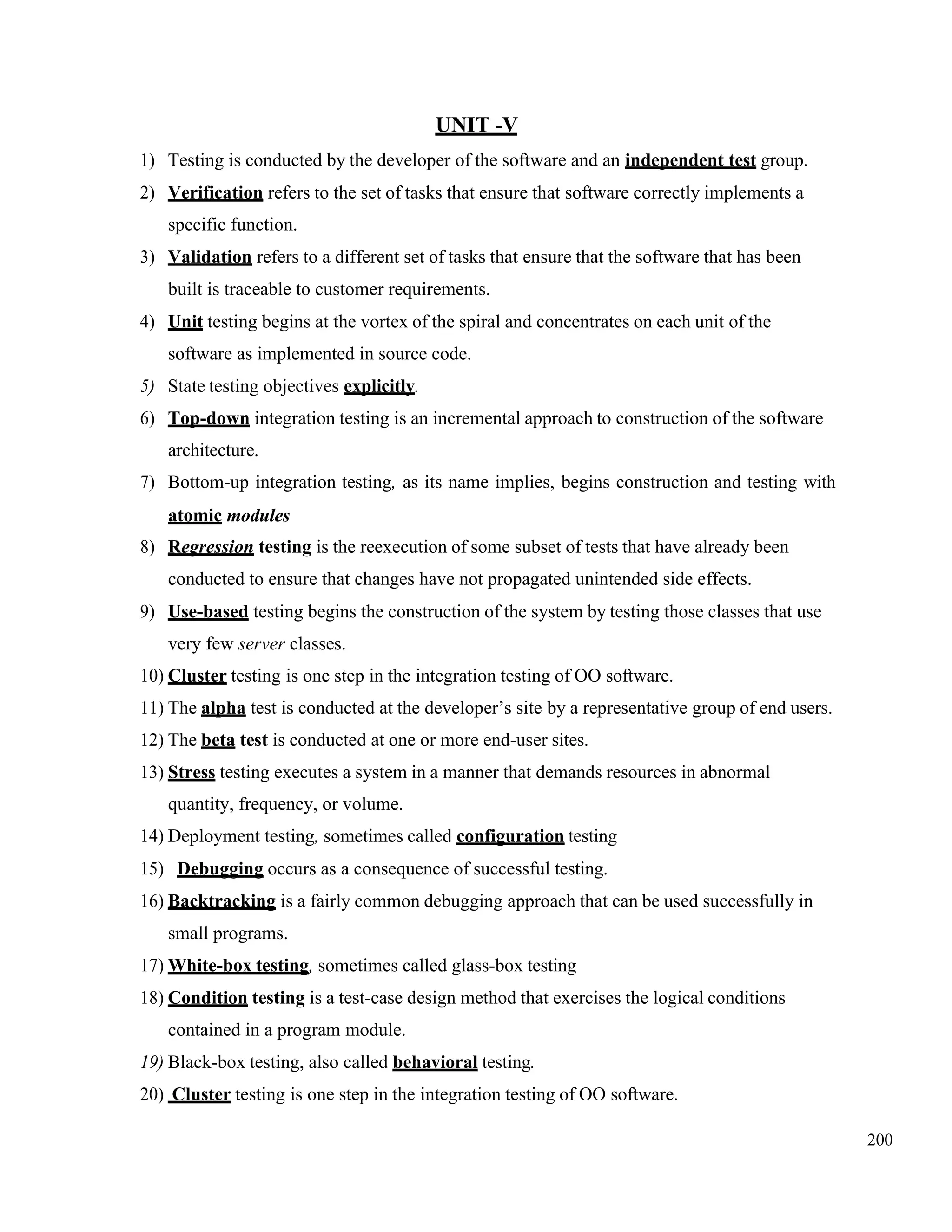 200
UNIT -V
1) Testing is conducted by the developer of the software and an independent test group.
2) Verification refers to the set of tasks that ensure that software correctly implements a
specific function.
3) Validation refers to a different set of tasks that ensure that the software that has been
built is traceable to customer requirements.
4) Unit testing begins at the vortex of the spiral and concentrates on each unit of the
software as implemented in source code.
5) State testing objectives explicitly.
6) Top-down integration testing is an incremental approach to construction of the software
architecture.
7) Bottom-up integration testing, as its name implies, begins construction and testing with
atomic modules
8) Regression testing is the reexecution of some subset of tests that have already been
conducted to ensure that changes have not propagated unintended side effects.
9) Use-based testing begins the construction of the system by testing those classes that use
very few server classes.
10) Cluster testing is one step in the integration testing of OO software.
11) The alpha test is conducted at the developer’s site by a representative group of end users.
12) The beta test is conducted at one or more end-user sites.
13) Stress testing executes a system in a manner that demands resources in abnormal
quantity, frequency, or volume.
14) Deployment testing, sometimes called configuration testing
15) Debugging occurs as a consequence of successful testing.
16) Backtracking is a fairly common debugging approach that can be used successfully in
small programs.
17) White-box testing, sometimes called glass-box testing
18) Condition testing is a test-case design method that exercises the logical conditions
contained in a program module.
19) Black-box testing, also called behavioral testing.
20) Cluster testing is one step in the integration testing of OO software.
 
