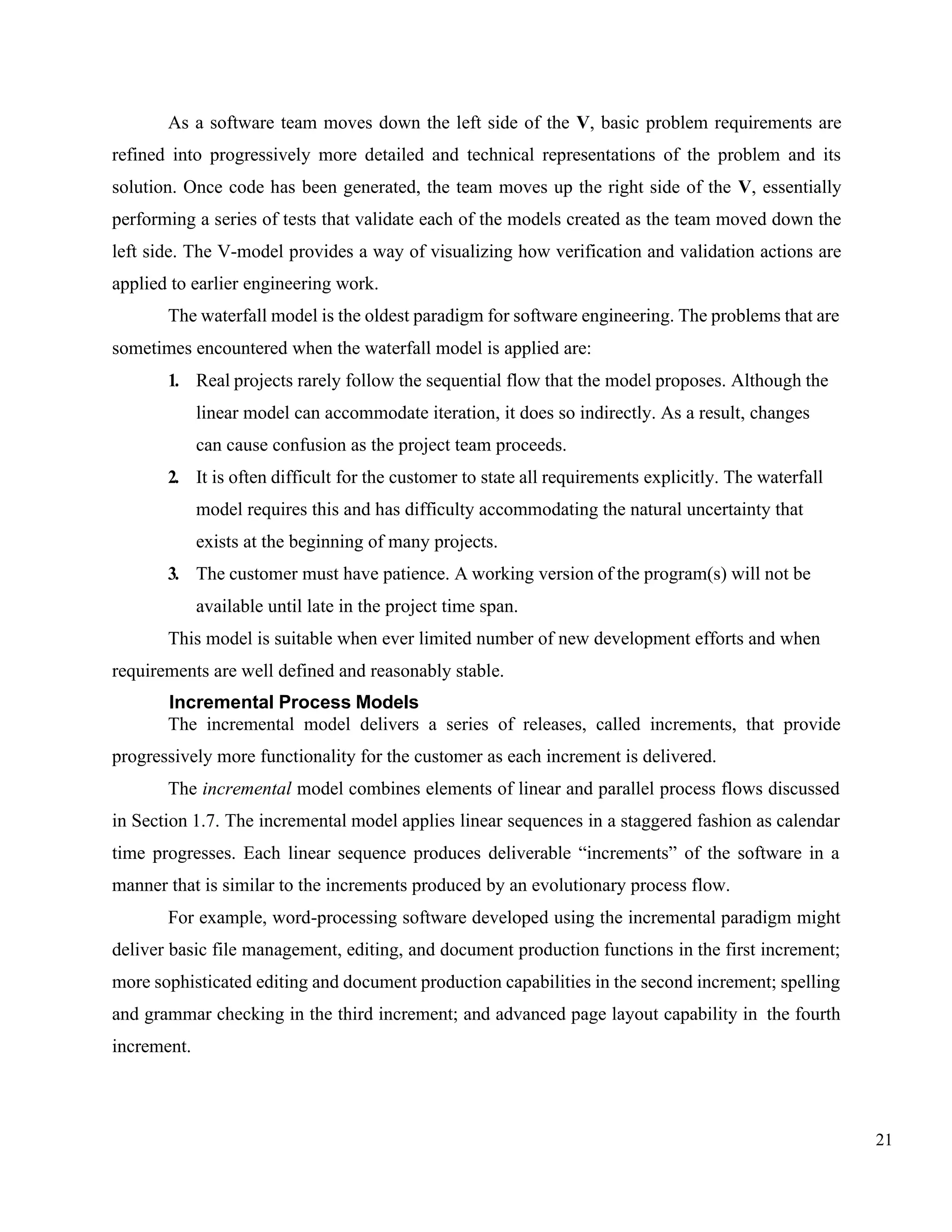 21
As a software team moves down the left side of the V, basic problem requirements are
refined into progressively more detailed and technical representations of the problem and its
solution. Once code has been generated, the team moves up the right side of the V, essentially
performing a series of tests that validate each of the models created as the team moved down the
left side. The V-model provides a way of visualizing how verification and validation actions are
applied to earlier engineering work.
The waterfall model is the oldest paradigm for software engineering. The problems that are
sometimes encountered when the waterfall model is applied are:
1. Real projects rarely follow the sequential flow that the model proposes. Although the
linear model can accommodate iteration, it does so indirectly. As a result, changes
can cause confusion as the project team proceeds.
2. It is often difficult for the customer to state all requirements explicitly. The waterfall
model requires this and has difficulty accommodating the natural uncertainty that
exists at the beginning of many projects.
3. The customer must have patience. A working version of the program(s) will not be
available until late in the project time span.
This model is suitable when ever limited number of new development efforts and when
requirements are well defined and reasonably stable.
Incremental Process Models
The incremental model delivers a series of releases, called increments, that provide
progressively more functionality for the customer as each increment is delivered.
The incremental model combines elements of linear and parallel process flows discussed
in Section 1.7. The incremental model applies linear sequences in a staggered fashion as calendar
time progresses. Each linear sequence produces deliverable “increments” of the software in a
manner that is similar to the increments produced by an evolutionary process flow.
For example, word-processing software developed using the incremental paradigm might
deliver basic file management, editing, and document production functions in the first increment;
more sophisticated editing and document production capabilities in the second increment; spelling
and grammar checking in the third increment; and advanced page layout capability in the fourth
increment.
 