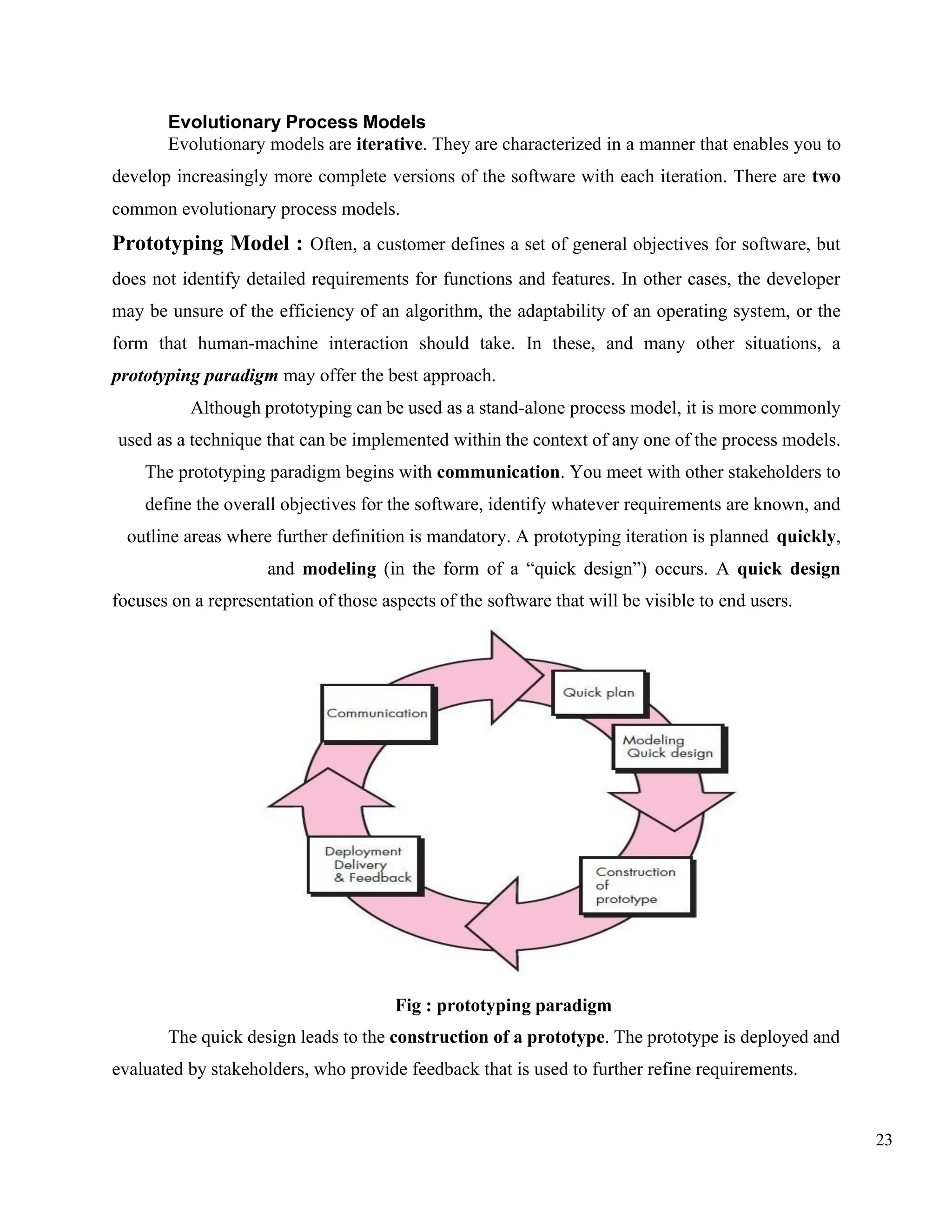 23
Evolutionary Process Models
Evolutionary models are iterative. They are characterized in a manner that enables you to
develop increasingly more complete versions of the software with each iteration. There are two
common evolutionary process models.
Prototyping Model : Often, a customer defines a set of general objectives for software, but
does not identify detailed requirements for functions and features. In other cases, the developer
may be unsure of the efficiency of an algorithm, the adaptability of an operating system, or the
form that human-machine interaction should take. In these, and many other situations, a
prototyping paradigm may offer the best approach.
Although prototyping can be used as a stand-alone process model, it is more commonly
used as a technique that can be implemented within the context of any one of the process models.
The prototyping paradigm begins with communication. You meet with other stakeholders to
define the overall objectives for the software, identify whatever requirements are known, and
outline areas where further definition is mandatory. A prototyping iteration is planned quickly,
and modeling (in the form of a “quick design”) occurs. A quick design
focuses on a representation of those aspects of the software that will be visible to end users.
Fig : prototyping paradigm
The quick design leads to the construction of a prototype. The prototype is deployed and
evaluated by stakeholders, who provide feedback that is used to further refine requirements.
 