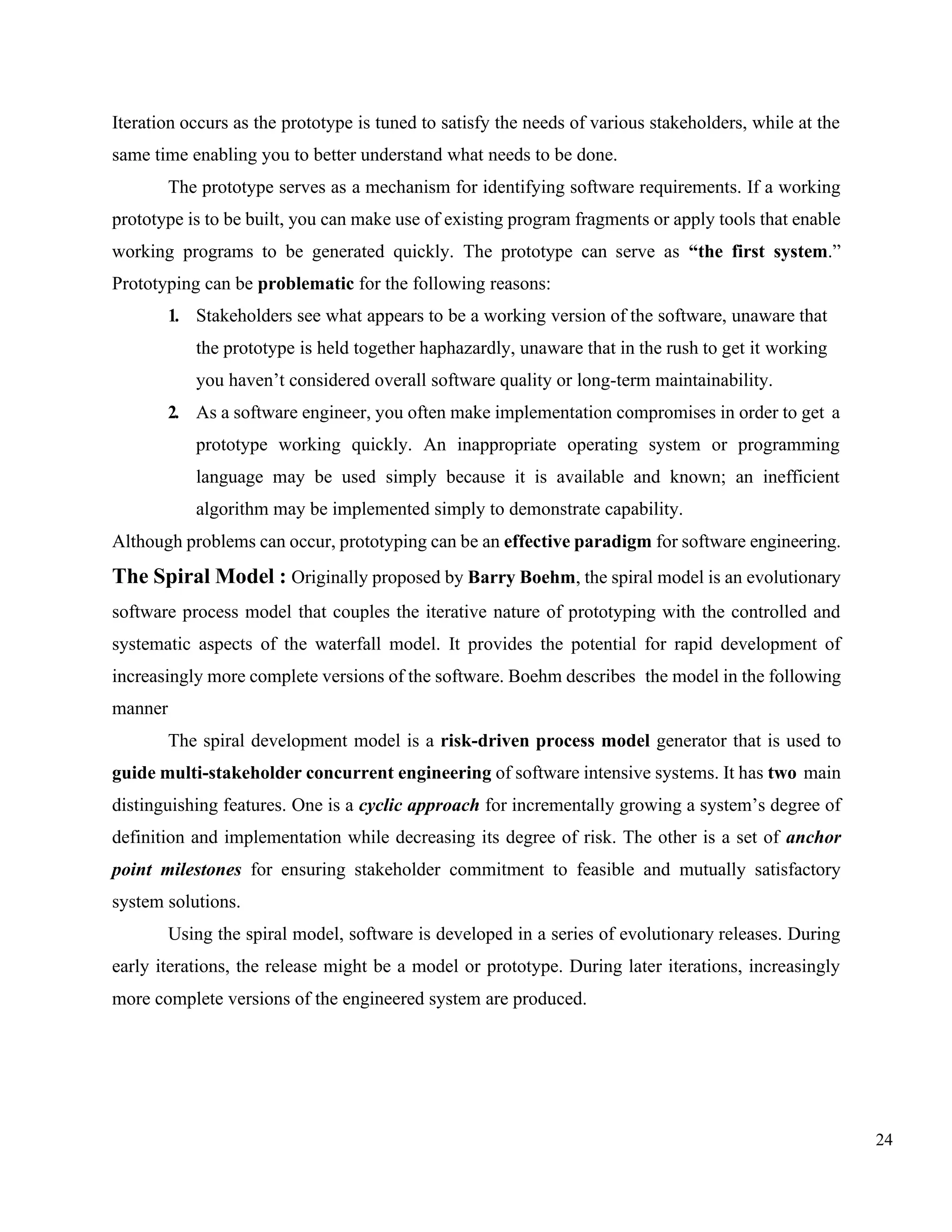 24
Iteration occurs as the prototype is tuned to satisfy the needs of various stakeholders, while at the
same time enabling you to better understand what needs to be done.
The prototype serves as a mechanism for identifying software requirements. If a working
prototype is to be built, you can make use of existing program fragments or apply tools that enable
working programs to be generated quickly. The prototype can serve as “the first system.”
Prototyping can be problematic for the following reasons:
1. Stakeholders see what appears to be a working version of the software, unaware that
the prototype is held together haphazardly, unaware that in the rush to get it working
you haven’t considered overall software quality or long-term maintainability.
2. As a software engineer, you often make implementation compromises in order to get a
prototype working quickly. An inappropriate operating system or programming
language may be used simply because it is available and known; an inefficient
algorithm may be implemented simply to demonstrate capability.
Although problems can occur, prototyping can be an effective paradigm for software engineering.
The Spiral Model : Originally proposed by Barry Boehm, the spiral model is an evolutionary
software process model that couples the iterative nature of prototyping with the controlled and
systematic aspects of the waterfall model. It provides the potential for rapid development of
increasingly more complete versions of the software. Boehm describes the model in the following
manner
The spiral development model is a risk-driven process model generator that is used to
guide multi-stakeholder concurrent engineering of software intensive systems. It has two main
distinguishing features. One is a cyclic approach for incrementally growing a system’s degree of
definition and implementation while decreasing its degree of risk. The other is a set of anchor
point milestones for ensuring stakeholder commitment to feasible and mutually satisfactory
system solutions.
Using the spiral model, software is developed in a series of evolutionary releases. During
early iterations, the release might be a model or prototype. During later iterations, increasingly
more complete versions of the engineered system are produced.
 