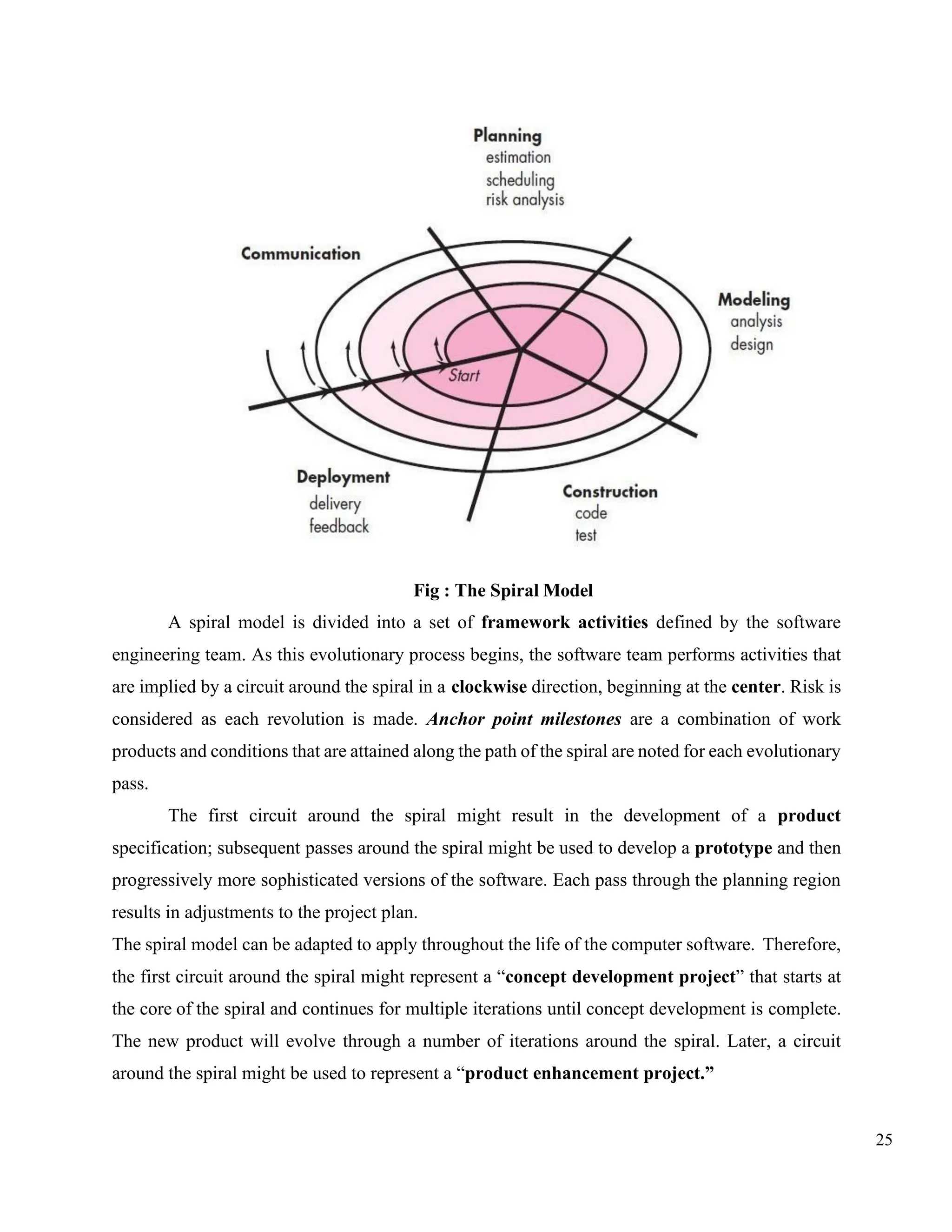 25
Fig : The Spiral Model
A spiral model is divided into a set of framework activities defined by the software
engineering team. As this evolutionary process begins, the software team performs activities that
are implied by a circuit around the spiral in a clockwise direction, beginning at the center. Risk is
considered as each revolution is made. Anchor point milestones are a combination of work
products and conditions that are attained along the path of the spiral are noted for each evolutionary
pass.
The first circuit around the spiral might result in the development of a product
specification; subsequent passes around the spiral might be used to develop a prototype and then
progressively more sophisticated versions of the software. Each pass through the planning region
results in adjustments to the project plan.
The spiral model can be adapted to apply throughout the life of the computer software. Therefore,
the first circuit around the spiral might represent a “concept development project” that starts at
the core of the spiral and continues for multiple iterations until concept development is complete.
The new product will evolve through a number of iterations around the spiral. Later, a circuit
around the spiral might be used to represent a “product enhancement project.”
 