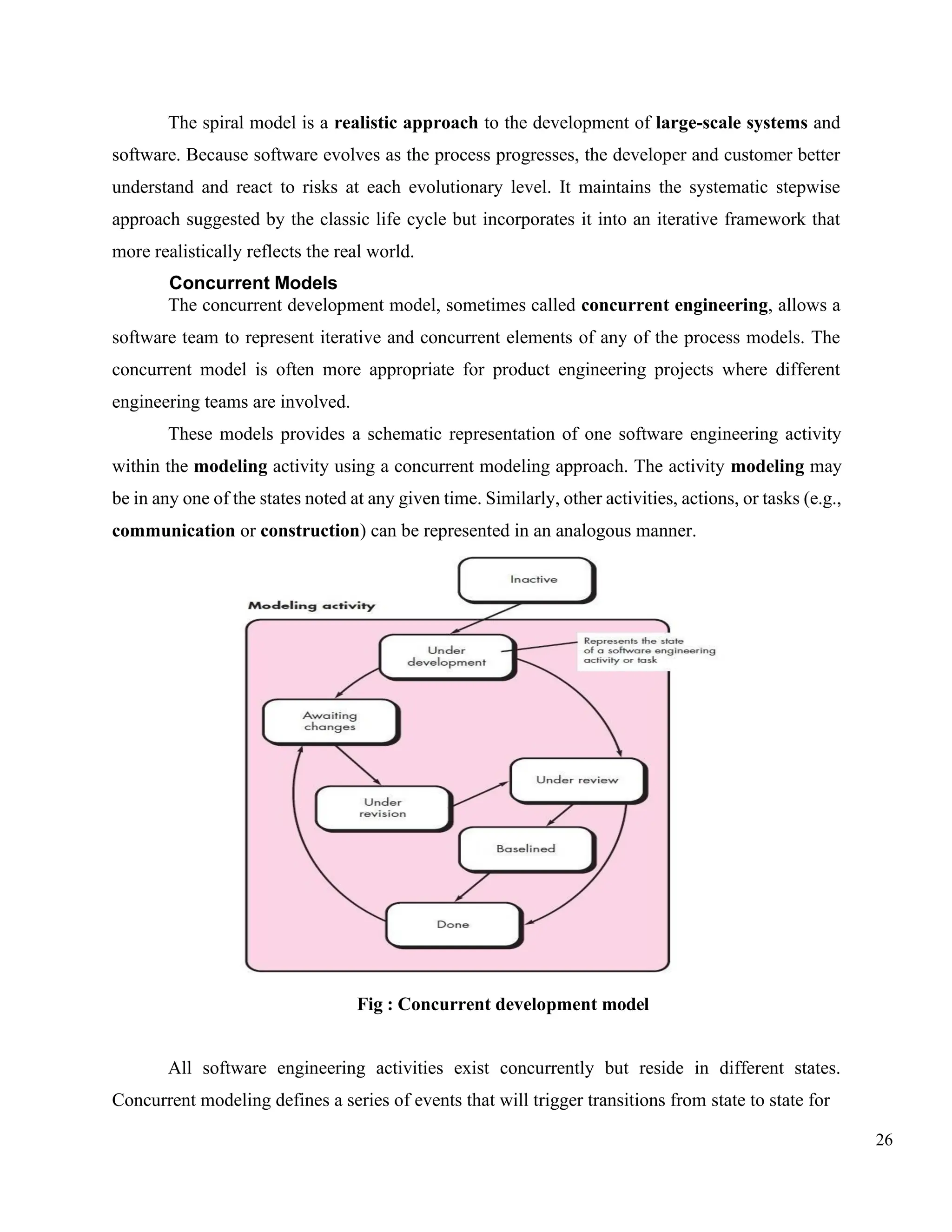26
The spiral model is a realistic approach to the development of large-scale systems and
software. Because software evolves as the process progresses, the developer and customer better
understand and react to risks at each evolutionary level. It maintains the systematic stepwise
approach suggested by the classic life cycle but incorporates it into an iterative framework that
more realistically reflects the real world.
Concurrent Models
The concurrent development model, sometimes called concurrent engineering, allows a
software team to represent iterative and concurrent elements of any of the process models. The
concurrent model is often more appropriate for product engineering projects where different
engineering teams are involved.
These models provides a schematic representation of one software engineering activity
within the modeling activity using a concurrent modeling approach. The activity modeling may
be in any one of the states noted at any given time. Similarly, other activities, actions, or tasks (e.g.,
communication or construction) can be represented in an analogous manner.
Fig : Concurrent development model
All software engineering activities exist concurrently but reside in different states.
Concurrent modeling defines a series of events that will trigger transitions from state to state for
 