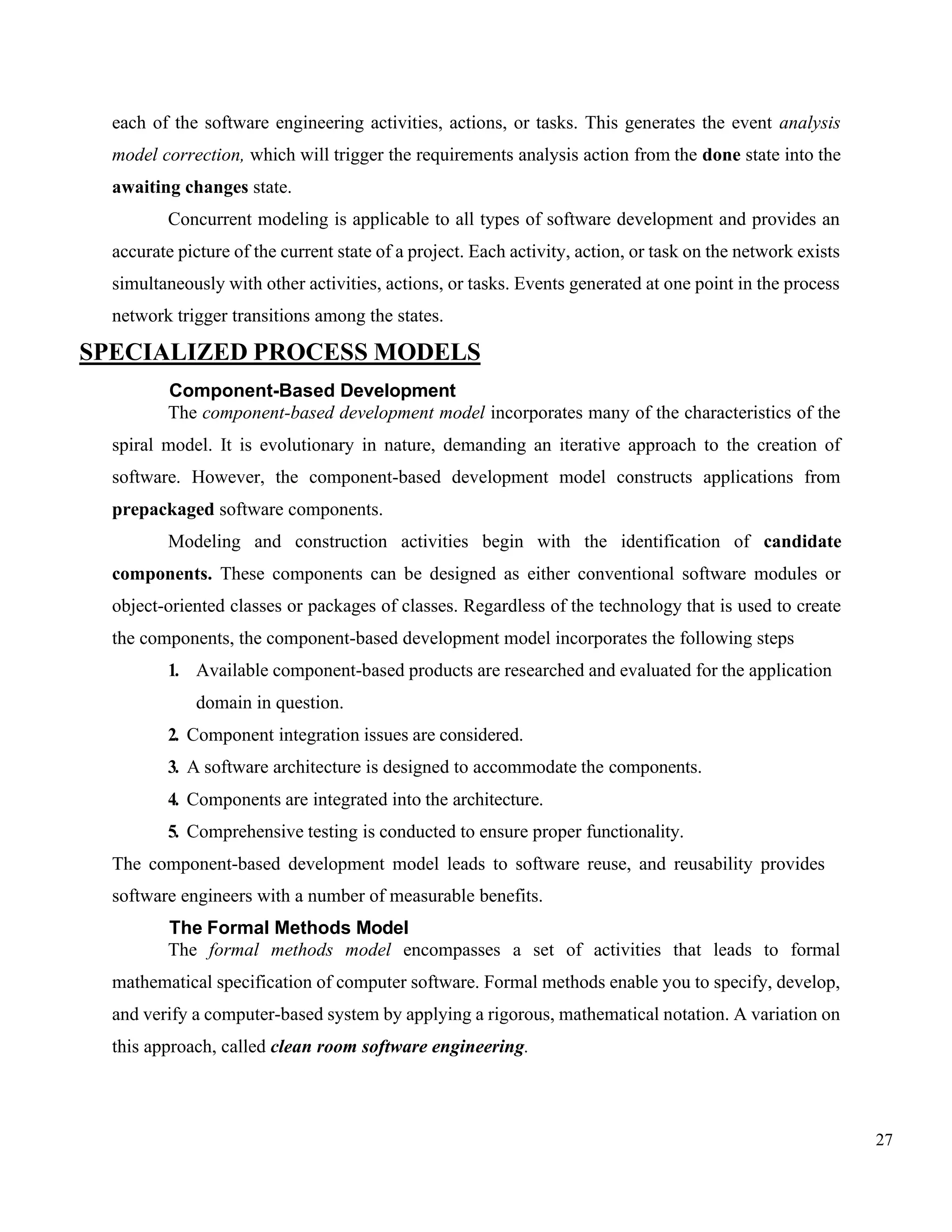 27
each of the software engineering activities, actions, or tasks. This generates the event analysis
model correction, which will trigger the requirements analysis action from the done state into the
awaiting changes state.
Concurrent modeling is applicable to all types of software development and provides an
accurate picture of the current state of a project. Each activity, action, or task on the network exists
simultaneously with other activities, actions, or tasks. Events generated at one point in the process
network trigger transitions among the states.
SPECIALIZED PROCESS MODELS
Component-Based Development
The component-based development model incorporates many of the characteristics of the
spiral model. It is evolutionary in nature, demanding an iterative approach to the creation of
software. However, the component-based development model constructs applications from
prepackaged software components.
Modeling and construction activities begin with the identification of candidate
components. These components can be designed as either conventional software modules or
object-oriented classes or packages of classes. Regardless of the technology that is used to create
the components, the component-based development model incorporates the following steps
1. Available component-based products are researched and evaluated for the application
domain in question.
2. Component integration issues are considered.
3. A software architecture is designed to accommodate the components.
4. Components are integrated into the architecture.
5. Comprehensive testing is conducted to ensure proper functionality.
The component-based development model leads to software reuse, and reusability provides
software engineers with a number of measurable benefits.
The Formal Methods Model
The formal methods model encompasses a set of activities that leads to formal
mathematical specification of computer software. Formal methods enable you to specify, develop,
and verify a computer-based system by applying a rigorous, mathematical notation. A variation on
this approach, called clean room software engineering.
 