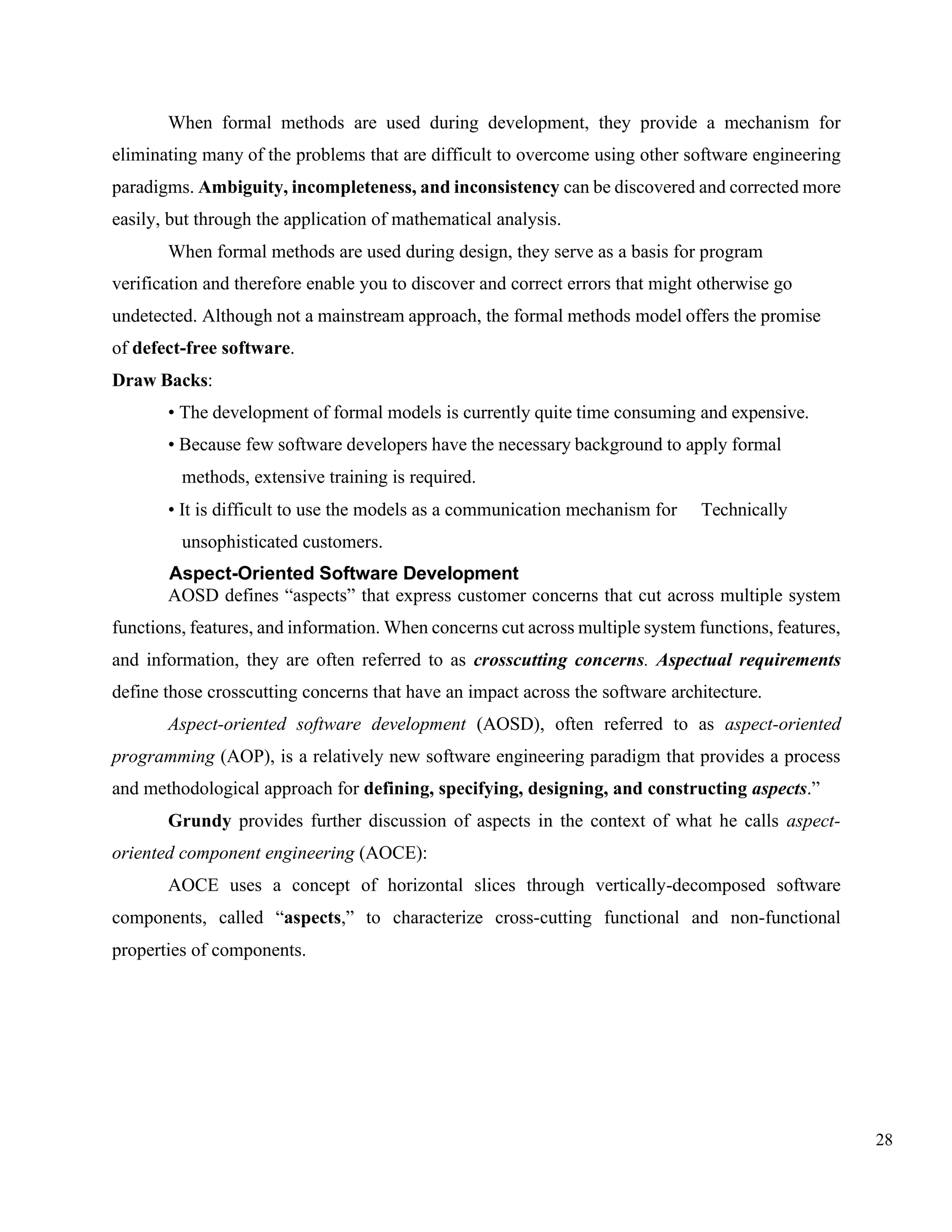 28
When formal methods are used during development, they provide a mechanism for
eliminating many of the problems that are difficult to overcome using other software engineering
paradigms. Ambiguity, incompleteness, and inconsistency can be discovered and corrected more
easily, but through the application of mathematical analysis.
When formal methods are used during design, they serve as a basis for program
verification and therefore enable you to discover and correct errors that might otherwise go
undetected. Although not a mainstream approach, the formal methods model offers the promise
of defect-free software.
Draw Backs:
• The development of formal models is currently quite time consuming and expensive.
• Because few software developers have the necessary background to apply formal
methods, extensive training is required.
• It is difficult to use the models as a communication mechanism for Technically
unsophisticated customers.
Aspect-Oriented Software Development
AOSD defines “aspects” that express customer concerns that cut across multiple system
functions, features, and information. When concerns cut across multiple system functions, features,
and information, they are often referred to as crosscutting concerns. Aspectual requirements
define those crosscutting concerns that have an impact across the software architecture.
Aspect-oriented software development (AOSD), often referred to as aspect-oriented
programming (AOP), is a relatively new software engineering paradigm that provides a process
and methodological approach for defining, specifying, designing, and constructing aspects.”
Grundy provides further discussion of aspects in the context of what he calls aspect-
oriented component engineering (AOCE):
AOCE uses a concept of horizontal slices through vertically-decomposed software
components, called “aspects,” to characterize cross-cutting functional and non-functional
properties of components.
 