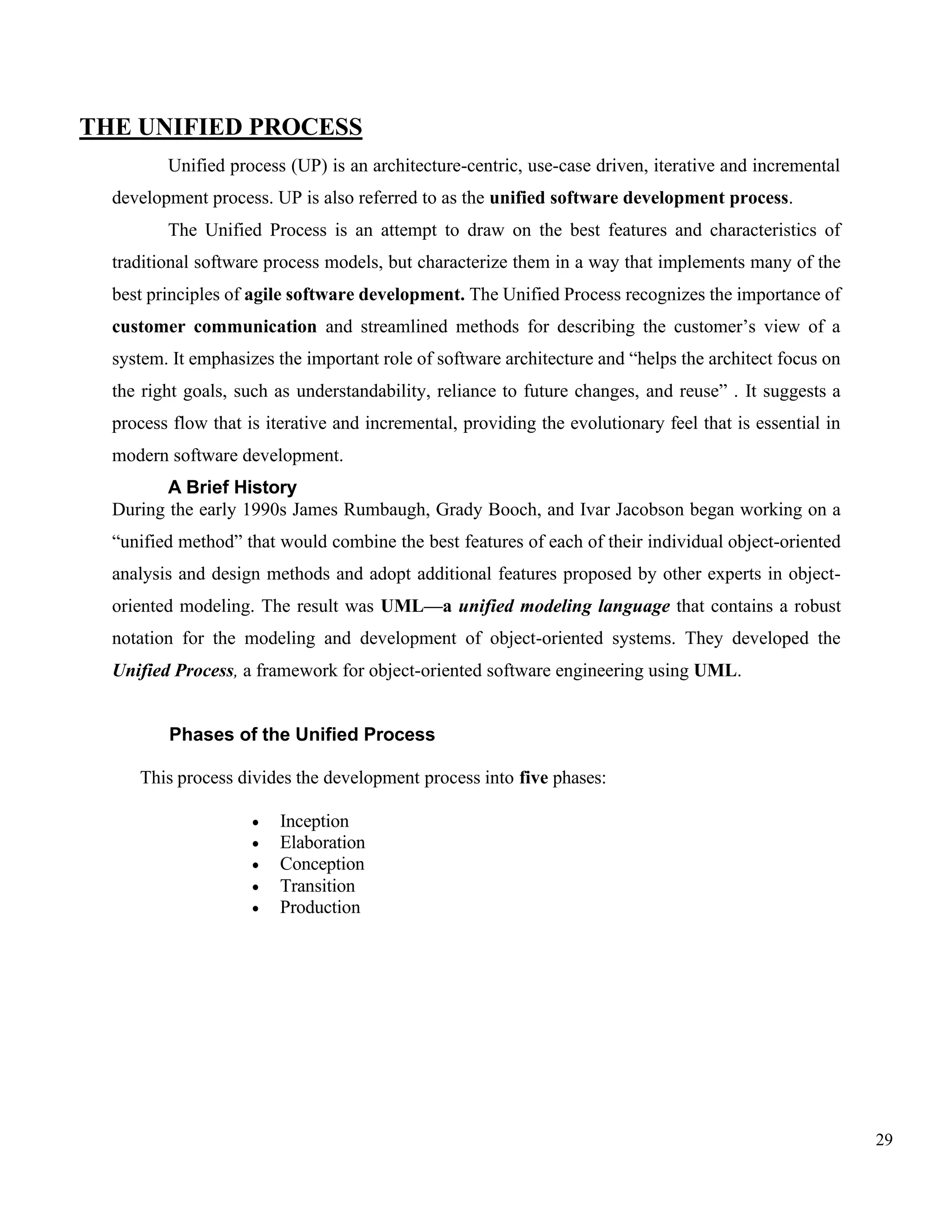 29
THE UNIFIED PROCESS
Unified process (UP) is an architecture-centric, use-case driven, iterative and incremental
development process. UP is also referred to as the unified software development process.
The Unified Process is an attempt to draw on the best features and characteristics of
traditional software process models, but characterize them in a way that implements many of the
best principles of agile software development. The Unified Process recognizes the importance of
customer communication and streamlined methods for describing the customer’s view of a
system. It emphasizes the important role of software architecture and “helps the architect focus on
the right goals, such as understandability, reliance to future changes, and reuse” . It suggests a
process flow that is iterative and incremental, providing the evolutionary feel that is essential in
modern software development.
A Brief History
During the early 1990s James Rumbaugh, Grady Booch, and Ivar Jacobson began working on a
“unified method” that would combine the best features of each of their individual object-oriented
analysis and design methods and adopt additional features proposed by other experts in object-
oriented modeling. The result was UML—a unified modeling language that contains a robust
notation for the modeling and development of object-oriented systems. They developed the
Unified Process, a framework for object-oriented software engineering using UML.
Phases of the Unified Process
This process divides the development process into five phases:
• Inception
• Elaboration
• Conception
• Transition
• Production
 