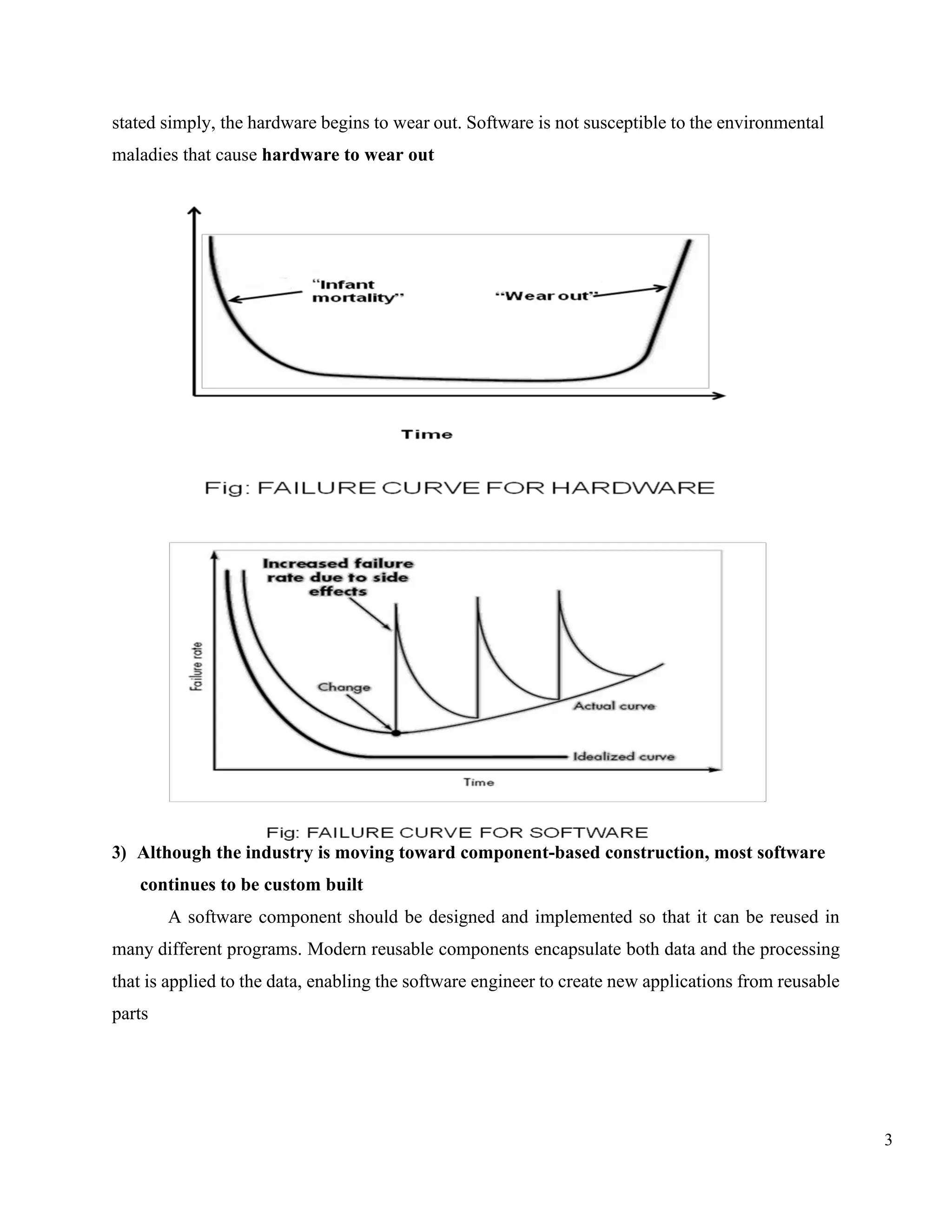 3
stated simply, the hardware begins to wear out. Software is not susceptible to the environmental
maladies that cause hardware to wear out
3) Although the industry is moving toward component-based construction, most software
continues to be custom built
A software component should be designed and implemented so that it can be reused in
many different programs. Modern reusable components encapsulate both data and the processing
that is applied to the data, enabling the software engineer to create new applications from reusable
parts
 