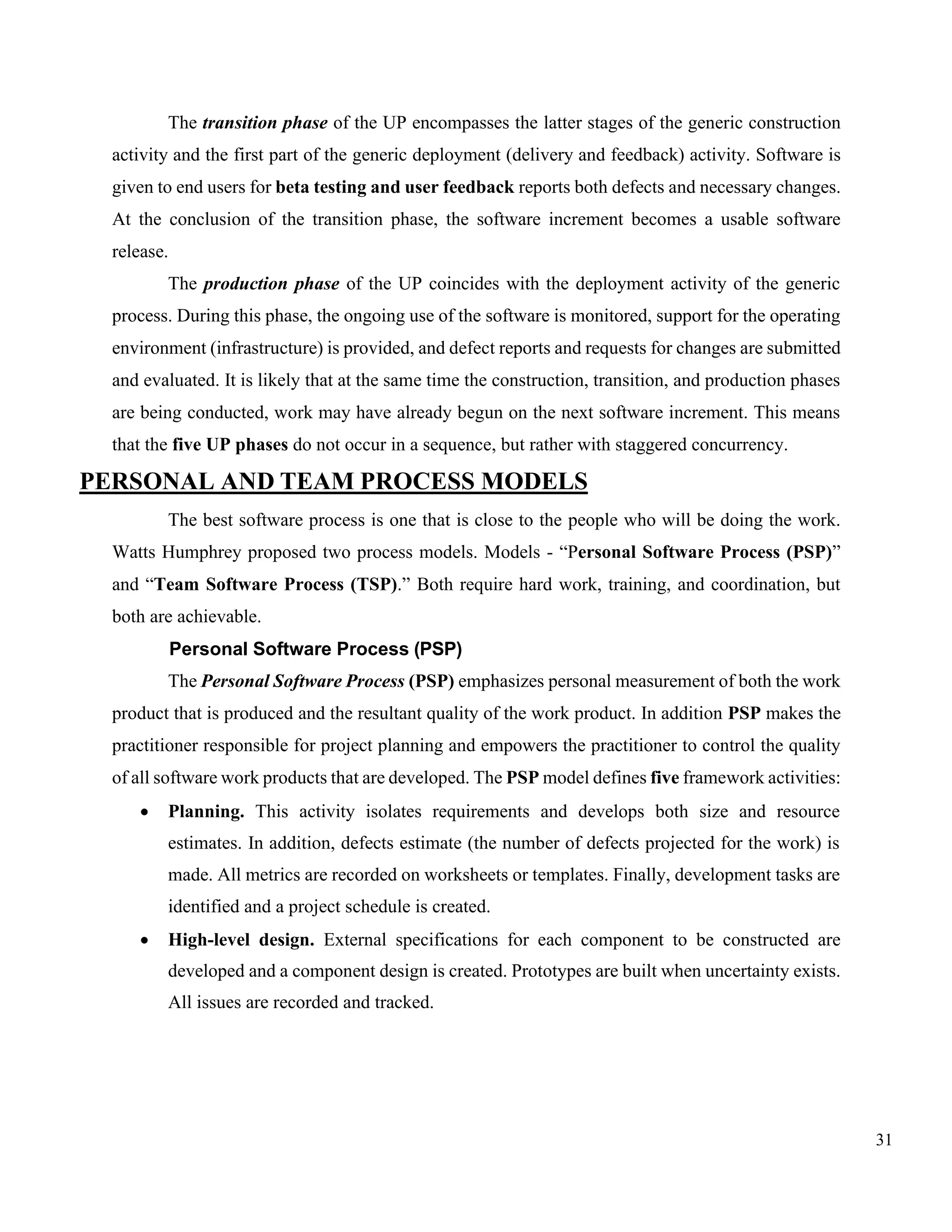 31
The transition phase of the UP encompasses the latter stages of the generic construction
activity and the first part of the generic deployment (delivery and feedback) activity. Software is
given to end users for beta testing and user feedback reports both defects and necessary changes.
At the conclusion of the transition phase, the software increment becomes a usable software
release.
The production phase of the UP coincides with the deployment activity of the generic
process. During this phase, the ongoing use of the software is monitored, support for the operating
environment (infrastructure) is provided, and defect reports and requests for changes are submitted
and evaluated. It is likely that at the same time the construction, transition, and production phases
are being conducted, work may have already begun on the next software increment. This means
that the five UP phases do not occur in a sequence, but rather with staggered concurrency.
PERSONAL AND TEAM PROCESS MODELS
The best software process is one that is close to the people who will be doing the work.
Watts Humphrey proposed two process models. Models - “Personal Software Process (PSP)”
and “Team Software Process (TSP).” Both require hard work, training, and coordination, but
both are achievable.
Personal Software Process (PSP)
The Personal Software Process (PSP) emphasizes personal measurement of both the work
product that is produced and the resultant quality of the work product. In addition PSP makes the
practitioner responsible for project planning and empowers the practitioner to control the quality
of all software work products that are developed. The PSP model defines five framework activities:
• Planning. This activity isolates requirements and develops both size and resource
estimates. In addition, defects estimate (the number of defects projected for the work) is
made. All metrics are recorded on worksheets or templates. Finally, development tasks are
identified and a project schedule is created.
• High-level design. External specifications for each component to be constructed are
developed and a component design is created. Prototypes are built when uncertainty exists.
All issues are recorded and tracked.
 