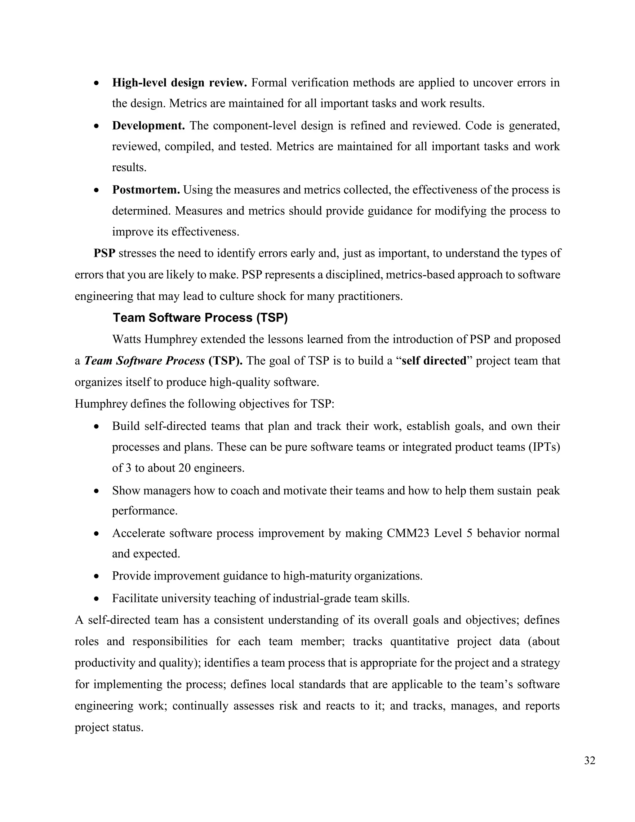 32
• High-level design review. Formal verification methods are applied to uncover errors in
the design. Metrics are maintained for all important tasks and work results.
• Development. The component-level design is refined and reviewed. Code is generated,
reviewed, compiled, and tested. Metrics are maintained for all important tasks and work
results.
• Postmortem. Using the measures and metrics collected, the effectiveness of the process is
determined. Measures and metrics should provide guidance for modifying the process to
improve its effectiveness.
PSP stresses the need to identify errors early and, just as important, to understand the types of
errors that you are likely to make. PSP represents a disciplined, metrics-based approach to software
engineering that may lead to culture shock for many practitioners.
Team Software Process (TSP)
Watts Humphrey extended the lessons learned from the introduction of PSP and proposed
a Team Software Process (TSP). The goal of TSP is to build a “self directed” project team that
organizes itself to produce high-quality software.
Humphrey defines the following objectives for TSP:
• Build self-directed teams that plan and track their work, establish goals, and own their
processes and plans. These can be pure software teams or integrated product teams (IPTs)
of 3 to about 20 engineers.
• Show managers how to coach and motivate their teams and how to help them sustain peak
performance.
• Accelerate software process improvement by making CMM23 Level 5 behavior normal
and expected.
• Provide improvement guidance to high-maturity organizations.
• Facilitate university teaching of industrial-grade team skills.
A self-directed team has a consistent understanding of its overall goals and objectives; defines
roles and responsibilities for each team member; tracks quantitative project data (about
productivity and quality); identifies a team process that is appropriate for the project and a strategy
for implementing the process; defines local standards that are applicable to the team’s software
engineering work; continually assesses risk and reacts to it; and tracks, manages, and reports
project status.
 