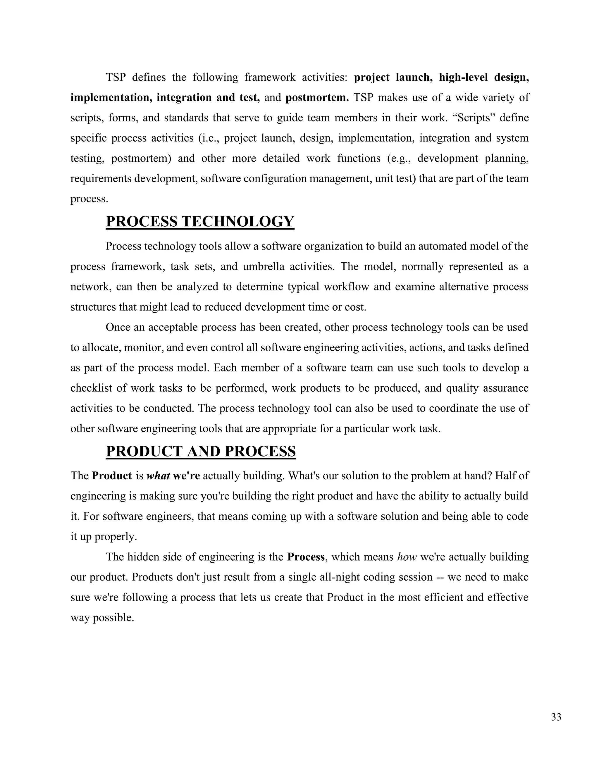 33
TSP defines the following framework activities: project launch, high-level design,
implementation, integration and test, and postmortem. TSP makes use of a wide variety of
scripts, forms, and standards that serve to guide team members in their work. “Scripts” define
specific process activities (i.e., project launch, design, implementation, integration and system
testing, postmortem) and other more detailed work functions (e.g., development planning,
requirements development, software configuration management, unit test) that are part of the team
process.
PROCESS TECHNOLOGY
Process technology tools allow a software organization to build an automated model of the
process framework, task sets, and umbrella activities. The model, normally represented as a
network, can then be analyzed to determine typical workflow and examine alternative process
structures that might lead to reduced development time or cost.
Once an acceptable process has been created, other process technology tools can be used
to allocate, monitor, and even control all software engineering activities, actions, and tasks defined
as part of the process model. Each member of a software team can use such tools to develop a
checklist of work tasks to be performed, work products to be produced, and quality assurance
activities to be conducted. The process technology tool can also be used to coordinate the use of
other software engineering tools that are appropriate for a particular work task.
PRODUCT AND PROCESS
The Product is what we're actually building. What's our solution to the problem at hand? Half of
engineering is making sure you're building the right product and have the ability to actually build
it. For software engineers, that means coming up with a software solution and being able to code
it up properly.
The hidden side of engineering is the Process, which means how we're actually building
our product. Products don't just result from a single all-night coding session -- we need to make
sure we're following a process that lets us create that Product in the most efficient and effective
way possible.
 