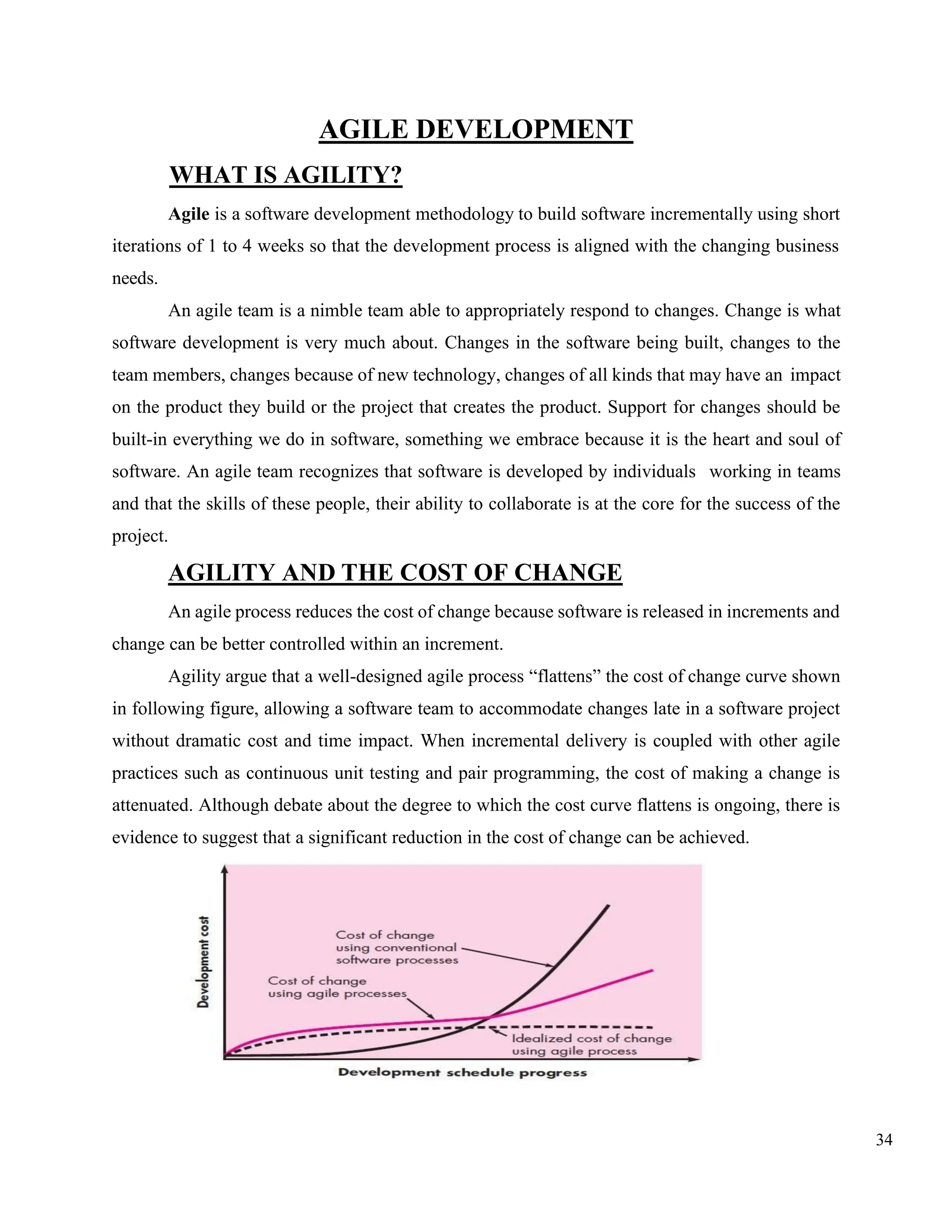 34
AGILE DEVELOPMENT
WHAT IS AGILITY?
Agile is a software development methodology to build software incrementally using short
iterations of 1 to 4 weeks so that the development process is aligned with the changing business
needs.
An agile team is a nimble team able to appropriately respond to changes. Change is what
software development is very much about. Changes in the software being built, changes to the
team members, changes because of new technology, changes of all kinds that may have an impact
on the product they build or the project that creates the product. Support for changes should be
built-in everything we do in software, something we embrace because it is the heart and soul of
software. An agile team recognizes that software is developed by individuals working in teams
and that the skills of these people, their ability to collaborate is at the core for the success of the
project.
AGILITY AND THE COST OF CHANGE
An agile process reduces the cost of change because software is released in increments and
change can be better controlled within an increment.
Agility argue that a well-designed agile process “flattens” the cost of change curve shown
in following figure, allowing a software team to accommodate changes late in a software project
without dramatic cost and time impact. When incremental delivery is coupled with other agile
practices such as continuous unit testing and pair programming, the cost of making a change is
attenuated. Although debate about the degree to which the cost curve flattens is ongoing, there is
evidence to suggest that a significant reduction in the cost of change can be achieved.
 