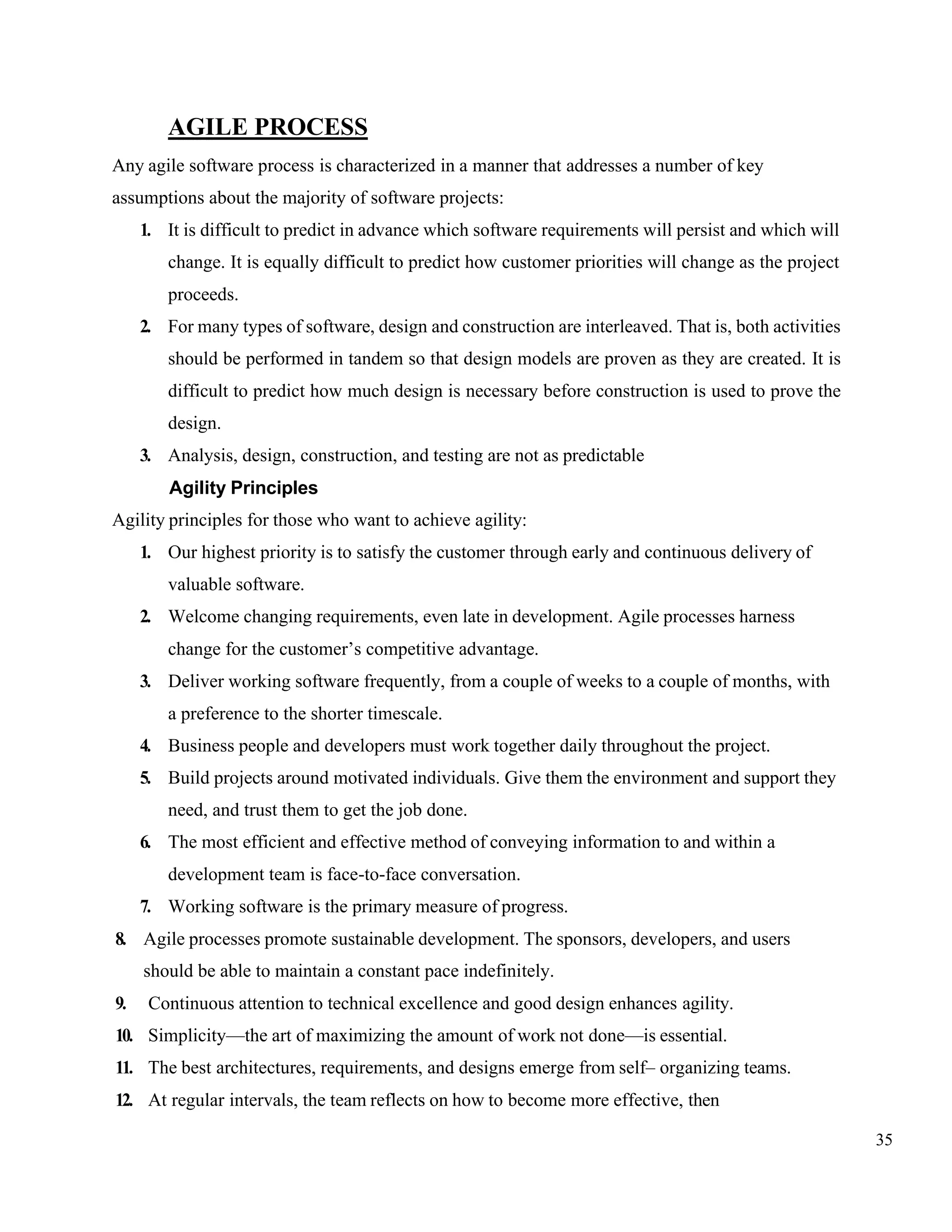 35
AGILE PROCESS
Any agile software process is characterized in a manner that addresses a number of key
assumptions about the majority of software projects:
1. It is difficult to predict in advance which software requirements will persist and which will
change. It is equally difficult to predict how customer priorities will change as the project
proceeds.
2. For many types of software, design and construction are interleaved. That is, both activities
should be performed in tandem so that design models are proven as they are created. It is
difficult to predict how much design is necessary before construction is used to prove the
design.
3. Analysis, design, construction, and testing are not as predictable
Agility Principles
Agility principles for those who want to achieve agility:
1. Our highest priority is to satisfy the customer through early and continuous delivery of
valuable software.
2. Welcome changing requirements, even late in development. Agile processes harness
change for the customer’s competitive advantage.
3. Deliver working software frequently, from a couple of weeks to a couple of months, with
a preference to the shorter timescale.
4. Business people and developers must work together daily throughout the project.
5. Build projects around motivated individuals. Give them the environment and support they
need, and trust them to get the job done.
6. The most efficient and effective method of conveying information to and within a
development team is face-to-face conversation.
7. Working software is the primary measure of progress.
8. Agile processes promote sustainable development. The sponsors, developers, and users
should be able to maintain a constant pace indefinitely.
9. Continuous attention to technical excellence and good design enhances agility.
10. Simplicity—the art of maximizing the amount of work not done—is essential.
11. The best architectures, requirements, and designs emerge from self– organizing teams.
12. At regular intervals, the team reflects on how to become more effective, then
 