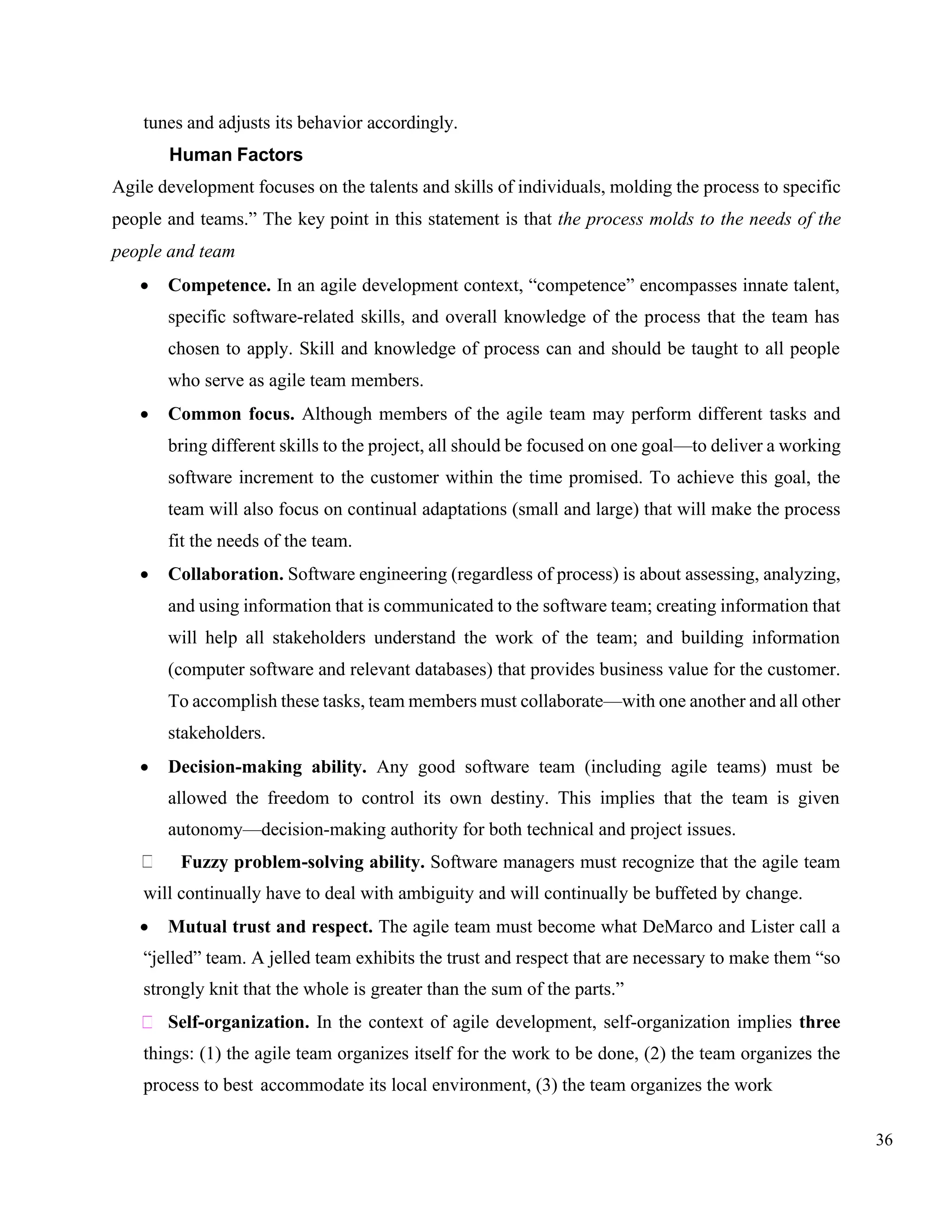 36
tunes and adjusts its behavior accordingly.
Human Factors
Agile development focuses on the talents and skills of individuals, molding the process to specific
people and teams.” The key point in this statement is that the process molds to the needs of the
people and team
• Competence. In an agile development context, “competence” encompasses innate talent,
specific software-related skills, and overall knowledge of the process that the team has
chosen to apply. Skill and knowledge of process can and should be taught to all people
who serve as agile team members.
• Common focus. Although members of the agile team may perform different tasks and
bring different skills to the project, all should be focused on one goal—to deliver a working
software increment to the customer within the time promised. To achieve this goal, the
team will also focus on continual adaptations (small and large) that will make the process
fit the needs of the team.
• Collaboration. Software engineering (regardless of process) is about assessing, analyzing,
and using information that is communicated to the software team; creating information that
will help all stakeholders understand the work of the team; and building information
(computer software and relevant databases) that provides business value for the customer.
To accomplish these tasks, team members must collaborate—with one another and all other
stakeholders.
• Decision-making ability. Any good software team (including agile teams) must be
allowed the freedom to control its own destiny. This implies that the team is given
autonomy—decision-making authority for both technical and project issues.
Fuzzy problem-solving ability. Software managers must recognize that the agile team
will continually have to deal with ambiguity and will continually be buffeted by change.
• Mutual trust and respect. The agile team must become what DeMarco and Lister call a
“jelled” team. A jelled team exhibits the trust and respect that are necessary to make them “so
strongly knit that the whole is greater than the sum of the parts.”
Self-organization. In the context of agile development, self-organization implies three
things: (1) the agile team organizes itself for the work to be done, (2) the team organizes the
process to best accommodate its local environment, (3) the team organizes the work
 