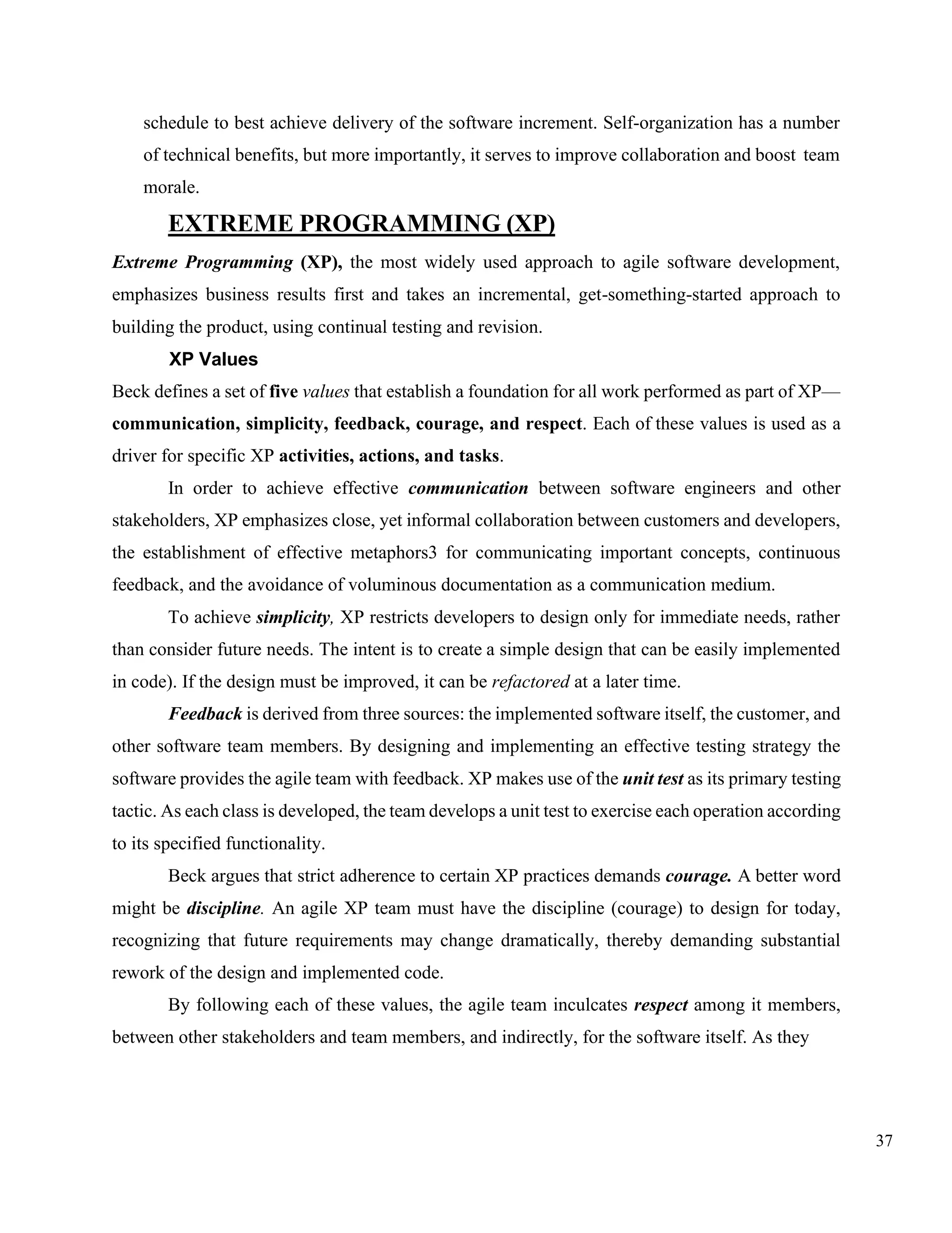 37
schedule to best achieve delivery of the software increment. Self-organization has a number
of technical benefits, but more importantly, it serves to improve collaboration and boost team
morale.
EXTREME PROGRAMMING (XP)
Extreme Programming (XP), the most widely used approach to agile software development,
emphasizes business results first and takes an incremental, get-something-started approach to
building the product, using continual testing and revision.
XP Values
Beck defines a set of five values that establish a foundation for all work performed as part of XP—
communication, simplicity, feedback, courage, and respect. Each of these values is used as a
driver for specific XP activities, actions, and tasks.
In order to achieve effective communication between software engineers and other
stakeholders, XP emphasizes close, yet informal collaboration between customers and developers,
the establishment of effective metaphors3 for communicating important concepts, continuous
feedback, and the avoidance of voluminous documentation as a communication medium.
To achieve simplicity, XP restricts developers to design only for immediate needs, rather
than consider future needs. The intent is to create a simple design that can be easily implemented
in code). If the design must be improved, it can be refactored at a later time.
Feedback is derived from three sources: the implemented software itself, the customer, and
other software team members. By designing and implementing an effective testing strategy the
software provides the agile team with feedback. XP makes use of the unit test as its primary testing
tactic. As each class is developed, the team develops a unit test to exercise each operation according
to its specified functionality.
Beck argues that strict adherence to certain XP practices demands courage. A better word
might be discipline. An agile XP team must have the discipline (courage) to design for today,
recognizing that future requirements may change dramatically, thereby demanding substantial
rework of the design and implemented code.
By following each of these values, the agile team inculcates respect among it members,
between other stakeholders and team members, and indirectly, for the software itself. As they
 