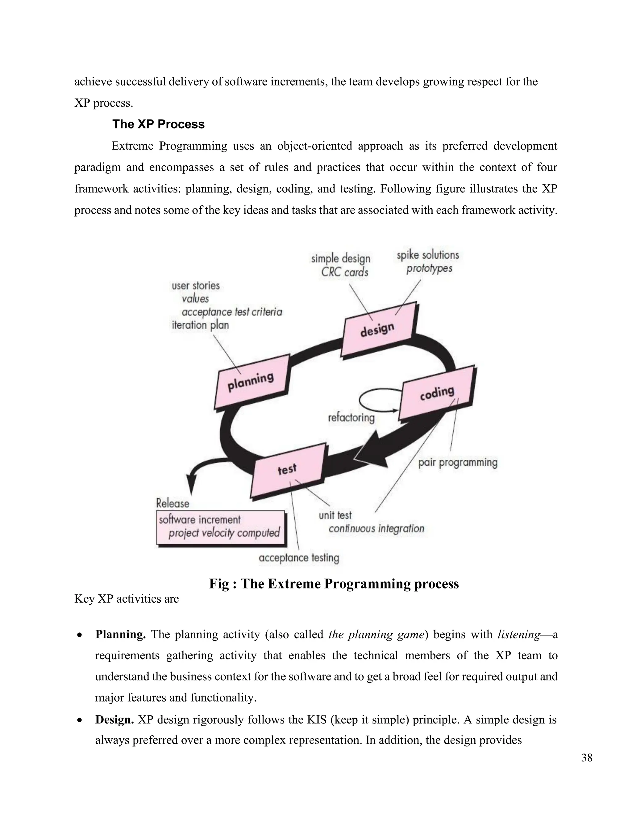 38
achieve successful delivery of software increments, the team develops growing respect for the
XP process.
The XP Process
Extreme Programming uses an object-oriented approach as its preferred development
paradigm and encompasses a set of rules and practices that occur within the context of four
framework activities: planning, design, coding, and testing. Following figure illustrates the XP
process and notes some of the key ideas and tasks that are associated with each framework activity.
Key XP activities are
Fig : The Extreme Programming process
• Planning. The planning activity (also called the planning game) begins with listening—a
requirements gathering activity that enables the technical members of the XP team to
understand the business context for the software and to get a broad feel for required output and
major features and functionality.
• Design. XP design rigorously follows the KIS (keep it simple) principle. A simple design is
always preferred over a more complex representation. In addition, the design provides
 