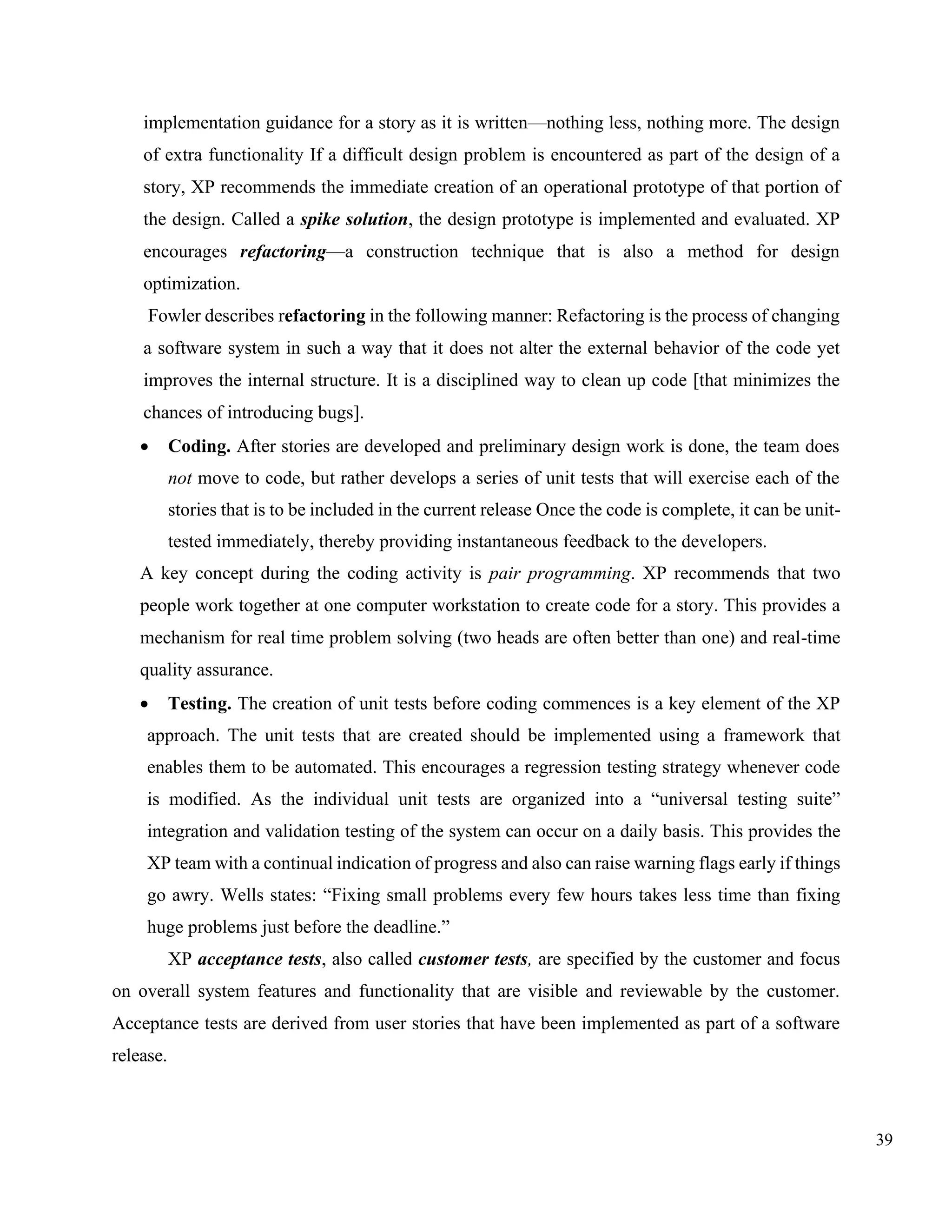 39
implementation guidance for a story as it is written—nothing less, nothing more. The design
of extra functionality If a difficult design problem is encountered as part of the design of a
story, XP recommends the immediate creation of an operational prototype of that portion of
the design. Called a spike solution, the design prototype is implemented and evaluated. XP
encourages refactoring—a construction technique that is also a method for design
optimization.
Fowler describes refactoring in the following manner: Refactoring is the process of changing
a software system in such a way that it does not alter the external behavior of the code yet
improves the internal structure. It is a disciplined way to clean up code [that minimizes the
chances of introducing bugs].
• Coding. After stories are developed and preliminary design work is done, the team does
not move to code, but rather develops a series of unit tests that will exercise each of the
stories that is to be included in the current release Once the code is complete, it can be unit-
tested immediately, thereby providing instantaneous feedback to the developers.
A key concept during the coding activity is pair programming. XP recommends that two
people work together at one computer workstation to create code for a story. This provides a
mechanism for real time problem solving (two heads are often better than one) and real-time
quality assurance.
• Testing. The creation of unit tests before coding commences is a key element of the XP
approach. The unit tests that are created should be implemented using a framework that
enables them to be automated. This encourages a regression testing strategy whenever code
is modified. As the individual unit tests are organized into a “universal testing suite”
integration and validation testing of the system can occur on a daily basis. This provides the
XP team with a continual indication of progress and also can raise warning flags early if things
go awry. Wells states: “Fixing small problems every few hours takes less time than fixing
huge problems just before the deadline.”
XP acceptance tests, also called customer tests, are specified by the customer and focus
on overall system features and functionality that are visible and reviewable by the customer.
Acceptance tests are derived from user stories that have been implemented as part of a software
release.
 
