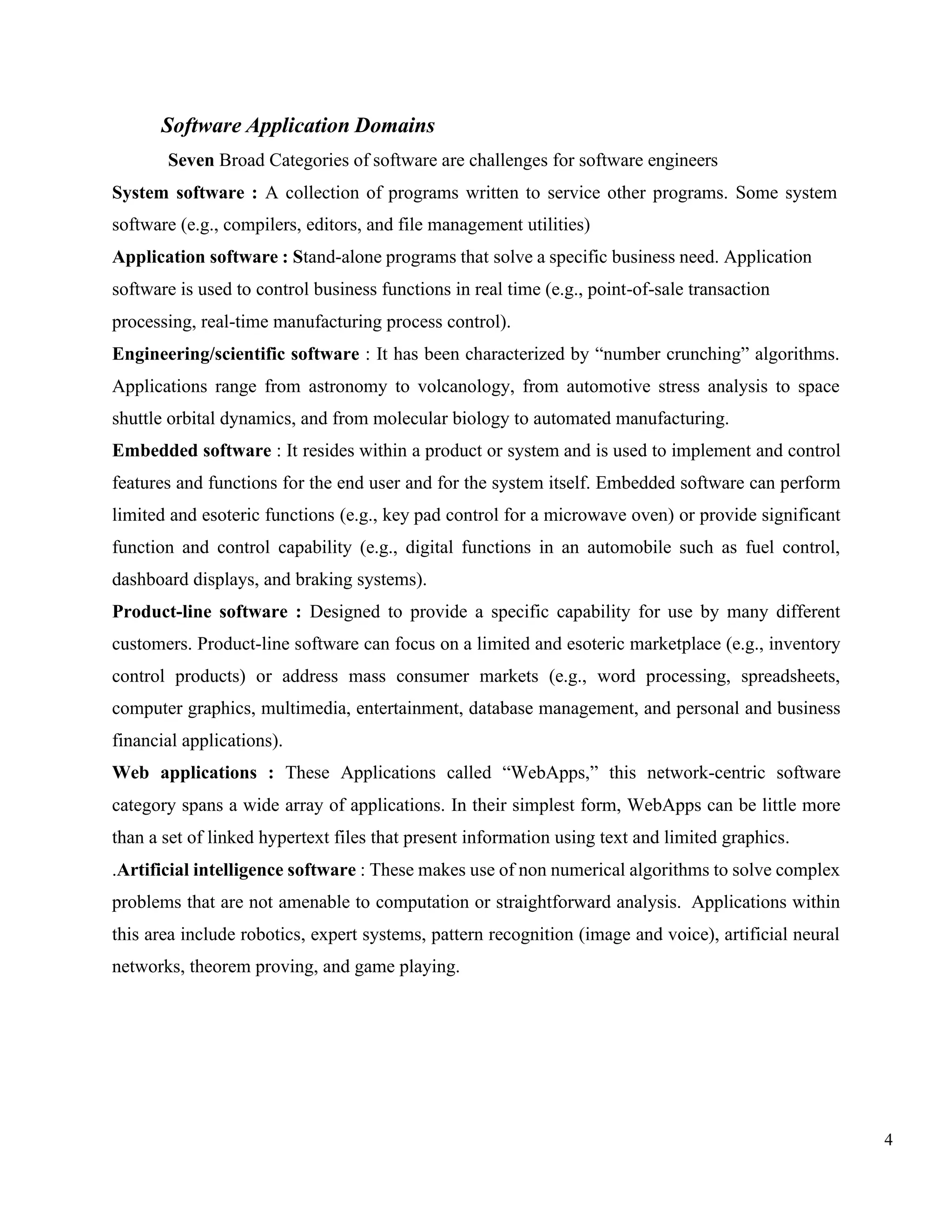 4
Software Application Domains
Seven Broad Categories of software are challenges for software engineers
System software : A collection of programs written to service other programs. Some system
software (e.g., compilers, editors, and file management utilities)
Application software : Stand-alone programs that solve a specific business need. Application
software is used to control business functions in real time (e.g., point-of-sale transaction
processing, real-time manufacturing process control).
Engineering/scientific software : It has been characterized by “number crunching” algorithms.
Applications range from astronomy to volcanology, from automotive stress analysis to space
shuttle orbital dynamics, and from molecular biology to automated manufacturing.
Embedded software : It resides within a product or system and is used to implement and control
features and functions for the end user and for the system itself. Embedded software can perform
limited and esoteric functions (e.g., key pad control for a microwave oven) or provide significant
function and control capability (e.g., digital functions in an automobile such as fuel control,
dashboard displays, and braking systems).
Product-line software : Designed to provide a specific capability for use by many different
customers. Product-line software can focus on a limited and esoteric marketplace (e.g., inventory
control products) or address mass consumer markets (e.g., word processing, spreadsheets,
computer graphics, multimedia, entertainment, database management, and personal and business
financial applications).
Web applications : These Applications called “WebApps,” this network-centric software
category spans a wide array of applications. In their simplest form, WebApps can be little more
than a set of linked hypertext files that present information using text and limited graphics.
.Artificial intelligence software : These makes use of non numerical algorithms to solve complex
problems that are not amenable to computation or straightforward analysis. Applications within
this area include robotics, expert systems, pattern recognition (image and voice), artificial neural
networks, theorem proving, and game playing.
 