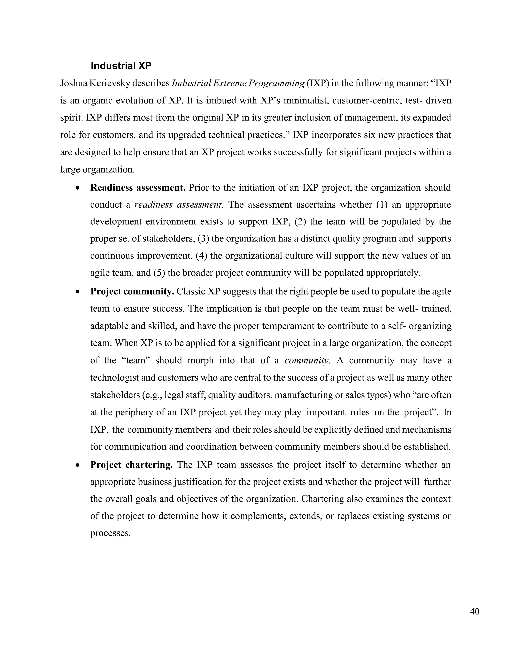 40
Industrial XP
Joshua Kerievsky describes Industrial Extreme Programming (IXP) in the following manner: “IXP
is an organic evolution of XP. It is imbued with XP’s minimalist, customer-centric, test- driven
spirit. IXP differs most from the original XP in its greater inclusion of management, its expanded
role for customers, and its upgraded technical practices.” IXP incorporates six new practices that
are designed to help ensure that an XP project works successfully for significant projects within a
large organization.
• Readiness assessment. Prior to the initiation of an IXP project, the organization should
conduct a readiness assessment. The assessment ascertains whether (1) an appropriate
development environment exists to support IXP, (2) the team will be populated by the
proper set of stakeholders, (3) the organization has a distinct quality program and supports
continuous improvement, (4) the organizational culture will support the new values of an
agile team, and (5) the broader project community will be populated appropriately.
• Project community. Classic XP suggests that the right people be used to populate the agile
team to ensure success. The implication is that people on the team must be well- trained,
adaptable and skilled, and have the proper temperament to contribute to a self- organizing
team. When XP is to be applied for a significant project in a large organization, the concept
of the “team” should morph into that of a community. A community may have a
technologist and customers who are central to the success of a project as well as many other
stakeholders (e.g., legal staff, quality auditors, manufacturing or sales types) who “are often
at the periphery of an IXP project yet they may play important roles on the project”. In
IXP, the community members and their roles should be explicitly defined and mechanisms
for communication and coordination between community members should be established.
• Project chartering. The IXP team assesses the project itself to determine whether an
appropriate business justification for the project exists and whether the project will further
the overall goals and objectives of the organization. Chartering also examines the context
of the project to determine how it complements, extends, or replaces existing systems or
processes.
 