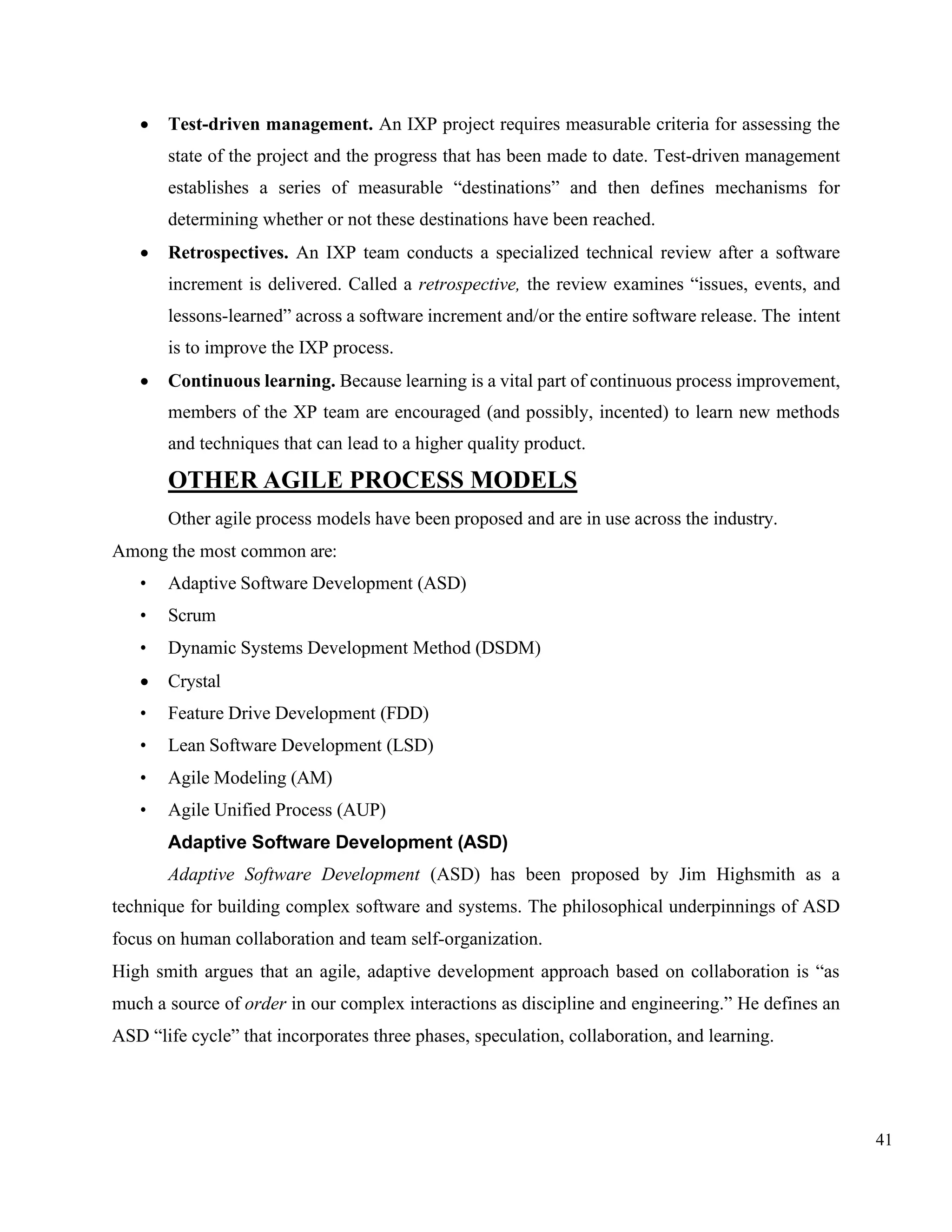 41
• Test-driven management. An IXP project requires measurable criteria for assessing the
state of the project and the progress that has been made to date. Test-driven management
establishes a series of measurable “destinations” and then defines mechanisms for
determining whether or not these destinations have been reached.
• Retrospectives. An IXP team conducts a specialized technical review after a software
increment is delivered. Called a retrospective, the review examines “issues, events, and
lessons-learned” across a software increment and/or the entire software release. The intent
is to improve the IXP process.
• Continuous learning. Because learning is a vital part of continuous process improvement,
members of the XP team are encouraged (and possibly, incented) to learn new methods
and techniques that can lead to a higher quality product.
OTHER AGILE PROCESS MODELS
Other agile process models have been proposed and are in use across the industry.
Among the most common are:
• Adaptive Software Development (ASD)
• Scrum
• Dynamic Systems Development Method (DSDM)
• Crystal
• Feature Drive Development (FDD)
• Lean Software Development (LSD)
• Agile Modeling (AM)
• Agile Unified Process (AUP)
Adaptive Software Development (ASD)
Adaptive Software Development (ASD) has been proposed by Jim Highsmith as a
technique for building complex software and systems. The philosophical underpinnings of ASD
focus on human collaboration and team self-organization.
High smith argues that an agile, adaptive development approach based on collaboration is “as
much a source of order in our complex interactions as discipline and engineering.” He defines an
ASD “life cycle” that incorporates three phases, speculation, collaboration, and learning.
 