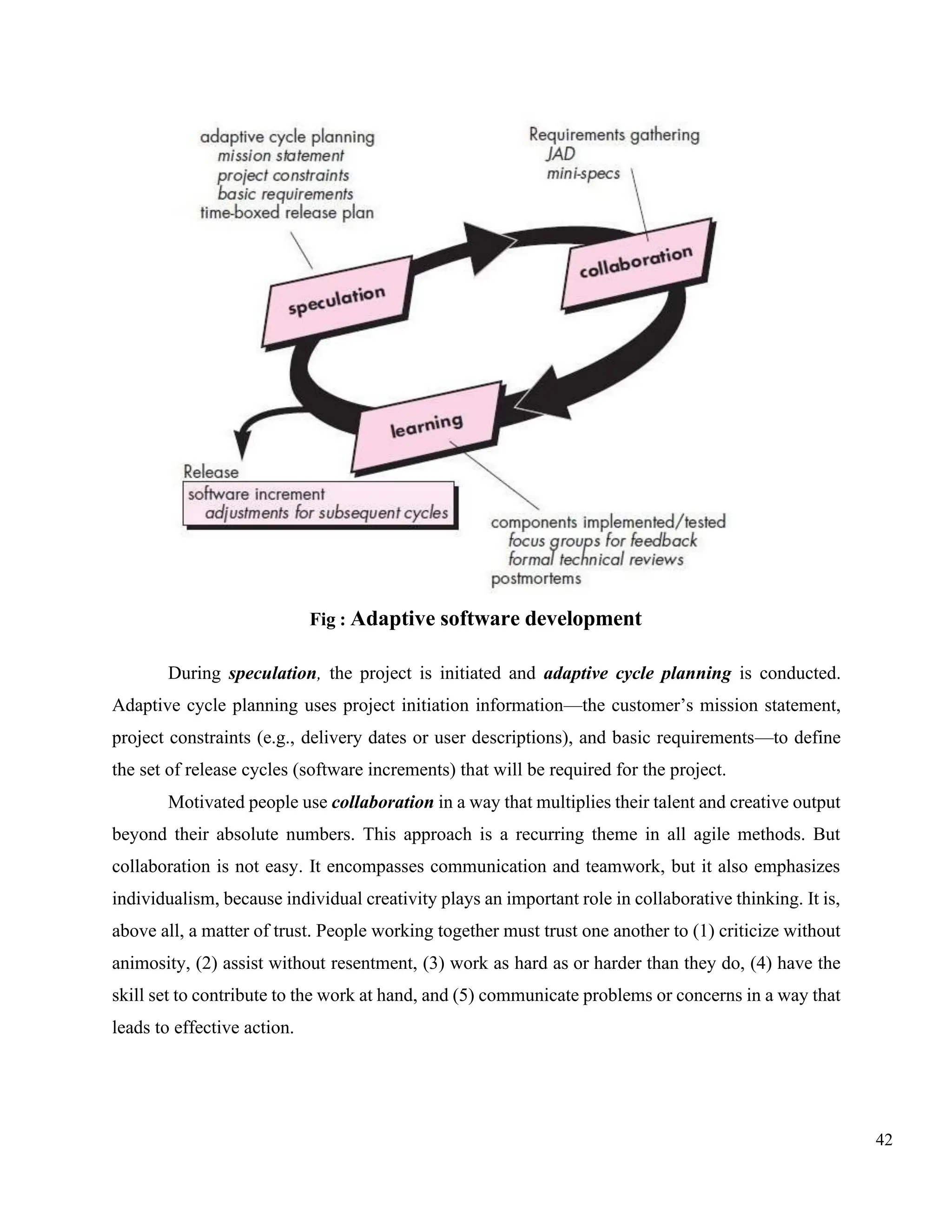 42
Fig : Adaptive software development
During speculation, the project is initiated and adaptive cycle planning is conducted.
Adaptive cycle planning uses project initiation information—the customer’s mission statement,
project constraints (e.g., delivery dates or user descriptions), and basic requirements—to define
the set of release cycles (software increments) that will be required for the project.
Motivated people use collaboration in a way that multiplies their talent and creative output
beyond their absolute numbers. This approach is a recurring theme in all agile methods. But
collaboration is not easy. It encompasses communication and teamwork, but it also emphasizes
individualism, because individual creativity plays an important role in collaborative thinking. It is,
above all, a matter of trust. People working together must trust one another to (1) criticize without
animosity, (2) assist without resentment, (3) work as hard as or harder than they do, (4) have the
skill set to contribute to the work at hand, and (5) communicate problems or concerns in a way that
leads to effective action.
 