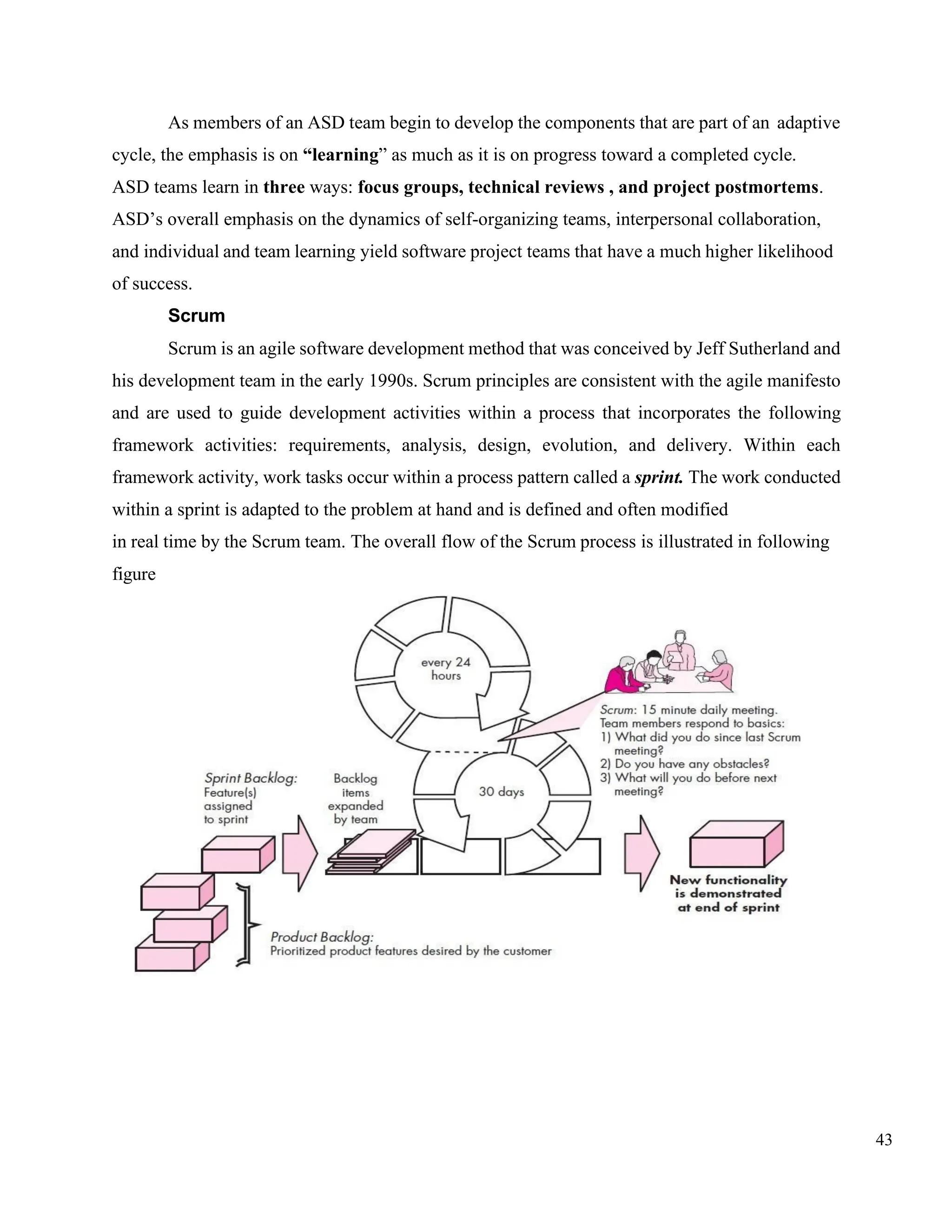 43
As members of an ASD team begin to develop the components that are part of an adaptive
cycle, the emphasis is on “learning” as much as it is on progress toward a completed cycle.
ASD teams learn in three ways: focus groups, technical reviews , and project postmortems.
ASD’s overall emphasis on the dynamics of self-organizing teams, interpersonal collaboration,
and individual and team learning yield software project teams that have a much higher likelihood
of success.
Scrum
Scrum is an agile software development method that was conceived by Jeff Sutherland and
his development team in the early 1990s. Scrum principles are consistent with the agile manifesto
and are used to guide development activities within a process that incorporates the following
framework activities: requirements, analysis, design, evolution, and delivery. Within each
framework activity, work tasks occur within a process pattern called a sprint. The work conducted
within a sprint is adapted to the problem at hand and is defined and often modified
in real time by the Scrum team. The overall flow of the Scrum process is illustrated in following
figure
 