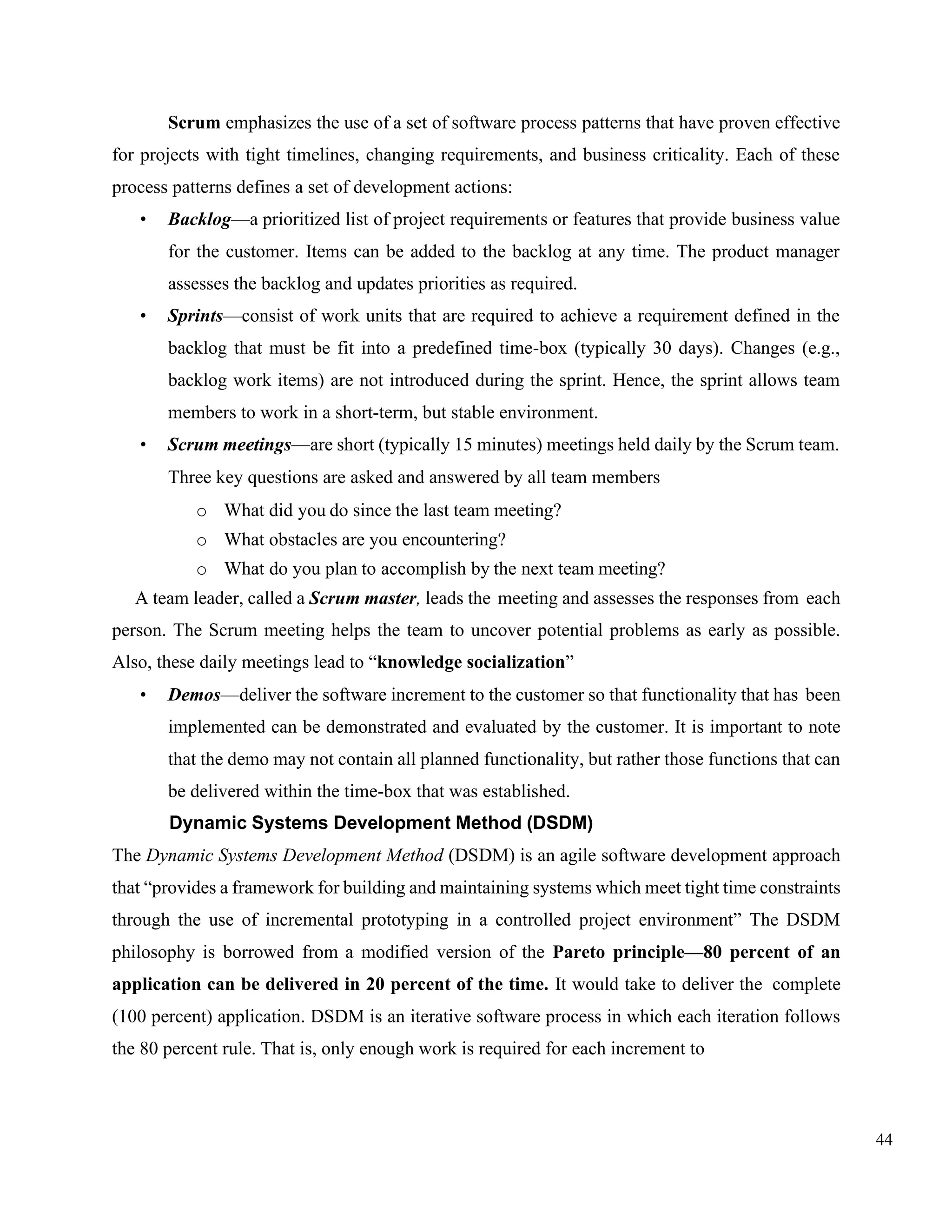 44
Scrum emphasizes the use of a set of software process patterns that have proven effective
for projects with tight timelines, changing requirements, and business criticality. Each of these
process patterns defines a set of development actions:
• Backlog—a prioritized list of project requirements or features that provide business value
for the customer. Items can be added to the backlog at any time. The product manager
assesses the backlog and updates priorities as required.
• Sprints—consist of work units that are required to achieve a requirement defined in the
backlog that must be fit into a predefined time-box (typically 30 days). Changes (e.g.,
backlog work items) are not introduced during the sprint. Hence, the sprint allows team
members to work in a short-term, but stable environment.
• Scrum meetings—are short (typically 15 minutes) meetings held daily by the Scrum team.
Three key questions are asked and answered by all team members
o What did you do since the last team meeting?
o What obstacles are you encountering?
o What do you plan to accomplish by the next team meeting?
A team leader, called a Scrum master, leads the meeting and assesses the responses from each
person. The Scrum meeting helps the team to uncover potential problems as early as possible.
Also, these daily meetings lead to “knowledge socialization”
• Demos—deliver the software increment to the customer so that functionality that has been
implemented can be demonstrated and evaluated by the customer. It is important to note
that the demo may not contain all planned functionality, but rather those functions that can
be delivered within the time-box that was established.
Dynamic Systems Development Method (DSDM)
The Dynamic Systems Development Method (DSDM) is an agile software development approach
that “provides a framework for building and maintaining systems which meet tight time constraints
through the use of incremental prototyping in a controlled project environment” The DSDM
philosophy is borrowed from a modified version of the Pareto principle—80 percent of an
application can be delivered in 20 percent of the time. It would take to deliver the complete
(100 percent) application. DSDM is an iterative software process in which each iteration follows
the 80 percent rule. That is, only enough work is required for each increment to
 