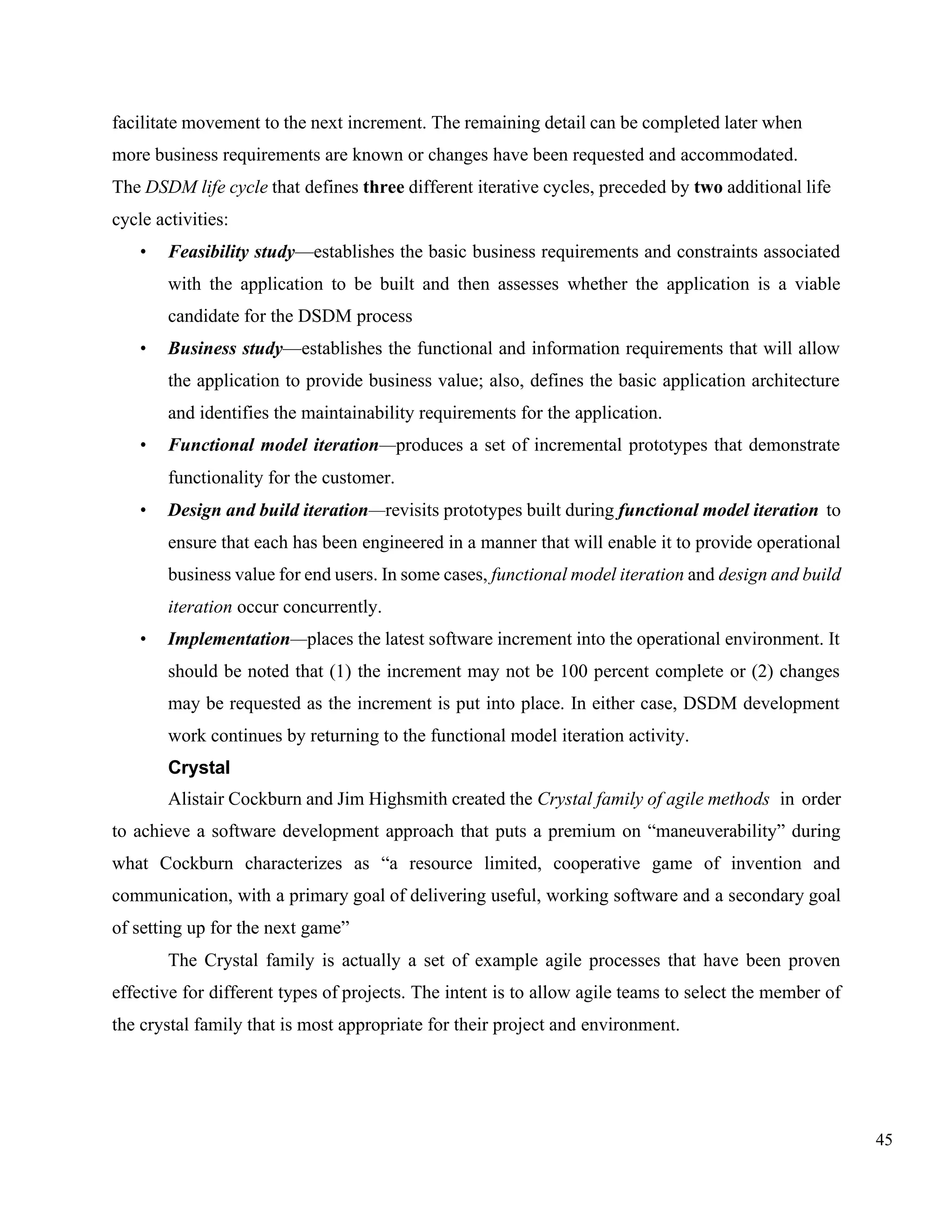 45
facilitate movement to the next increment. The remaining detail can be completed later when
more business requirements are known or changes have been requested and accommodated.
The DSDM life cycle that defines three different iterative cycles, preceded by two additional life
cycle activities:
• Feasibility study—establishes the basic business requirements and constraints associated
with the application to be built and then assesses whether the application is a viable
candidate for the DSDM process
• Business study—establishes the functional and information requirements that will allow
the application to provide business value; also, defines the basic application architecture
and identifies the maintainability requirements for the application.
• Functional model iteration—produces a set of incremental prototypes that demonstrate
functionality for the customer.
• Design and build iteration—revisits prototypes built during functional model iteration to
ensure that each has been engineered in a manner that will enable it to provide operational
business value for end users. In some cases, functional model iteration and design and build
iteration occur concurrently.
• Implementation—places the latest software increment into the operational environment. It
should be noted that (1) the increment may not be 100 percent complete or (2) changes
may be requested as the increment is put into place. In either case, DSDM development
work continues by returning to the functional model iteration activity.
Crystal
Alistair Cockburn and Jim Highsmith created the Crystal family of agile methods in order
to achieve a software development approach that puts a premium on “maneuverability” during
what Cockburn characterizes as “a resource limited, cooperative game of invention and
communication, with a primary goal of delivering useful, working software and a secondary goal
of setting up for the next game”
The Crystal family is actually a set of example agile processes that have been proven
effective for different types of projects. The intent is to allow agile teams to select the member of
the crystal family that is most appropriate for their project and environment.
 